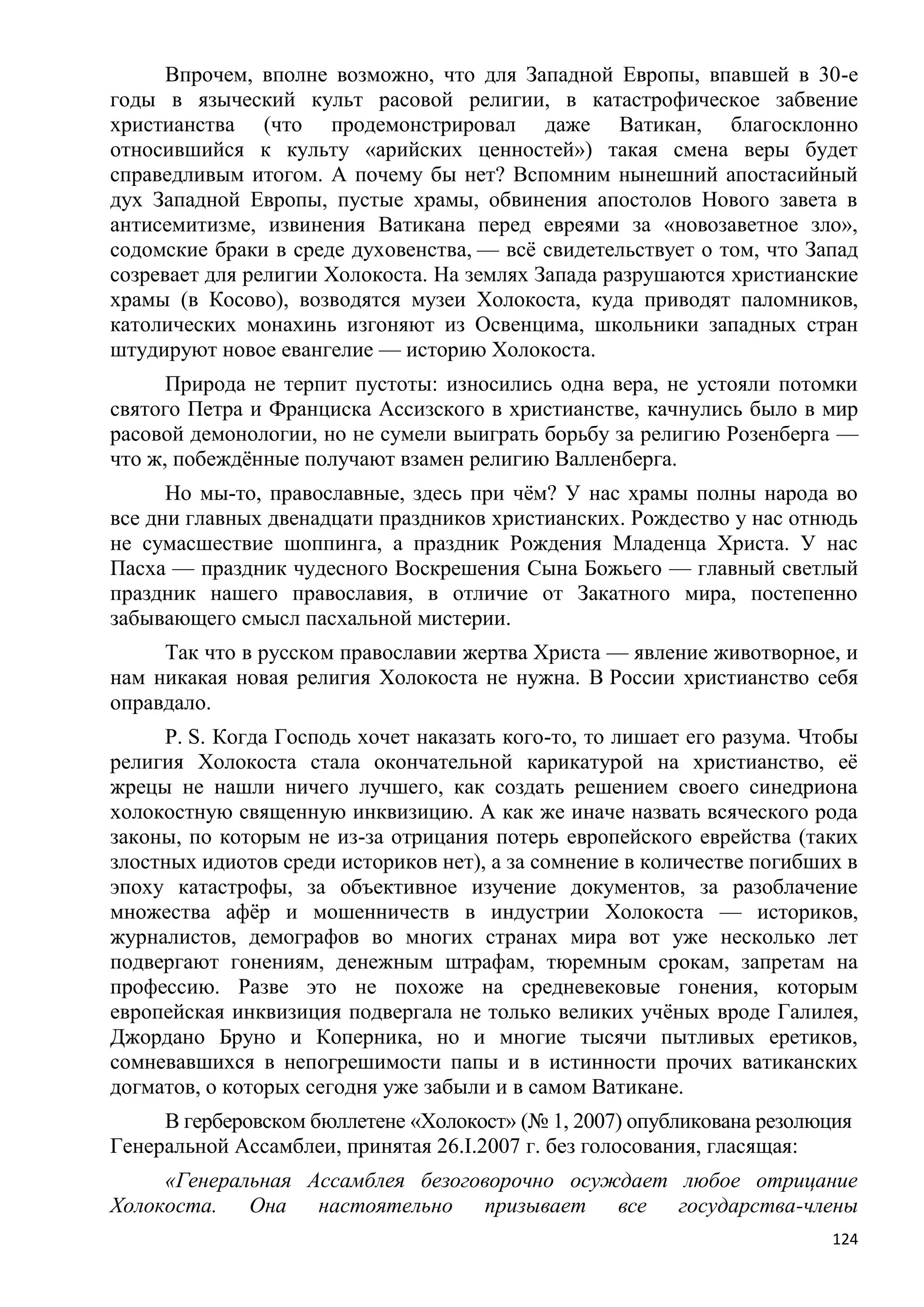 Впрочем, вполне возможно, что для Западной Европы, впавшей в 30-е
годы в языческий культ расовой религии, в катастрофическое забвение
христианства (что продемонстрировал даже Ватикан, благосклонно
относившийся к культу «арийских ценностей») такая смена веры будет
справедливым итогом. А почему бы нет? Вспомним нынешний апостасийный
дух Западной Европы, пустые храмы, обвинения апостолов Нового завета в
антисемитизме, извинения Ватикана перед евреями за «новозаветное зло»,
содомские браки в среде духовенства, — всѐ свидетельствует о том, что Запад
созревает для религии Холокоста. На землях Запада разрушаются христианские
храмы (в Косово), возводятся музеи Холокоста, куда приводят паломников,
католических монахинь изгоняют из Освенцима, школьники западных стран
штудируют новое евангелие — историю Холокоста.
      Природа не терпит пустоты: износились одна вера, не устояли потомки
святого Петра и Франциска Ассизского в христианстве, качнулись было в мир
расовой демонологии, но не сумели выиграть борьбу за религию Розенберга —
что ж, побеждѐнные получают взамен религию Валленберга.
      Но мы-то, православные, здесь при чѐм? У нас храмы полны народа во
все дни главных двенадцати праздников христианских. Рождество у нас отнюдь
не сумасшествие шоппинга, а праздник Рождения Младенца Христа. У нас
Пасха — праздник чудесного Воскрешения Сына Божьего — главный светлый
праздник нашего православия, в отличие от Закатного мира, постепенно
забывающего смысл пасхальной мистерии.
     Так что в русском православии жертва Христа — явление животворное, и
нам никакая новая религия Холокоста не нужна. В России христианство себя
оправдало.
     P. S. Когда Господь хочет наказать кого-то, то лишает его разума. Чтобы
религия Холокоста стала окончательной карикатурой на христианство, еѐ
жрецы не нашли ничего лучшего, как создать решением своего синедриона
холокостную священную инквизицию. А как же иначе назвать всяческого рода
законы, по которым не из-за отрицания потерь европейского еврейства (таких
злостных идиотов среди историков нет), а за сомнение в количестве погибших в
эпоху катастрофы, за объективное изучение документов, за разоблачение
множества афѐр и мошенничеств в индустрии Холокоста — историков,
журналистов, демографов во многих странах мира вот уже несколько лет
подвергают гонениям, денежным штрафам, тюремным срокам, запретам на
профессию. Разве это не похоже на средневековые гонения, которым
европейская инквизиция подвергала не только великих учѐных вроде Галилея,
Джордано Бруно и Коперника, но и многие тысячи пытливых еретиков,
сомневавшихся в непогрешимости папы и в истинности прочих ватиканских
догматов, о которых сегодня уже забыли и в самом Ватикане.
     В герберовском бюллетене «Холокост» (№ 1, 2007) опубликована резолюция
Генеральной Ассамблеи, принятая 26.I.2007 г. без голосования, гласящая:
     «Генеральная Ассамблея безоговорочно осуждает любое отрицание
Холокоста. Она настоятельно призывает все государства-члены
                                                                         124
 