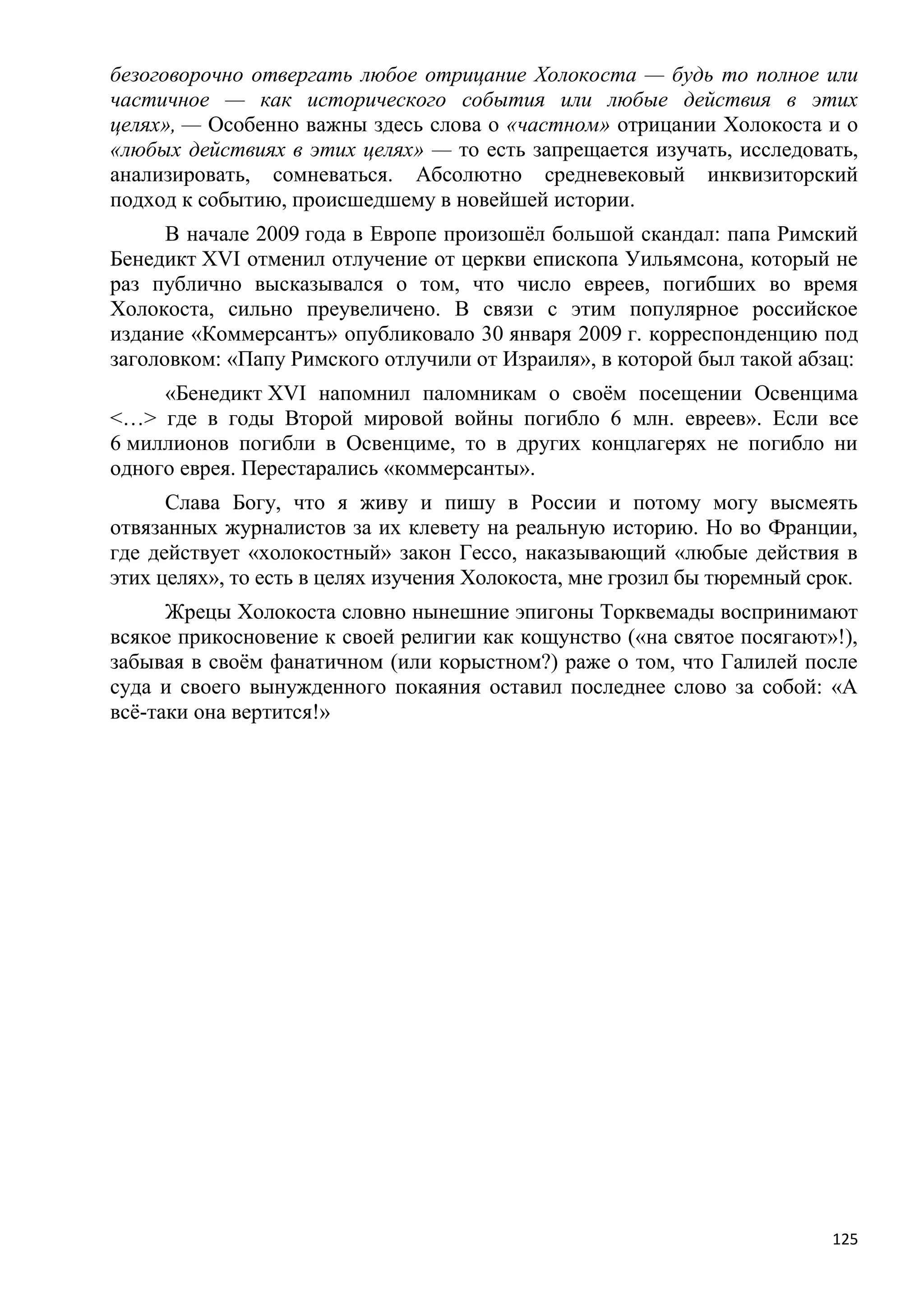 безоговорочно отвергать любое отрицание Холокоста — будь то полное или
частичное — как исторического события или любые действия в этих
целях», — Особенно важны здесь слова о «частном» отрицании Холокоста и о
«любых действиях в этих целях» — то есть запрещается изучать, исследовать,
анализировать, сомневаться. Абсолютно средневековый инквизиторский
подход к событию, происшедшему в новейшей истории.
      В начале 2009 года в Европе произошѐл большой скандал: папа Римский
Бенедикт XVI отменил отлучение от церкви епископа Уильямсона, который не
раз публично высказывался о том, что число евреев, погибших во время
Холокоста, сильно преувеличено. В связи с этим популярное российское
издание «Коммерсантъ» опубликовало 30 января 2009 г. корреспонденцию под
заголовком: «Папу Римского отлучили от Израиля», в которой был такой абзац:
     «Бенедикт XVI напомнил паломникам о своѐм посещении Освенцима
<…> где в годы Второй мировой войны погибло 6 млн. евреев». Если все
6 миллионов погибли в Освенциме, то в других концлагерях не погибло ни
одного еврея. Перестарались «коммерсанты».
      Слава Богу, что я живу и пишу в России и потому могу высмеять
отвязанных журналистов за их клевету на реальную историю. Но во Франции,
где действует «холокостный» закон Гессо, наказывающий «любые действия в
этих целях», то есть в целях изучения Холокоста, мне грозил бы тюремный срок.
      Жрецы Холокоста словно нынешние эпигоны Торквемады воспринимают
всякое прикосновение к своей религии как кощунство («на святое посягают»!),
забывая в своѐм фанатичном (или корыстном?) раже о том, что Галилей после
суда и своего вынужденного покаяния оставил последнее слово за собой: «А
всѐ-таки она вертится!»




                                                                          125
 
