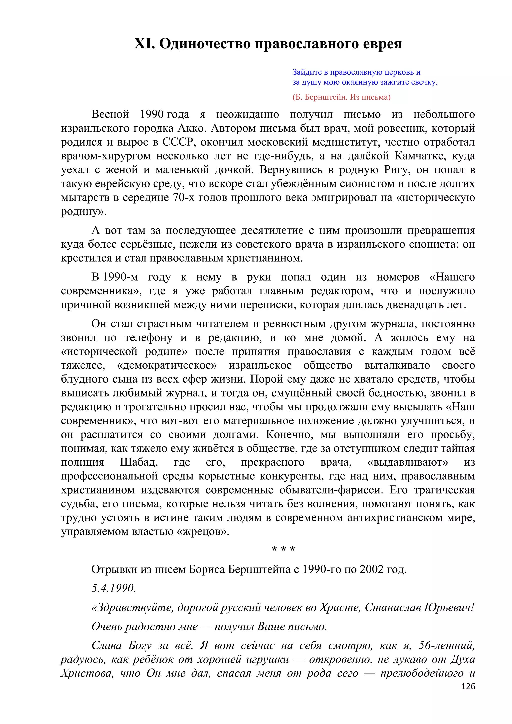 XI. Одиночество православного еврея
                                          Зайдите в православную церковь и
                                          за душу мою окаянную зажгите свечку.
                                          (Б. Бернштейн. Из письма)

     Весной 1990 года я неожиданно получил письмо из небольшого
израильского городка Акко. Автором письма был врач, мой ровесник, который
родился и вырос в СССР, окончил московский мединститут, честно отработал
врачом-хирургом несколько лет не где-нибудь, а на далѐкой Камчатке, куда
уехал с женой и маленькой дочкой. Вернувшись в родную Ригу, он попал в
такую еврейскую среду, что вскоре стал убеждѐнным сионистом и после долгих
мытарств в середине 70-х годов прошлого века эмигрировал на «историческую
родину».
      А вот там за последующее десятилетие с ним произошли превращения
куда более серьѐзные, нежели из советского врача в израильского сиониста: он
крестился и стал православным христианином.
     В 1990-м году к нему в руки попал один из номеров «Нашего
современника», где я уже работал главным редактором, что и послужило
причиной возникшей между ними переписки, которая длилась двенадцать лет.
     Он стал страстным читателем и ревностным другом журнала, постоянно
звонил по телефону и в редакцию, и ко мне домой. А жилось ему на
«исторической родине» после принятия православия с каждым годом всѐ
тяжелее, «демократическое» израильское общество выталкивало своего
блудного сына из всех сфер жизни. Порой ему даже не хватало средств, чтобы
выписать любимый журнал, и тогда он, смущѐнный своей бедностью, звонил в
редакцию и трогательно просил нас, чтобы мы продолжали ему высылать «Наш
современник», что вот-вот его материальное положение должно улучшиться, и
он расплатится со своими долгами. Конечно, мы выполняли его просьбу,
понимая, как тяжело ему живѐтся в обществе, где за отступником следит тайная
полиция Шабад, где его, прекрасного врача, «выдавливают» из
профессиональной среды корыстные конкуренты, где над ним, православным
христианином издеваются современные обыватели-фарисеи. Его трагическая
судьба, его письма, которые нельзя читать без волнения, помогают понять, как
трудно устоять в истине таким людям в современном антихристианском мире,
управляемом властью «жрецов».
                                      ***
     Отрывки из писем Бориса Бернштейна с 1990-го по 2002 год.
     5.4.1990.
     «Здравствуйте, дорогой русский человек во Христе, Станислав Юрьевич!
     Очень радостно мне — получил Ваше письмо.
     Слава Богу за всѐ. Я вот сейчас на себя смотрю, как я, 56-летний,
радуюсь, как ребѐнок от хорошей игрушки — откровенно, не лукаво от Духа
Христова, что Он мне дал, спасая меня от рода сего — прелюбодейного и
                                                                                 126
 