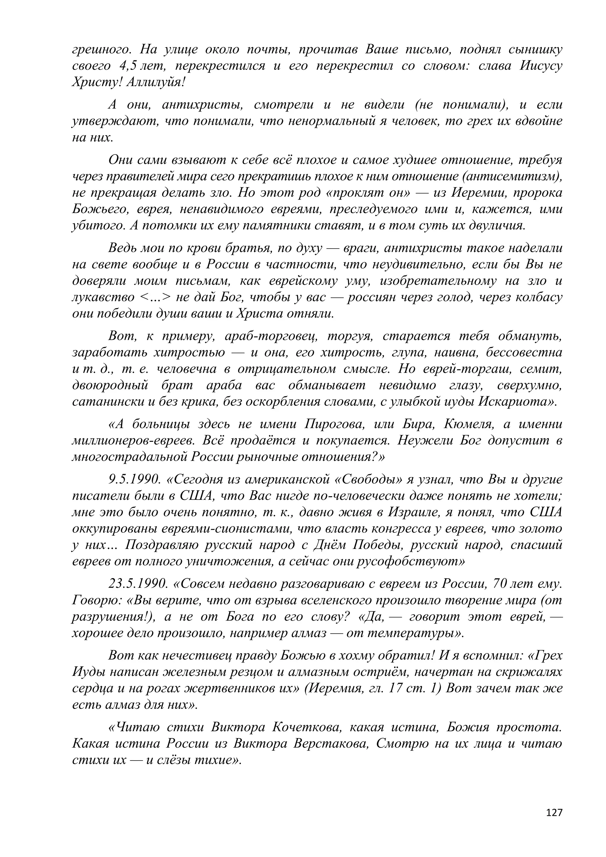 грешного. На улице около почты, прочитав Ваше письмо, поднял сынишку
своего 4,5 лет, перекрестился и его перекрестил со словом: слава Иисусу
Христу! Аллилуйя!
      А они, антихристы, смотрели и не видели (не понимали), и если
утверждают, что понимали, что ненормальный я человек, то грех их вдвойне
на них.
      Они сами взывают к себе всѐ плохое и самое худшее отношение, требуя
через правителей мира сего прекратишь плохое к ним отношение (антисемитизм),
не прекращая делать зло. Но этот род «проклят он» — из Иеремии, пророка
Божьего, еврея, ненавидимого евреями, преследуемого ими и, кажется, ими
убитого. А потомки их ему памятники ставят, и в том суть их двуличия.
      Ведь мои по крови братья, по духу — враги, антихристы такое наделали
на свете вообще и в России в частности, что неудивительно, если бы Вы не
доверяли моим письмам, как еврейскому уму, изобретательному на зло и
лукавство <…> не дай Бог, чтобы у вас — россиян через голод, через колбасу
они победили души ваши и Христа отняли.
      Вот, к примеру, араб-торговец, торгуя, старается тебя обмануть,
заработать хитростью — и она, его хитрость, глупа, наивна, бессовестна
и т. д., т. е. человечна в отрицательном смысле. Но еврей-торгаш, семит,
двоюродный брат араба вас обманывает невидимо глазу, сверхумно,
сатанински и без крика, без оскорбления словами, с улыбкой иуды Искариота».
     «А больницы здесь не имени Пирогова, или Бира, Кюмеля, а именни
миллионеров-евреев. Всѐ продаѐтся и покупается. Неужели Бог допустит в
многострадальной России рыночные отношения?»
      9.5.1990. «Сегодня из американской «Свободы» я узнал, что Вы и другие
писатели были в США, что Вас нигде по-человечески даже понять не хотели;
мне это было очень понятно, т. к., давно живя в Израиле, я понял, что США
оккупированы евреями-сионистами, что власть конгресса у евреев, что золото
у них… Поздравляю русский народ с Днѐм Победы, русский народ, спасший
евреев от полного уничтожения, а сейчас они русофобствуют»
     23.5.1990. «Совсем недавно разговариваю с евреем из России, 70 лет ему.
Говорю: «Вы верите, что от взрыва вселенского произошло творение мира (от
разрушения!), а не от Бога по его слову? «Да, — говорит этот еврей, —
хорошее дело произошло, например алмаз — от температуры».
     Вот как нечестивец правду Божью в хохму обратил! И я вспомнил: «Грех
Иуды написан железным резцом и алмазным остриѐм, начертан на скрижалях
сердца и на рогах жертвенников их» (Иеремия, гл. 17 ст. 1) Вот зачем так же
есть алмаз для них».
     «Читаю стихи Виктора Кочеткова, какая истина, Божия простота.
Какая истина России из Виктора Верстакова, Смотрю на их лица и читаю
стихи их — и слѐзы тихие».


                                                                         127
 