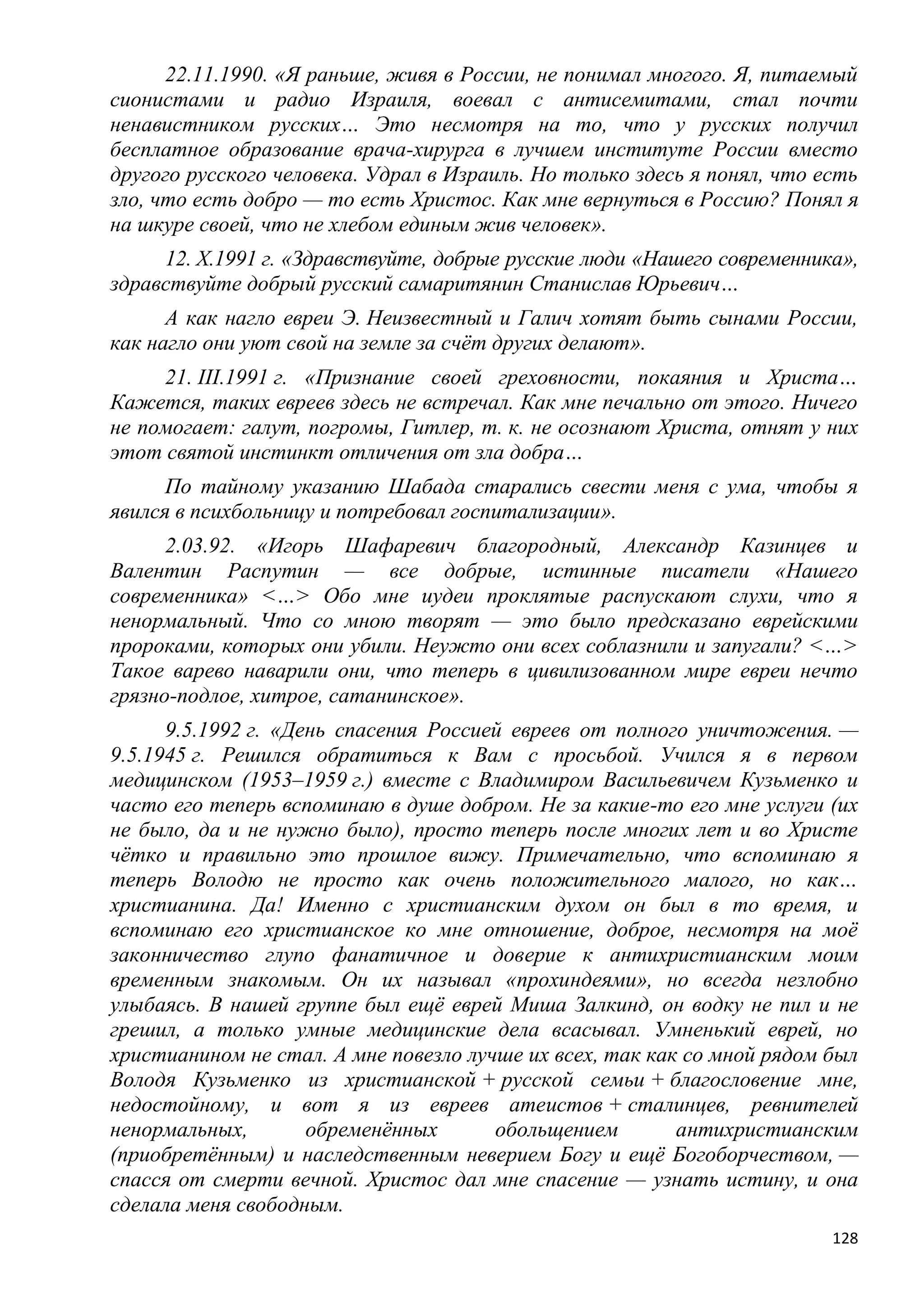 22.11.1990. «Я раньше, живя в России, не понимал многого. Я, питаемый
сионистами и радио Израиля, воевал с антисемитами, стал почти
ненавистником русских… Это несмотря на то, что у русских получил
бесплатное образование врача-хирурга в лучшем институте России вместо
другого русского человека. Удрал в Израиль. Но только здесь я понял, что есть
зло, что есть добро — то есть Христос. Как мне вернуться в Россию? Понял я
на шкуре своей, что не хлебом единым жив человек».
     12. X.1991 г. «Здравствуйте, добрые русские люди «Нашего современника»,
здравствуйте добрый русский самаритянин Станислав Юрьевич…
      А как нагло евреи Э. Неизвестный и Галич хотят быть сынами России,
как нагло они уют свой на земле за счѐт других делают».
     21. III.1991 г. «Признание своей греховности, покаяния и Христа…
Кажется, таких евреев здесь не встречал. Как мне печально от этого. Ничего
не помогает: галут, погромы, Гитлер, т. к. не осознают Христа, отнят у них
этот святой инстинкт отличения от зла добра…
      По тайному указанию Шабада старались свести меня с ума, чтобы я
явился в психбольницу и потребовал госпитализации».
      2.03.92. «Игорь Шафаревич благородный, Александр Казинцев и
Валентин Распутин — все добрые, истинные писатели «Нашего
современника» <…> Обо мне иудеи проклятые распускают слухи, что я
ненормальный. Что со мною творят — это было предсказано еврейскими
пророками, которых они убили. Неужто они всех соблазнили и запугали? <…>
Такое варево наварили они, что теперь в цивилизованном мире евреи нечто
грязно-подлое, хитрое, сатанинское».
      9.5.1992 г. «День спасения Россией евреев от полного уничтожения. —
9.5.1945 г. Решился обратиться к Вам с просьбой. Учился я в первом
медицинском (1953–1959 г.) вместе с Владимиром Васильевичем Кузьменко и
часто его теперь вспоминаю в душе добром. Не за какие-то его мне услуги (их
не было, да и не нужно было), просто теперь после многих лет и во Христе
чѐтко и правильно это прошлое вижу. Примечательно, что вспоминаю я
теперь Володю не просто как очень положительного малого, но как…
христианина. Да! Именно с христианским духом он был в то время, и
вспоминаю его христианское ко мне отношение, доброе, несмотря на моѐ
законничество глупо фанатичное и доверие к антихристианским моим
временным знакомым. Он их называл «прохиндеями», но всегда незлобно
улыбаясь. В нашей группе был ещѐ еврей Миша Залкинд, он водку не пил и не
грешил, а только умные медицинские дела всасывал. Умненький еврей, но
христианином не стал. А мне повезло лучше их всех, так как со мной рядом был
Володя Кузьменко из христианской + русской семьи + благословение мне,
недостойному, и вот я из евреев атеистов + сталинцев, ревнителей
ненормальных,        обременѐнных      обольщением        антихристианским
(приобретѐнным) и наследственным неверием Богу и ещѐ Богоборчеством, —
спасся от смерти вечной. Христос дал мне спасение — узнать истину, и она
сделала меня свободным.
                                                                          128
 