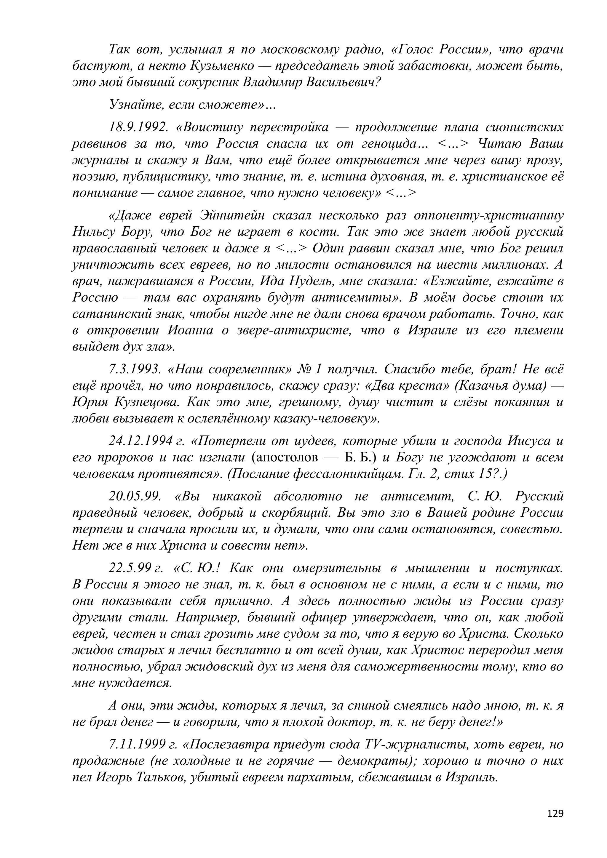 Так вот, услышал я по московскому радио, «Голос России», что врачи
бастуют, а некто Кузьменко — председатель этой забастовки, может быть,
это мой бывший сокурсник Владимир Васильевич?
     Узнайте, если сможете»…
     18.9.1992. «Воистину перестройка — продолжение плана сионистских
раввинов за то, что Россия спасла их от геноцида… <…> Читаю Ваши
журналы и скажу я Вам, что ещѐ более открывается мне через вашу прозу,
поэзию, публицистику, что знание, т. е. истина духовная, т. е. христианское еѐ
понимание — самое главное, что нужно человеку» <…>
      «Даже еврей Эйнштейн сказал несколько раз оппоненту-христианину
Нильсу Бору, что Бог не играет в кости. Так это же знает любой русский
православный человек и даже я <…> Один раввин сказал мне, что Бог решил
уничтожить всех евреев, но по милости остановился на шести миллионах. А
врач, нажравшаяся в России, Ида Нудель, мне сказала: «Езжайте, езжайте в
Россию — там вас охранять будут антисемиты». В моѐм досье стоит их
сатанинский знак, чтобы нигде мне не дали снова врачом работать. Точно, как
в откровении Иоанна о звере-антихристе, что в Израиле из его племени
выйдет дух зла».
     7.3.1993. «Наш современник» № 1 получил. Спасибо тебе, брат! Не всѐ
ещѐ прочѐл, но что понравилось, скажу сразу: «Два креста» (Казачья дума) —
Юрия Кузнецова. Как это мне, грешному, душу чистит и слѐзы покаяния и
любви вызывает к ослеплѐнному казаку-человеку».
      24.12.1994 г. «Потерпели от иудеев, которые убили и господа Иисуса и
его пророков и нас изгнали (апостолов — Б. Б.) и Богу не угождают и всем
человекам противятся». (Послание фессалоникийцам. Гл. 2, стих 15?.)
     20.05.99. «Вы никакой абсолютно не антисемит, С. Ю. Русский
праведный человек, добрый и скорбящий. Вы это зло в Вашей родине России
терпели и сначала просили их, и думали, что они сами остановятся, совестью.
Нет же в них Христа и совести нет».
      22.5.99 г. «С. Ю.! Как они омерзительны в мышлении и поступках.
В России я этого не знал, т. к. был в основном не с ними, а если и с ними, то
они показывали себя прилично. А здесь полностью жиды из России сразу
другими стали. Например, бывший офицер утверждает, что он, как любой
еврей, честен и стал грозить мне судом за то, что я верую во Христа. Сколько
жидов старых я лечил бесплатно и от всей души, как Христос переродил меня
полностью, убрал жидовский дух из меня для саможертвенности тому, кто во
мне нуждается.
      А они, эти жиды, которых я лечил, за спиной смеялись надо мною, т. к. я
не брал денег — и говорили, что я плохой доктор, т. к. не беру денег!»
     7.11.1999 г. «Послезавтра приедут сюда TV-журналисты, хоть евреи, но
продажные (не холодные и не горячие — демократы); хорошо и точно о них
пел Игорь Тальков, убитый евреем пархатым, сбежавшим в Израиль.

                                                                           129
 