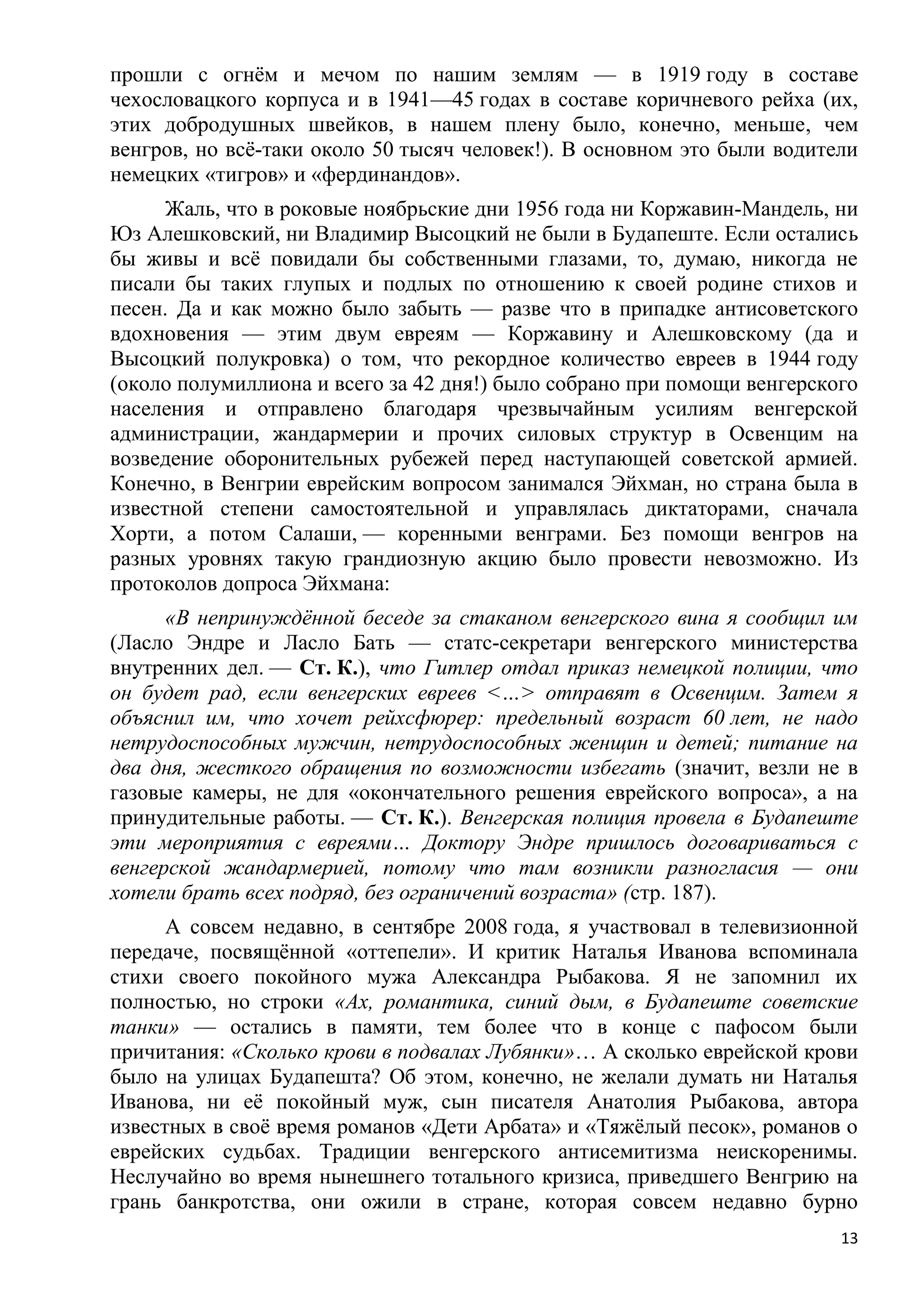 прошли с огнѐм и мечом по нашим землям — в 1919 году в составе
чехословацкого корпуса и в 1941—45 годах в составе коричневого рейха (их,
этих добродушных швейков, в нашем плену было, конечно, меньше, чем
венгров, но всѐ-таки около 50 тысяч человек!). В основном это были водители
немецких «тигров» и «фердинандов».
      Жаль, что в роковые ноябрьские дни 1956 года ни Коржавин-Мандель, ни
Юз Алешковский, ни Владимир Высоцкий не были в Будапеште. Если остались
бы живы и всѐ повидали бы собственными глазами, то, думаю, никогда не
писали бы таких глупых и подлых по отношению к своей родине стихов и
песен. Да и как можно было забыть — разве что в припадке антисоветского
вдохновения — этим двум евреям — Коржавину и Алешковскому (да и
Высоцкий полукровка) о том, что рекордное количество евреев в 1944 году
(около полумиллиона и всего за 42 дня!) было собрано при помощи венгерского
населения и отправлено благодаря чрезвычайным усилиям венгерской
администрации, жандармерии и прочих силовых структур в Освенцим на
возведение оборонительных рубежей перед наступающей советской армией.
Конечно, в Венгрии еврейским вопросом занимался Эйхман, но страна была в
известной степени самостоятельной и управлялась диктаторами, сначала
Хорти, а потом Салаши, — коренными венграми. Без помощи венгров на
разных уровнях такую грандиозную акцию было провести невозможно. Из
протоколов допроса Эйхмана:
      «В непринуждѐнной беседе за стаканом венгерского вина я сообщил им
(Ласло Эндре и Ласло Бать — статс-секретари венгерского министерства
внутренних дел. — Ст. К.), что Гитлер отдал приказ немецкой полиции, что
он будет рад, если венгерских евреев <…> отправят в Освенцим. Затем я
объяснил им, что хочет рейхсфюрер: предельный возраст 60 лет, не надо
нетрудоспособных мужчин, нетрудоспособных женщин и детей; питание на
два дня, жесткого обращения по возможности избегать (значит, везли не в
газовые камеры, не для «окончательного решения еврейского вопроса», а на
принудительные работы. — Ст. К.). Венгерская полиция провела в Будапеште
эти мероприятия с евреями… Доктору Эндре пришлось договариваться с
венгерской жандармерией, потому что там возникли разногласия — они
хотели брать всех подряд, без ограничений возраста» (стр. 187).
      А совсем недавно, в сентябре 2008 года, я участвовал в телевизионной
передаче, посвящѐнной «оттепели». И критик Наталья Иванова вспоминала
стихи своего покойного мужа Александра Рыбакова. Я не запомнил их
полностью, но строки «Ах, романтика, синий дым, в Будапеште советские
танки» — остались в памяти, тем более что в конце с пафосом были
причитания: «Сколько крови в подвалах Лубянки»… А сколько еврейской крови
было на улицах Будапешта? Об этом, конечно, не желали думать ни Наталья
Иванова, ни еѐ покойный муж, сын писателя Анатолия Рыбакова, автора
известных в своѐ время романов «Дети Арбата» и «Тяжѐлый песок», романов о
еврейских судьбах. Традиции венгерского антисемитизма неискоренимы.
Неслучайно во время нынешнего тотального кризиса, приведшего Венгрию на
грань банкротства, они ожили в стране, которая совсем недавно бурно
                                                                         13
 