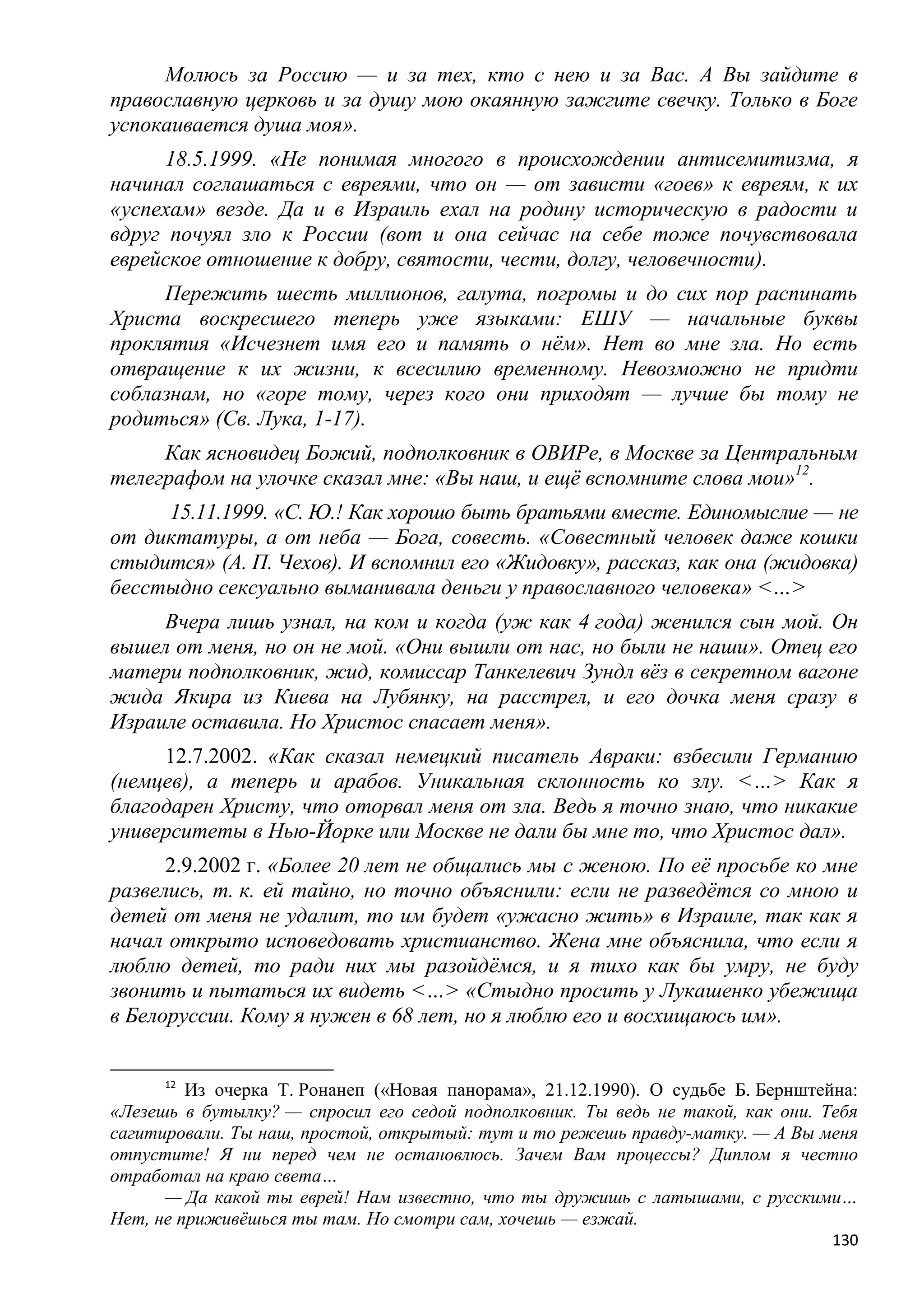 Молюсь за Россию — и за тех, кто с нею и за Вас. А Вы зайдите в
православную церковь и за душу мою окаянную зажгите свечку. Только в Боге
успокаивается душа моя».
      18.5.1999. «Не понимая многого в происхождении антисемитизма, я
начинал соглашаться с евреями, что он — от зависти «гоев» к евреям, к их
«успехам» везде. Да и в Израиль ехал на родину историческую в радости и
вдруг почуял зло к России (вот и она сейчас на себе тоже почувствовала
еврейское отношение к добру, святости, чести, долгу, человечности).
     Пережить шесть миллионов, галута, погромы и до сих пор распинать
Христа воскресшего теперь уже языками: ЕШУ — начальные буквы
проклятия «Исчезнет имя его и память о нѐм». Нет во мне зла. Но есть
отвращение к их жизни, к всесилию временному. Невозможно не придти
соблазнам, но «горе тому, через кого они приходят — лучше бы тому не
родиться» (Св. Лука, 1-17).
     Как ясновидец Божий, подполковник в ОВИРе, в Москве за Центральным
телеграфом на улочке сказал мне: «Вы наш, и ещѐ вспомните слова мои»12.
     15.11.1999. «С. Ю.! Как хорошо быть братьями вместе. Единомыслие — не
от диктатуры, а от неба — Бога, совесть. «Совестный человек даже кошки
стыдится» (А. П. Чехов). И вспомнил его «Жидовку», рассказ, как она (жидовка)
бесстыдно сексуально выманивала деньги у православного человека» <…>
     Вчера лишь узнал, на ком и когда (уж как 4 года) женился сын мой. Он
вышел от меня, но он не мой. «Они вышли от нас, но были не наши». Отец его
матери подполковник, жид, комиссар Танкелевич Зундл вѐз в секретном вагоне
жида Якира из Киева на Лубянку, на расстрел, и его дочка меня сразу в
Израиле оставила. Но Христос спасает меня».
     12.7.2002. «Как сказал немецкий писатель Авраки: взбесили Германию
(немцев), а теперь и арабов. Уникальная склонность ко злу. <…> Как я
благодарен Христу, что оторвал меня от зла. Ведь я точно знаю, что никакие
университеты в Нью-Йорке или Москве не дали бы мне то, что Христос дал».
      2.9.2002 г. «Более 20 лет не общались мы с женою. По еѐ просьбе ко мне
развелись, т. к. ей тайно, но точно объяснили: если не разведѐтся со мною и
детей от меня не удалит, то им будет «ужасно жить» в Израиле, так как я
начал открыто исповедовать христианство. Жена мне объяснила, что если я
люблю детей, то ради них мы разойдѐмся, и я тихо как бы умру, не буду
звонить и пытаться их видеть <…> «Стыдно просить у Лукашенко убежища
в Белоруссии. Кому я нужен в 68 лет, но я люблю его и восхищаюсь им».


      12
         Из очерка Т. Ронанеп («Новая панорама», 21.12.1990). О судьбе Б. Бернштейна:
«Лезешь в бутылку? — спросил его седой подполковник. Ты ведь не такой, как они. Тебя
сагитировали. Ты наш, простой, открытый: тут и то режешь правду-матку. — А Вы меня
отпустите! Я ни перед чем не остановлюсь. Зачем Вам процессы? Диплом я честно
отработал на краю света…
      — Да какой ты еврей! Нам известно, что ты дружишь с латышами, с русскими…
Нет, не приживѐшься ты там. Но смотри сам, хочешь — езжай.
                                                                                  130
 