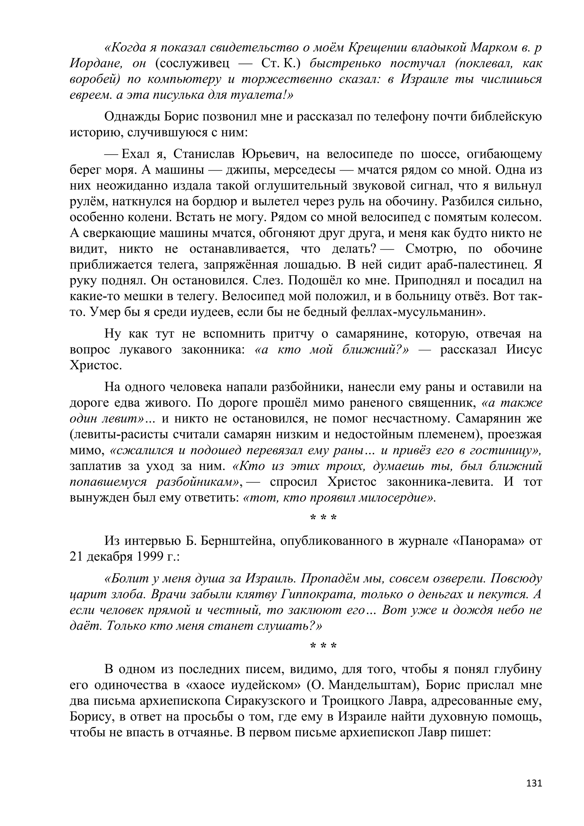 «Когда я показал свидетельство о моѐм Крещении владыкой Марком в. р
Иордане, он (сослуживец — Ст. К.) быстренько постучал (поклевал, как
воробей) по компьютеру и торжественно сказал: в Израиле ты числишься
евреем. а эта писулька для туалета!»
     Однажды Борис позвонил мне и рассказал по телефону почти библейскую
историю, случившуюся с ним:
      — Ехал я, Станислав Юрьевич, на велосипеде по шоссе, огибающему
берег моря. А машины — джипы, мерседесы — мчатся рядом со мной. Одна из
них неожиданно издала такой оглушительный звуковой сигнал, что я вильнул
рулѐм, наткнулся на бордюр и вылетел через руль на обочину. Разбился сильно,
особенно колени. Встать не могу. Рядом со мной велосипед с помятым колесом.
А сверкающие машины мчатся, обгоняют друг друга, и меня как будто никто не
видит, никто не останавливается, что делать? — Смотрю, по обочине
приближается телега, запряжѐнная лошадью. В ней сидит араб-палестинец. Я
руку поднял. Он остановился. Слез. Подошѐл ко мне. Приподнял и посадил на
какие-то мешки в телегу. Велосипед мой положил, и в больницу отвѐз. Вот так-
то. Умер бы я среди иудеев, если бы не бедный феллах-мусульманин».
     Ну как тут не вспомнить притчу о самарянине, которую, отвечая на
вопрос лукавого законника: «а кто мой ближний?» — рассказал Иисус
Христос.
      На одного человека напали разбойники, нанесли ему раны и оставили на
дороге едва живого. По дороге прошѐл мимо раненого священник, «а также
один левит»… и никто не остановился, не помог несчастному. Самарянин же
(левиты-расисты считали самарян низким и недостойным племенем), проезжая
мимо, «сжалился и подошед перевязал ему раны… и привѐз его в гостиницу»,
заплатив за уход за ним. «Кто из этих троих, думаешь ты, был ближний
попавшемуся разбойникам», — спросил Христос законника-левита. И тот
вынужден был ему ответить: «тот, кто проявил милосердие».
                                      ***
      Из интервью Б. Бернштейна, опубликованного в журнале «Панорама» от
21 декабря 1999 г.:
      «Болит у меня душа за Израиль. Пропадѐм мы, совсем озверели. Повсюду
царит злоба. Врачи забыли клятву Гиппократа, только о деньгах и пекутся. А
если человек прямой и честный, то заклюют его… Вот уже и дождя небо не
даѐт. Только кто меня станет слушать?»
                                      ***
     В одном из последних писем, видимо, для того, чтобы я понял глубину
его одиночества в «хаосе иудейском» (О. Мандельштам), Борис прислал мне
два письма архиепископа Сиракузского и Троицкого Лавра, адресованные ему,
Борису, в ответ на просьбы о том, где ему в Израиле найти духовную помощь,
чтобы не впасть в отчаянье. В первом письме архиепископ Лавр пишет:


                                                                         131
 