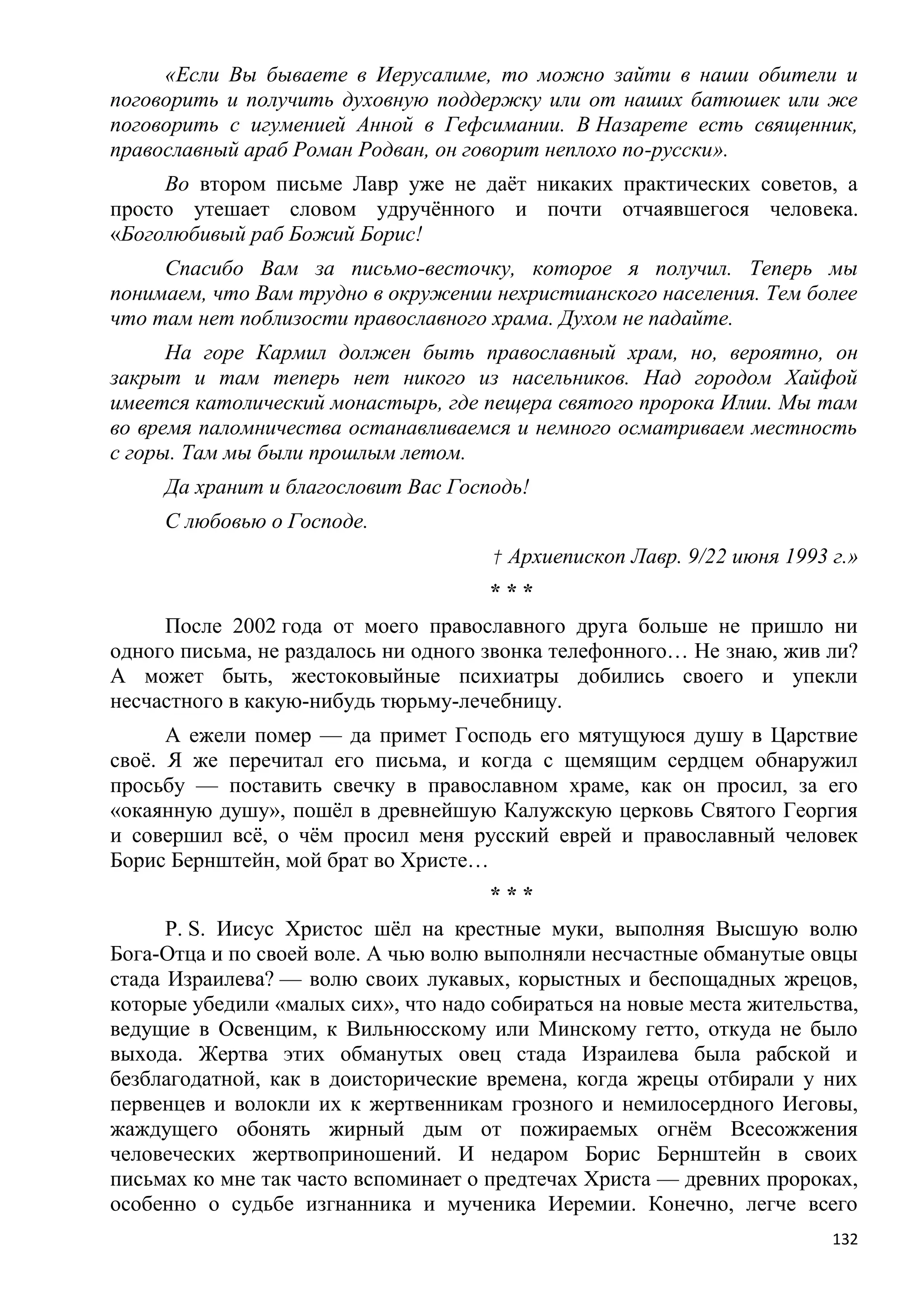 «Если Вы бываете в Иерусалиме, то можно зайти в наши обители и
поговорить и получить духовную поддержку или от наших батюшек или же
поговорить с игуменией Анной в Гефсимании. В Назарете есть священник,
православный араб Роман Родван, он говорит неплохо по-русски».
     Во втором письме Лавр уже не даѐт никаких практических советов, а
просто утешает словом удручѐнного и почти отчаявшегося человека.
«Боголюбивый раб Божий Борис!
     Спасибо Вам за письмо-весточку, которое я получил. Теперь мы
понимаем, что Вам трудно в окружении нехристианского населения. Тем более
что там нет поблизости православного храма. Духом не падайте.
      На горе Кармил должен быть православный храм, но, вероятно, он
закрыт и там теперь нет никого из насельников. Над городом Хайфой
имеется католический монастырь, где пещера святого пророка Илии. Мы там
во время паломничества останавливаемся и немного осматриваем местность
с горы. Там мы были прошлым летом.
     Да хранит и благословит Вас Господь!
     С любовью о Господе.
                                      † Архиепископ Лавр. 9/22 июня 1993 г.»
                                      ***
     После 2002 года от моего православного друга больше не пришло ни
одного письма, не раздалось ни одного звонка телефонного… Не знаю, жив ли?
А может быть, жестоковыйные психиатры добились своего и упекли
несчастного в какую-нибудь тюрьму-лечебницу.
      А ежели помер — да примет Господь его мятущуюся душу в Царствие
своѐ. Я же перечитал его письма, и когда с щемящим сердцем обнаружил
просьбу — поставить свечку в православном храме, как он просил, за его
«окаянную душу», пошѐл в древнейшую Калужскую церковь Святого Георгия
и совершил всѐ, о чѐм просил меня русский еврей и православный человек
Борис Бернштейн, мой брат во Христе…
                                      ***
      P. S. Иисус Христос шѐл на крестные муки, выполняя Высшую волю
Бога-Отца и по своей воле. А чью волю выполняли несчастные обманутые овцы
стада Израилева? — волю своих лукавых, корыстных и беспощадных жрецов,
которые убедили «малых сих», что надо собираться на новые места жительства,
ведущие в Освенцим, к Вильнюсскому или Минскому гетто, откуда не было
выхода. Жертва этих обманутых овец стада Израилева была рабской и
безблагодатной, как в доисторические времена, когда жрецы отбирали у них
первенцев и волокли их к жертвенникам грозного и немилосердного Иеговы,
жаждущего обонять жирный дым от пожираемых огнѐм Всесожжения
человеческих жертвоприношений. И недаром Борис Бернштейн в своих
письмах ко мне так часто вспоминает о предтечах Христа — древних пророках,
особенно о судьбе изгнанника и мученика Иеремии. Конечно, легче всего
                                                                         132
 