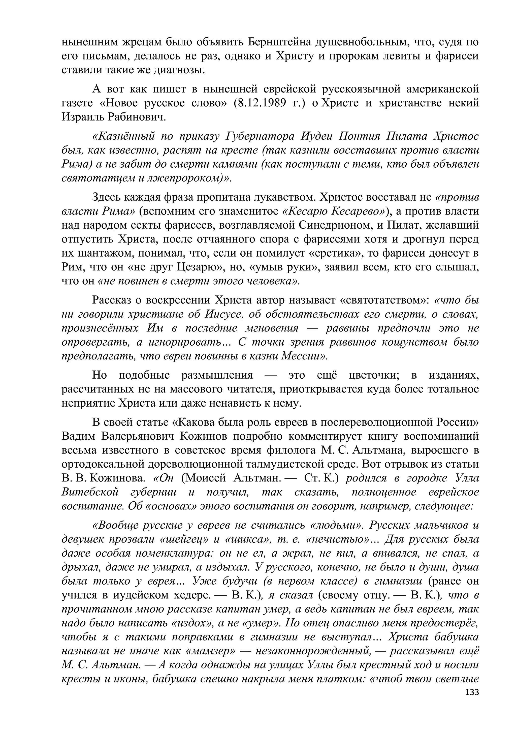 нынешним жрецам было объявить Бернштейна душевнобольным, что, судя по
его письмам, делалось не раз, однако и Христу и пророкам левиты и фарисеи
ставили такие же диагнозы.
      А вот как пишет в нынешней еврейской русскоязычной американской
газете «Новое русское слово» (8.12.1989 г.) о Христе и христанстве некий
Израиль Рабинович.
      «Казнѐнный по приказу Губернатора Иудеи Понтия Пилата Христос
был, как известно, распят на кресте (так казнили восставших против власти
Рима) а не забит до смерти камнями (как поступали с теми, кто был объявлен
святотатцем и лжепророком)».
      Здесь каждая фраза пропитана лукавством. Христос восставал не «против
власти Рима» (вспомним его знаменитое «Кесарю Кесарево»), а против власти
над народом секты фарисеев, возглавляемой Синедрионом, и Пилат, желавший
отпустить Христа, после отчаянного спора с фарисеями хотя и дрогнул перед
их шантажом, понимал, что, если он помилует «еретика», то фарисеи донесут в
Рим, что он «не друг Цезарю», но, «умыв руки», заявил всем, кто его слышал,
что он «не повинен в смерти этого человека».
      Рассказ о воскресении Христа автор называет «святотатством»: «что бы
ни говорили христиане об Иисусе, об обстоятельствах его смерти, о словах,
произнесѐнных Им в последние мгновения — раввины предпочли это не
опровергать, а игнорировать… С точки зрения раввинов кощунством было
предполагать, что евреи повинны в казни Мессии».
     Но подобные размышления — это ещѐ цветочки; в изданиях,
рассчитанных не на массового читателя, приоткрывается куда более тотальное
неприятие Христа или даже ненависть к нему.
      В своей статье «Какова была роль евреев в послереволюционной России»
Вадим Валерьянович Кожинов подробно комментирует книгу воспоминаний
весьма известного в советское время филолога М. С. Альтмана, выросшего в
ортодоксальной дореволюционной талмудистской среде. Вот отрывок из статьи
В. В. Кожинова. «Он (Моисей Альтман. — Ст. К.) родился в городке Улла
Витебской губернии и получил, так сказать, полноценное еврейское
воспитание. Об «основах» этого воспитания он говорит, например, следующее:
      «Вообще русские у евреев не считались «людьми». Русских мальчиков и
девушек прозвали «шейгец» и «шикса», т. е. «нечистью»… Для русских была
даже особая номенклатура: он не ел, а жрал, не пил, а впивался, не спал, а
дрыхал, даже не умирал, а издыхал. У русского, конечно, не было и души, душа
была только у еврея… Уже будучи (в первом классе) в гимназии (ранее он
учился в иудейском хедере. — В. К.), я сказал (своему отцу. — В. К.), что в
прочитанном мною рассказе капитан умер, а ведь капитан не был евреем, так
надо было написать «издох», а не «умер». Но отец опасливо меня предостерѐг,
чтобы я с такими поправками в гимназии не выступал… Христа бабушка
называла не иначе как «мамзер» — незаконнорожденный, — рассказывал ещѐ
М. С. Альтман. — А когда однажды на улицах Уллы был крестный ход и носили
кресты и иконы, бабушка спешно накрыла меня платком: «чтоб твои светлые
                                                                         133
 