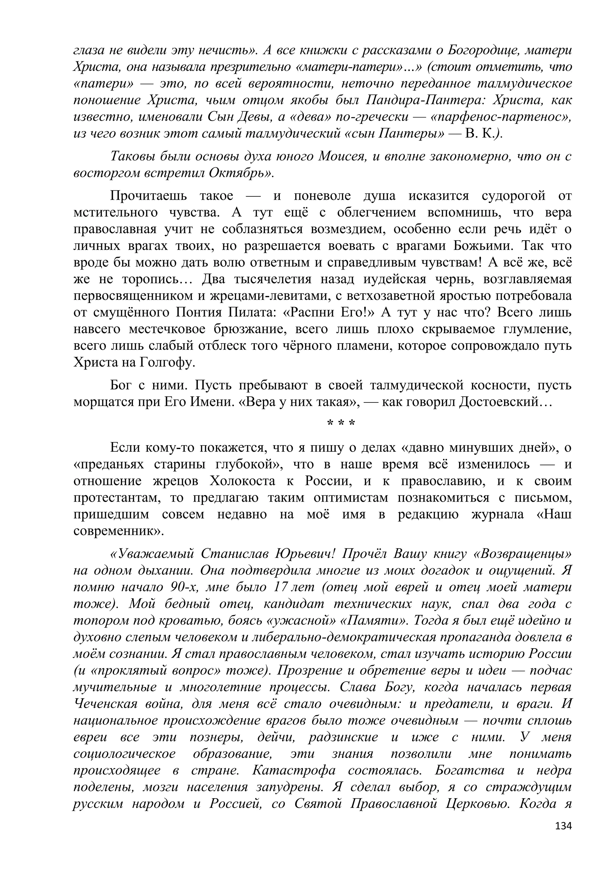 глаза не видели эту нечисть». А все книжки с рассказами о Богородице, матери
Христа, она называла презрительно «матери-патери»…» (стоит отметить, что
«патери» — это, по всей вероятности, неточно переданное талмудическое
поношение Христа, чьим отцом якобы был Пандира-Пантера: Христа, как
известно, именовали Сын Девы, а «дева» по-гречески — «парфенос-партенос»,
из чего возник этот самый талмудический «сын Пантеры» — В. К.).
     Таковы были основы духа юного Моисея, и вполне закономерно, что он с
восторгом встретил Октябрь».
      Прочитаешь такое — и поневоле душа исказится судорогой от
мстительного чувства. А тут ещѐ с облегчением вспомнишь, что вера
православная учит не соблазняться возмездием, особенно если речь идѐт о
личных врагах твоих, но разрешается воевать с врагами Божьими. Так что
вроде бы можно дать волю ответным и справедливым чувствам! А всѐ же, всѐ
же не торопись… Два тысячелетия назад иудейская чернь, возглавляемая
первосвященником и жрецами-левитами, с ветхозаветной яростью потребовала
от смущѐнного Понтия Пилата: «Распни Его!» А тут у нас что? Всего лишь
навсего местечковое брюзжание, всего лишь плохо скрываемое глумление,
всего лишь слабый отблеск того чѐрного пламени, которое сопровождало путь
Христа на Голгофу.
    Бог с ними. Пусть пребывают в своей талмудической косности, пусть
морщатся при Его Имени. «Вера у них такая», — как говорил Достоевский…
                                      ***
     Если кому-то покажется, что я пишу о делах «давно минувших дней», о
«преданьях старины глубокой», что в наше время всѐ изменилось — и
отношение жрецов Холокоста к России, и к православию, и к своим
протестантам, то предлагаю таким оптимистам познакомиться с письмом,
пришедшим совсем недавно на моѐ имя в редакцию журнала «Наш
современник».
      «Уважаемый Станислав Юрьевич! Прочѐл Вашу книгу «Возвращенцы»
на одном дыхании. Она подтвердила многие из моих догадок и ощущений. Я
помню начало 90-х, мне было 17 лет (отец мой еврей и отец моей матери
тоже). Мой бедный отец, кандидат технических наук, спал два года с
топором под кроватью, боясь «ужасной» «Памяти». Тогда я был ещѐ идейно и
духовно слепым человеком и либерально-демократическая пропаганда довлела в
моѐм сознании. Я стал православным человеком, стал изучать историю России
(и «проклятый вопрос» тоже). Прозрение и обретение веры и идеи — подчас
мучительные и многолетние процессы. Слава Богу, когда началась первая
Чеченская война, для меня всѐ стало очевидным: и предатели, и враги. И
национальное происхождение врагов было тоже очевидным — почти сплошь
евреи все эти познеры, дейчи, радзинские и иже с ними. У меня
социологическое образование, эти знания позволили мне понимать
происходящее в стране. Катастрофа состоялась. Богатства и недра
поделены, мозги населения запудрены. Я сделал выбор, я со страждущим
русским народом и Россией, со Святой Православной Церковью. Когда я
                                                                         134
 