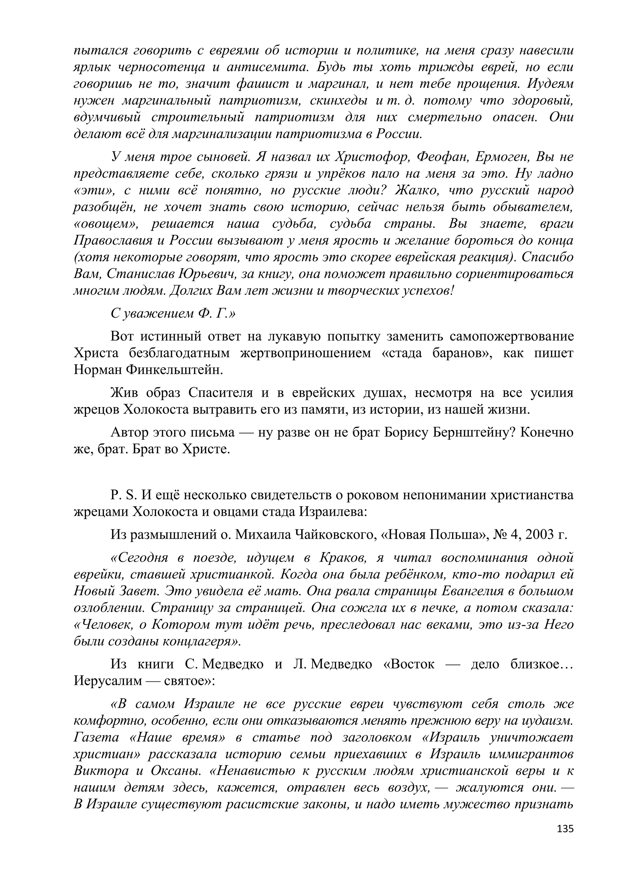 пытался говорить с евреями об истории и политике, на меня сразу навесили
ярлык черносотенца и антисемита. Будь ты хоть трижды еврей, но если
говоришь не то, значит фашист и маргинал, и нет тебе прощения. Иудеям
нужен маргинальный патриотизм, скинхеды и т. д. потому что здоровый,
вдумчивый строительный патриотизм для них смертельно опасен. Они
делают всѐ для маргинализации патриотизма в России.
     У меня трое сыновей. Я назвал их Христофор, Феофан, Ермоген, Вы не
представляете себе, сколько грязи и упрѐков пало на меня за это. Ну ладно
«эти», с ними всѐ понятно, но русские люди? Жалко, что русский народ
разобщѐн, не хочет знать свою историю, сейчас нельзя быть обывателем,
«овощем», решается наша судьба, судьба страны. Вы знаете, враги
Православия и России вызывают у меня ярость и желание бороться до конца
(хотя некоторые говорят, что ярость это скорее еврейская реакция). Спасибо
Вам, Станислав Юрьевич, за книгу, она поможет правильно сориентироваться
многим людям. Долгих Вам лет жизни и творческих успехов!
     С уважением Ф. Г.»
     Вот истинный ответ на лукавую попытку заменить самопожертвование
Христа безблагодатным жертвоприношением «стада баранов», как пишет
Норман Финкельштейн.
     Жив образ Спасителя и в еврейских душах, несмотря на все усилия
жрецов Холокоста вытравить его из памяти, из истории, из нашей жизни.
      Автор этого письма — ну разве он не брат Борису Бернштейну? Конечно
же, брат. Брат во Христе.


     P. S. И ещѐ несколько свидетельств о роковом непонимании христианства
жрецами Холокоста и овцами стада Израилева:
     Из размышлений о. Михаила Чайковского, «Новая Польша», № 4, 2003 г.
     «Сегодня в поезде, идущем в Краков, я читал воспоминания одной
еврейки, ставшей христианкой. Когда она была ребѐнком, кто-то подарил ей
Новый Завет. Это увидела еѐ мать. Она рвала страницы Евангелия в большом
озлоблении. Страницу за страницей. Она сожгла их в печке, а потом сказала:
«Человек, о Котором тут идѐт речь, преследовал нас веками, это из-за Него
были созданы концлагеря».
     Из книги С. Медведко и Л. Медведко «Восток — дело близкое…
Иерусалим — святое»:
     «В самом Израиле не все русские евреи чувствуют себя столь же
комфортно, особенно, если они отказываются менять прежнюю веру на иудаизм.
Газета «Наше время» в статье под заголовком «Израиль уничтожает
христиан» рассказала историю семьи приехавших в Израиль иммигрантов
Виктора и Оксаны. «Ненавистью к русским людям христианской веры и к
нашим детям здесь, кажется, отравлен весь воздух, — жалуются они. —
В Израиле существуют расистские законы, и надо иметь мужество признать
                                                                       135
 