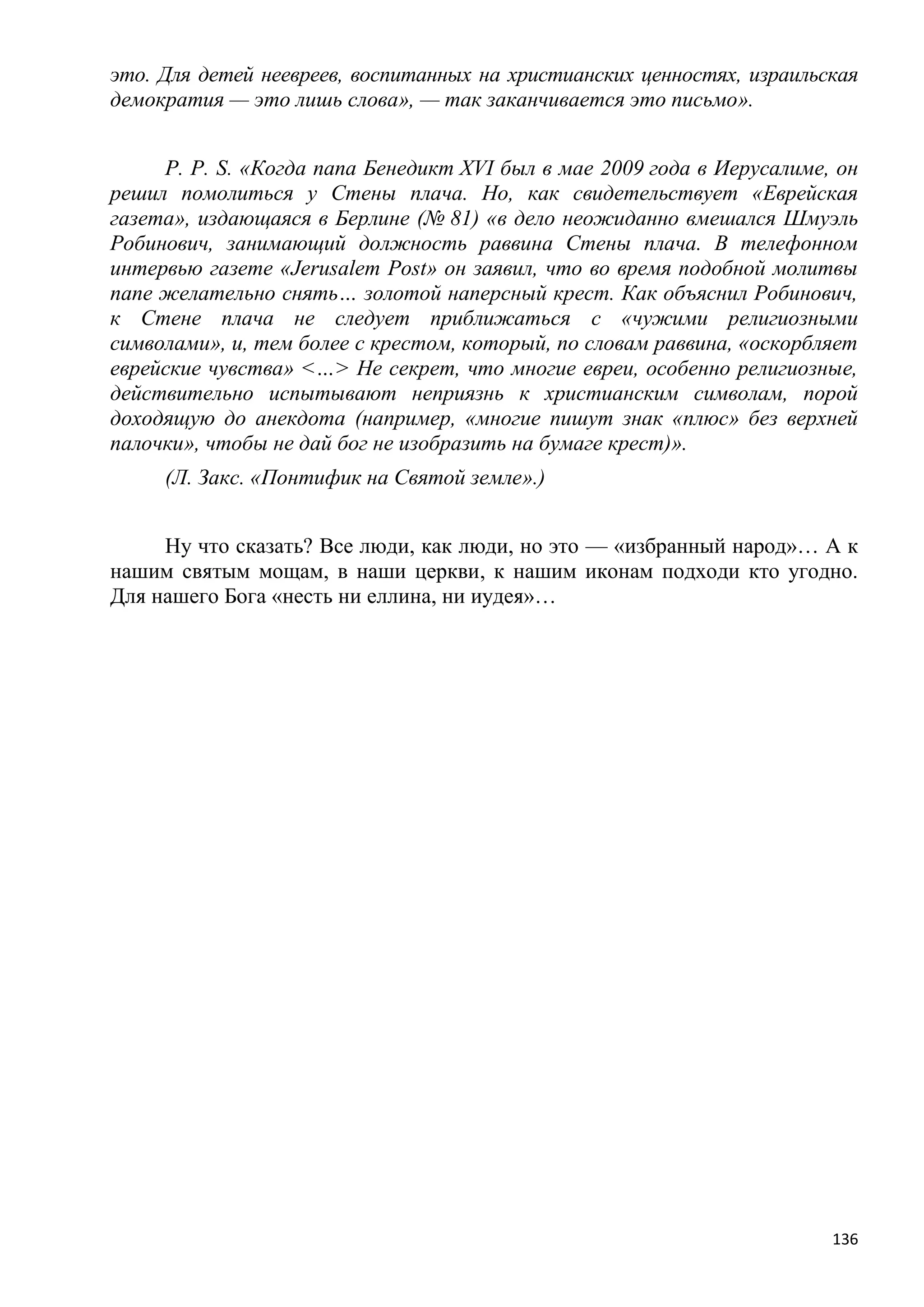 это. Для детей неевреев, воспитанных на христианских ценностях, израильская
демократия — это лишь слова», — так заканчивается это письмо».


     P. P. S. «Когда папа Бенедикт XVI был в мае 2009 года в Иерусалиме, он
решил помолиться у Стены плача. Но, как свидетельствует «Еврейская
газета», издающаяся в Берлине (№ 81) «в дело неожиданно вмешался Шмуэль
Робинович, занимающий должность раввина Стены плача. В телефонном
интервью газете «Jerusalem Post» он заявил, что во время подобной молитвы
папе желательно снять… золотой наперсный крест. Как объяснил Робинович,
к Стене плача не следует приближаться с «чужими религиозными
символами», и, тем более с крестом, который, по словам раввина, «оскорбляет
еврейские чувства» <…> Не секрет, что многие евреи, особенно религиозные,
действительно испытывают неприязнь к христианским символам, порой
доходящую до анекдота (например, «многие пишут знак «плюс» без верхней
палочки», чтобы не дай бог не изобразить на бумаге крест)».
     (Л. Закс. «Понтифик на Святой земле».)


     Ну что сказать? Все люди, как люди, но это — «избранный народ»… А к
нашим святым мощам, в наши церкви, к нашим иконам подходи кто угодно.
Для нашего Бога «несть ни еллина, ни иудея»…




                                                                        136
 