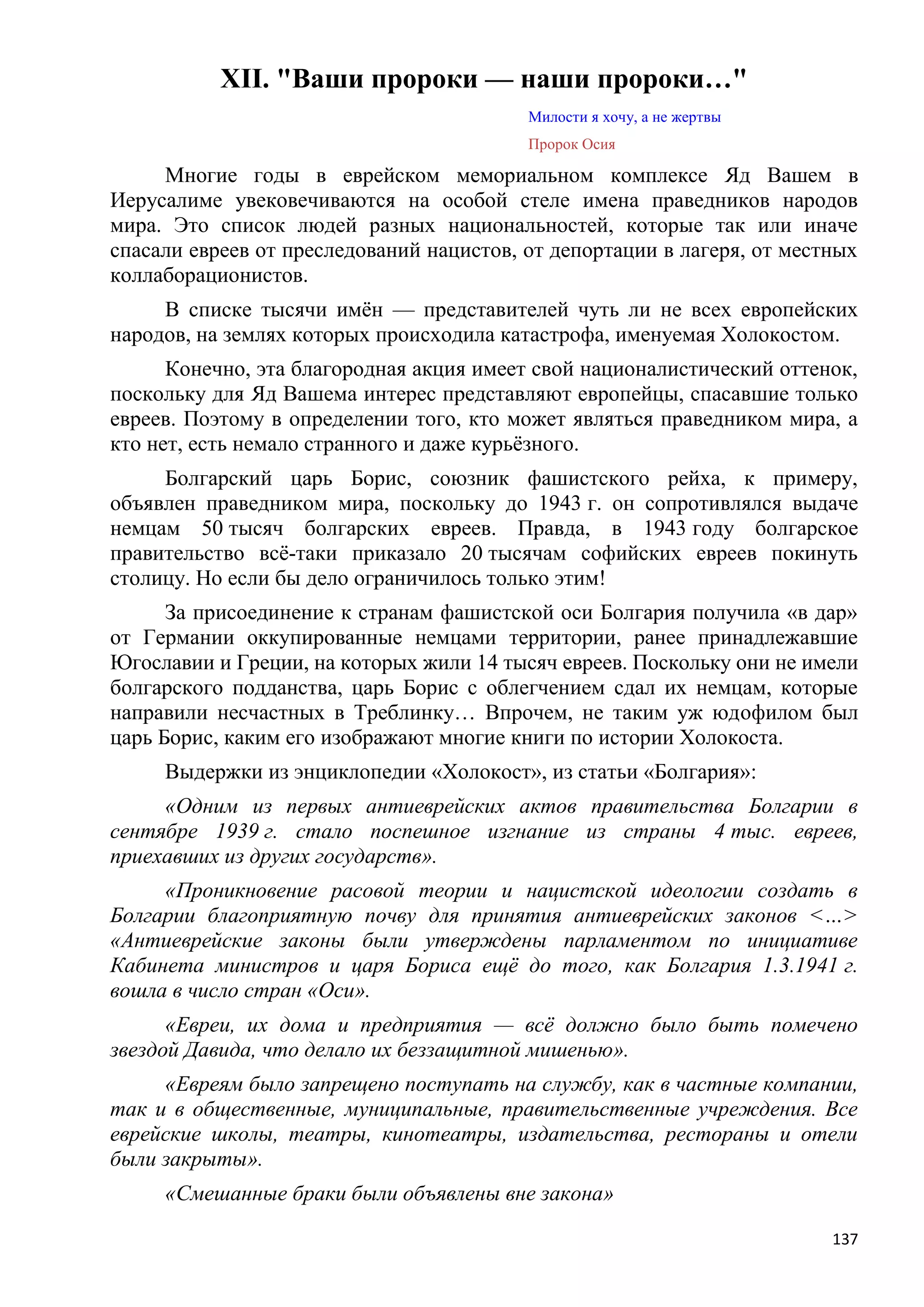 XII. "Ваши пророки — наши пророки…"
                                          Милости я хочу, а не жертвы
                                          Пророк Осия

     Многие годы в еврейском мемориальном комплексе Яд Вашем в
Иерусалиме увековечиваются на особой стеле имена праведников народов
мира. Это список людей разных национальностей, которые так или иначе
спасали евреев от преследований нацистов, от депортации в лагеря, от местных
коллаборационистов.
     В списке тысячи имѐн — представителей чуть ли не всех европейских
народов, на землях которых происходила катастрофа, именуемая Холокостом.
      Конечно, эта благородная акция имеет свой националистический оттенок,
поскольку для Яд Вашема интерес представляют европейцы, спасавшие только
евреев. Поэтому в определении того, кто может являться праведником мира, а
кто нет, есть немало странного и даже курьѐзного.
     Болгарский царь Борис, союзник фашистского рейха, к примеру,
объявлен праведником мира, поскольку до 1943 г. он сопротивлялся выдаче
немцам 50 тысяч болгарских евреев. Правда, в 1943 году болгарское
правительство всѐ-таки приказало 20 тысячам софийских евреев покинуть
столицу. Но если бы дело ограничилось только этим!
      За присоединение к странам фашистской оси Болгария получила «в дар»
от Германии оккупированные немцами территории, ранее принадлежавшие
Югославии и Греции, на которых жили 14 тысяч евреев. Поскольку они не имели
болгарского подданства, царь Борис с облегчением сдал их немцам, которые
направили несчастных в Треблинку… Впрочем, не таким уж юдофилом был
царь Борис, каким его изображают многие книги по истории Холокоста.
     Выдержки из энциклопедии «Холокост», из статьи «Болгария»:
     «Одним из первых антиеврейских актов правительства Болгарии в
сентябре 1939 г. стало поспешное изгнание из страны 4 тыс. евреев,
приехавших из других государств».
     «Проникновение расовой теории и нацистской идеологии создать в
Болгарии благоприятную почву для принятия антиеврейских законов <…>
«Антиеврейские законы были утверждены парламентом по инициативе
Кабинета министров и царя Бориса ещѐ до того, как Болгария 1.3.1941 г.
вошла в число стран «Оси».
      «Евреи, их дома и предприятия — всѐ должно было быть помечено
звездой Давида, что делало их беззащитной мишенью».
     «Евреям было запрещено поступать на службу, как в частные компании,
так и в общественные, муниципальные, правительственные учреждения. Все
еврейские школы, театры, кинотеатры, издательства, рестораны и отели
были закрыты».
     «Смешанные браки были объявлены вне закона»

                                                                         137
 