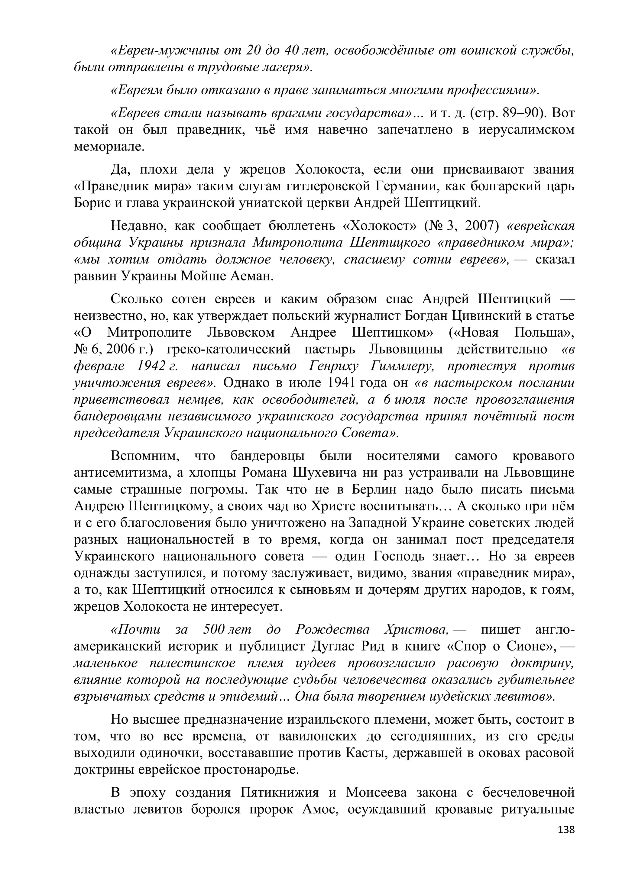 «Евреи-мужчины от 20 до 40 лет, освобождѐнные от воинской службы,
были отправлены в трудовые лагеря».
     «Евреям было отказано в праве заниматься многими профессиями».
     «Евреев стали называть врагами государства»… и т. д. (стр. 89–90). Вот
такой он был праведник, чьѐ имя навечно запечатлено в иерусалимском
мемориале.
     Да, плохи дела у жрецов Холокоста, если они присваивают звания
«Праведник мира» таким слугам гитлеровской Германии, как болгарский царь
Борис и глава украинской униатской церкви Андрей Шептицкий.
     Недавно, как сообщает бюллетень «Холокост» (№ 3, 2007) «еврейская
община Украины признала Митрополита Шептицкого «праведником мира»;
«мы хотим отдать должное человеку, спасшему сотни евреев», — сказал
раввин Украины Мойше Аеман.
      Сколько сотен евреев и каким образом спас Андрей Шептицкий —
неизвестно, но, как утверждает польский журналист Богдан Цивинский в статье
«О Митрополите Львовском Андрее Шептицком» («Новая Польша»,
№ 6, 2006 г.) греко-католический пастырь Львовщины действительно «в
феврале 1942 г. написал письмо Генриху Гиммлеру, протестуя против
уничтожения евреев». Однако в июле 1941 года он «в пастырском послании
приветствовал немцев, как освободителей, а 6 июля после провозглашения
бандеровцами независимого украинского государства принял почѐтный пост
председателя Украинского национального Совета».
       Вспомним, что бандеровцы были носителями самого кровавого
антисемитизма, а хлопцы Романа Шухевича ни раз устраивали на Львовщине
самые страшные погромы. Так что не в Берлин надо было писать письма
Андрею Шептицкому, а своих чад во Христе воспитывать… А сколько при нѐм
и с его благословения было уничтожено на Западной Украине советских людей
разных национальностей в то время, когда он занимал пост председателя
Украинского национального совета — один Господь знает… Но за евреев
однажды заступился, и потому заслуживает, видимо, звания «праведник мира»,
а то, как Шептицкий относился к сыновьям и дочерям других народов, к гоям,
жрецов Холокоста не интересует.
     «Почти за 500 лет до Рождества Христова, — пишет англо-
американский историк и публицист Дуглас Рид в книге «Спор о Сионе», —
маленькое палестинское племя иудеев провозгласило расовую доктрину,
влияние которой на последующие судьбы человечества оказались губительнее
взрывчатых средств и эпидемий… Она была творением иудейских левитов».
     Но высшее предназначение израильского племени, может быть, состоит в
том, что во все времена, от вавилонских до сегодняшних, из его среды
выходили одиночки, восстававшие против Касты, державшей в оковах расовой
доктрины еврейское простонародье.
      В эпоху создания Пятикнижия и Моисеева закона с бесчеловечной
властью левитов боролся пророк Амос, осуждавший кровавые ритуальные
                                                                        138
 
