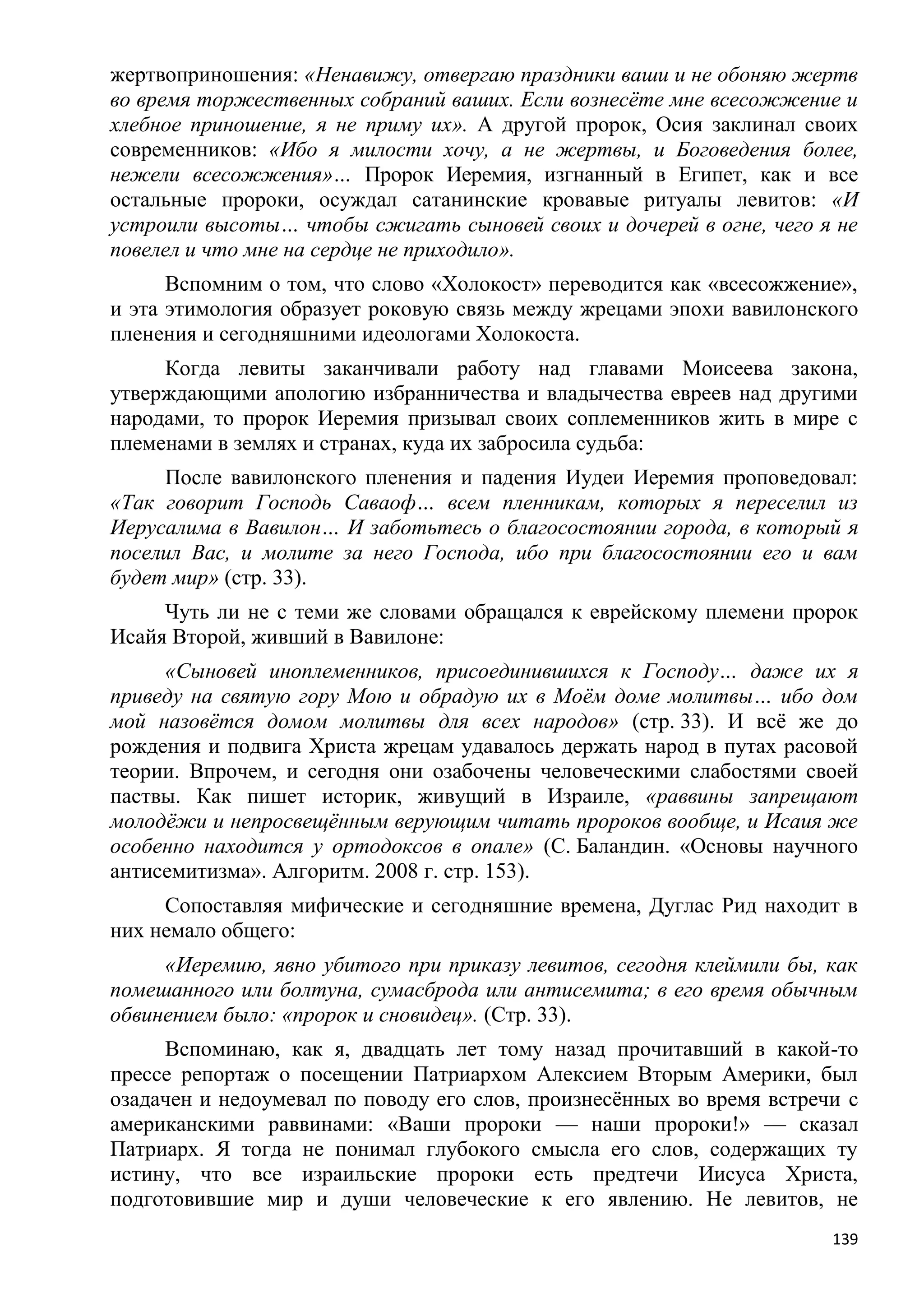жертвоприношения: «Ненавижу, отвергаю праздники ваши и не обоняю жертв
во время торжественных собраний ваших. Если вознесѐте мне всесожжение и
хлебное приношение, я не приму их». А другой пророк, Осия заклинал своих
современников: «Ибо я милости хочу, а не жертвы, и Боговедения более,
нежели всесожжения»… Пророк Иеремия, изгнанный в Египет, как и все
остальные пророки, осуждал сатанинские кровавые ритуалы левитов: «И
устроили высоты… чтобы сжигать сыновей своих и дочерей в огне, чего я не
повелел и что мне на сердце не приходило».
      Вспомним о том, что слово «Холокост» переводится как «всесожжение»,
и эта этимология образует роковую связь между жрецами эпохи вавилонского
пленения и сегодняшними идеологами Холокоста.
     Когда левиты заканчивали работу над главами Моисеева закона,
утверждающими апологию избранничества и владычества евреев над другими
народами, то пророк Иеремия призывал своих соплеменников жить в мире с
племенами в землях и странах, куда их забросила судьба:
     После вавилонского пленения и падения Иудеи Иеремия проповедовал:
«Так говорит Господь Саваоф… всем пленникам, которых я переселил из
Иерусалима в Вавилон… И заботьтесь о благосостоянии города, в который я
поселил Вас, и молите за него Господа, ибо при благосостоянии его и вам
будет мир» (стр. 33).
     Чуть ли не с теми же словами обращался к еврейскому племени пророк
Исайя Второй, живший в Вавилоне:
     «Сыновей иноплеменников, присоединившихся к Господу… даже их я
приведу на святую гору Мою и обрадую их в Моѐм доме молитвы… ибо дом
мой назовѐтся домом молитвы для всех народов» (стр. 33). И всѐ же до
рождения и подвига Христа жрецам удавалось держать народ в путах расовой
теории. Впрочем, и сегодня они озабочены человеческими слабостями своей
паствы. Как пишет историк, живущий в Израиле, «раввины запрещают
молодѐжи и непросвещѐнным верующим читать пророков вообще, и Исаия же
особенно находится у ортодоксов в опале» (С. Баландин. «Основы научного
антисемитизма». Алгоритм. 2008 г. стр. 153).
     Сопоставляя мифические и сегодняшние времена, Дуглас Рид находит в
них немало общего:
     «Иеремию, явно убитого при приказу левитов, сегодня клеймили бы, как
помешанного или болтуна, сумасброда или антисемита; в его время обычным
обвинением было: «пророк и сновидец». (Стр. 33).
     Вспоминаю, как я, двадцать лет тому назад прочитавший в какой-то
прессе репортаж о посещении Патриархом Алексием Вторым Америки, был
озадачен и недоумевал по поводу его слов, произнесѐнных во время встречи с
американскими раввинами: «Ваши пророки — наши пророки!» — сказал
Патриарх. Я тогда не понимал глубокого смысла его слов, содержащих ту
истину, что все израильские пророки есть предтечи Иисуса Христа,
подготовившие мир и души человеческие к его явлению. Не левитов, не
                                                                       139
 
