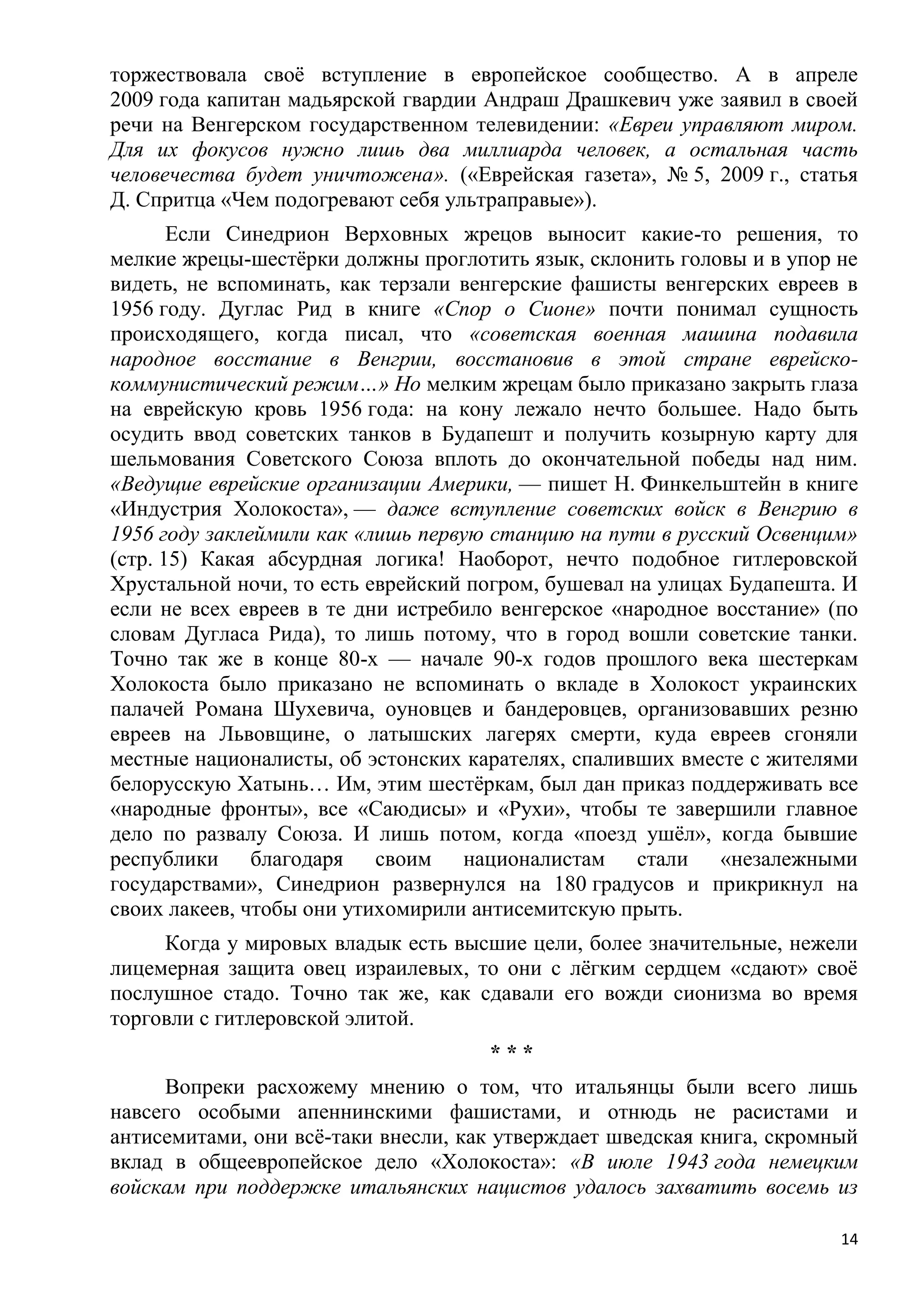 торжествовала своѐ вступление в европейское сообщество. А в апреле
2009 года капитан мадьярской гвардии Андраш Драшкевич уже заявил в своей
речи на Венгерском государственном телевидении: «Евреи управляют миром.
Для их фокусов нужно лишь два миллиарда человек, а остальная часть
человечества будет уничтожена». («Еврейская газета», № 5, 2009 г., статья
Д. Спритца «Чем подогревают себя ультраправые»).
       Если Синедрион Верховных жрецов выносит какие-то решения, то
мелкие жрецы-шестѐрки должны проглотить язык, склонить головы и в упор не
видеть, не вспоминать, как терзали венгерские фашисты венгерских евреев в
1956 году. Дуглас Рид в книге «Спор о Сионе» почти понимал сущность
происходящего, когда писал, что «советская военная машина подавила
народное восстание в Венгрии, восстановив в этой стране еврейско-
коммунистический режим…» Но мелким жрецам было приказано закрыть глаза
на еврейскую кровь 1956 года: на кону лежало нечто большее. Надо быть
осудить ввод советских танков в Будапешт и получить козырную карту для
шельмования Советского Союза вплоть до окончательной победы над ним.
«Ведущие еврейские организации Америки, — пишет Н. Финкельштейн в книге
«Индустрия Холокоста», — даже вступление советских войск в Венгрию в
1956 году заклеймили как «лишь первую станцию на пути в русский Освенцим»
(стр. 15) Какая абсурдная логика! Наоборот, нечто подобное гитлеровской
Хрустальной ночи, то есть еврейский погром, бушевал на улицах Будапешта. И
если не всех евреев в те дни истребило венгерское «народное восстание» (по
словам Дугласа Рида), то лишь потому, что в город вошли советские танки.
Точно так же в конце 80-х — начале 90-х годов прошлого века шестеркам
Холокоста было приказано не вспоминать о вкладе в Холокост украинских
палачей Романа Шухевича, оуновцев и бандеровцев, организовавших резню
евреев на Львовщине, о латышских лагерях смерти, куда евреев сгоняли
местные националисты, об эстонских карателях, спаливших вместе с жителями
белорусскую Хатынь… Им, этим шестѐркам, был дан приказ поддерживать все
«народные фронты», все «Саюдисы» и «Рухи», чтобы те завершили главное
дело по развалу Союза. И лишь потом, когда «поезд ушѐл», когда бывшие
республики благодаря своим националистам стали «незалежными
государствами», Синедрион развернулся на 180 градусов и прикрикнул на
своих лакеев, чтобы они утихомирили антисемитскую прыть.
     Когда у мировых владык есть высшие цели, более значительные, нежели
лицемерная защита овец израилевых, то они с лѐгким сердцем «сдают» своѐ
послушное стадо. Точно так же, как сдавали его вожди сионизма во время
торговли с гитлеровской элитой.
                                     ***
     Вопреки расхожему мнению о том, что итальянцы были всего лишь
навсего особыми апеннинскими фашистами, и отнюдь не расистами и
антисемитами, они всѐ-таки внесли, как утверждает шведская книга, скромный
вклад в общеевропейское дело «Холокоста»: «В июле 1943 года немецким
войскам при поддержке итальянских нацистов удалось захватить восемь из

                                                                        14
 