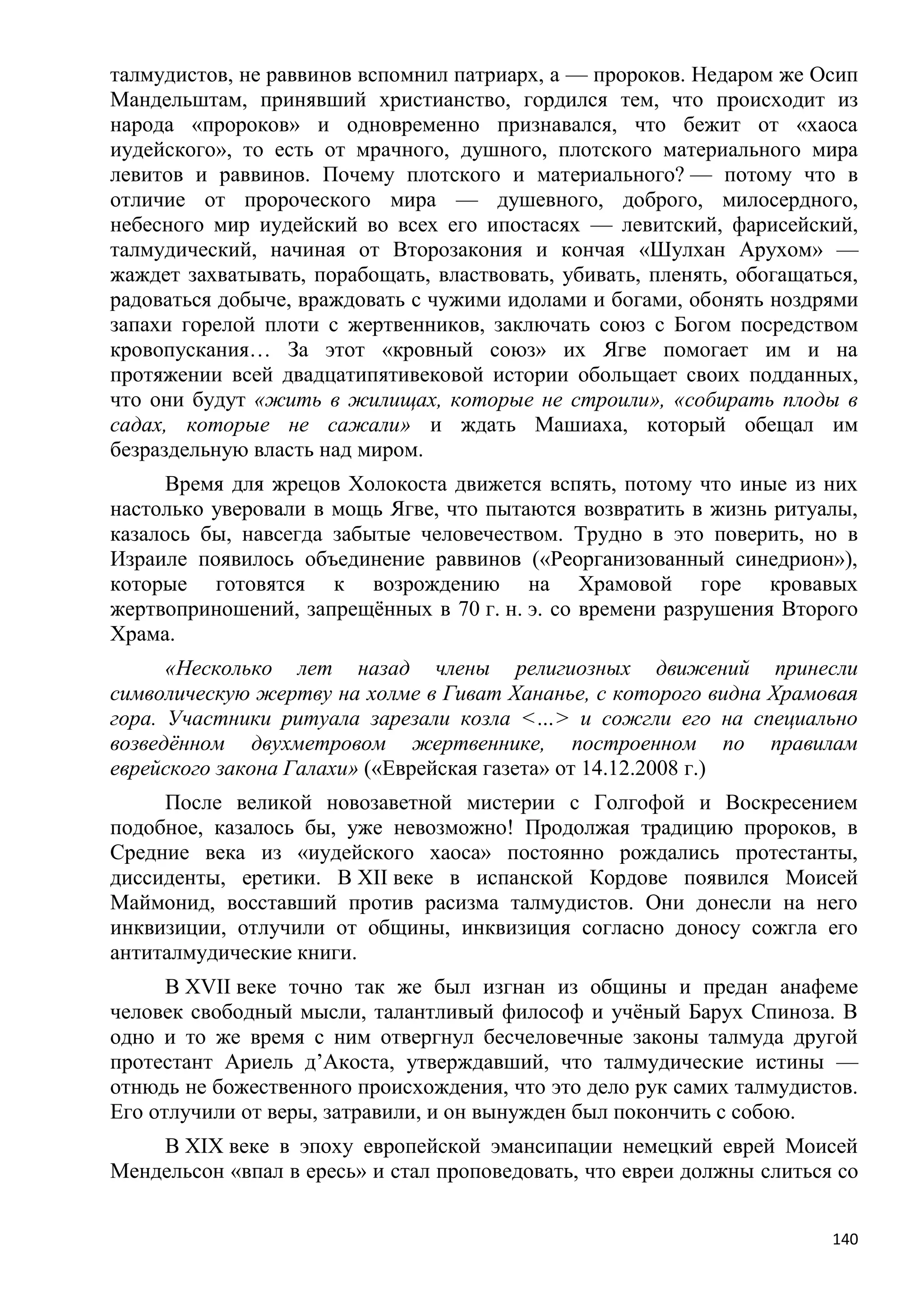 талмудистов, не раввинов вспомнил патриарх, а — пророков. Недаром же Осип
Мандельштам, принявший христианство, гордился тем, что происходит из
народа «пророков» и одновременно признавался, что бежит от «хаоса
иудейского», то есть от мрачного, душного, плотского материального мира
левитов и раввинов. Почему плотского и материального? — потому что в
отличие от пророческого мира — душевного, доброго, милосердного,
небесного мир иудейский во всех его ипостасях — левитский, фарисейский,
талмудический, начиная от Второзакония и кончая «Шулхан Арухом» —
жаждет захватывать, порабощать, властвовать, убивать, пленять, обогащаться,
радоваться добыче, враждовать с чужими идолами и богами, обонять ноздрями
запахи горелой плоти с жертвенников, заключать союз с Богом посредством
кровопускания… За этот «кровный союз» их Ягве помогает им и на
протяжении всей двадцатипятивековой истории обольщает своих подданных,
что они будут «жить в жилищах, которые не строили», «собирать плоды в
садах, которые не сажали» и ждать Машиаха, который обещал им
безраздельную власть над миром.
      Время для жрецов Холокоста движется вспять, потому что иные из них
настолько уверовали в мощь Ягве, что пытаются возвратить в жизнь ритуалы,
казалось бы, навсегда забытые человечеством. Трудно в это поверить, но в
Израиле появилось объединение раввинов («Реорганизованный синедрион»),
которые готовятся к возрождению на Храмовой горе кровавых
жертвоприношений, запрещѐнных в 70 г. н. э. со времени разрушения Второго
Храма.
      «Несколько лет назад члены религиозных движений принесли
символическую жертву на холме в Гиват Хананье, с которого видна Храмовая
гора. Участники ритуала зарезали козла <…> и сожгли его на специально
возведѐнном двухметровом жертвеннике, построенном по правилам
еврейского закона Галахи» («Еврейская газета» от 14.12.2008 г.)
     После великой новозаветной мистерии с Голгофой и Воскресением
подобное, казалось бы, уже невозможно! Продолжая традицию пророков, в
Средние века из «иудейского хаоса» постоянно рождались протестанты,
диссиденты, еретики. В XII веке в испанской Кордове появился Моисей
Маймонид, восставший против расизма талмудистов. Они донесли на него
инквизиции, отлучили от общины, инквизиция согласно доносу сожгла его
антиталмудические книги.
      В XVII веке точно так же был изгнан из общины и предан анафеме
человек свободный мысли, талантливый философ и учѐный Барух Спиноза. В
одно и то же время с ним отвергнул бесчеловечные законы талмуда другой
протестант Ариель д’Акоста, утверждавший, что талмудические истины —
отнюдь не божественного происхождения, что это дело рук самих талмудистов.
Его отлучили от веры, затравили, и он вынужден был покончить с собою.
    В XIX веке в эпоху европейской эмансипации немецкий еврей Моисей
Мендельсон «впал в ересь» и стал проповедовать, что евреи должны слиться со


                                                                        140
 
