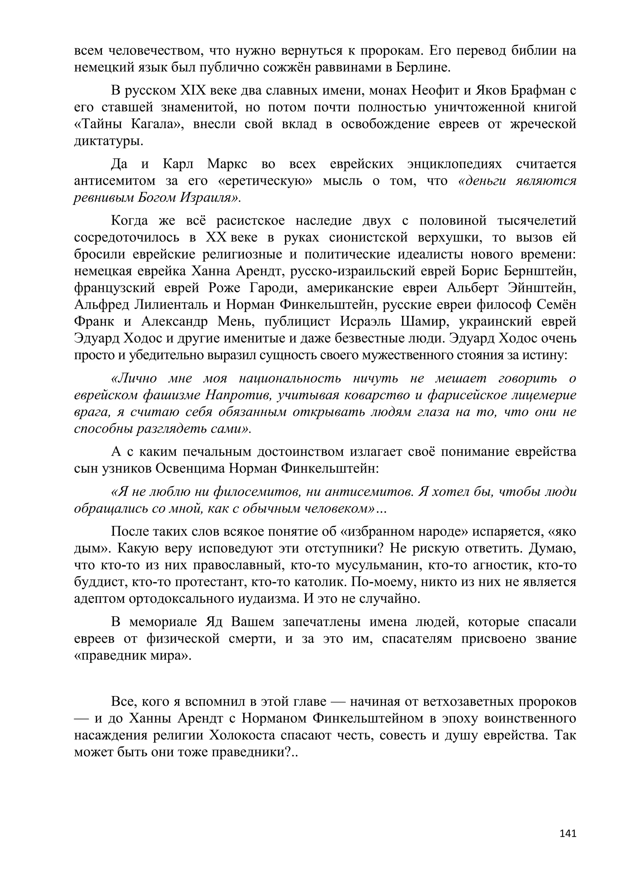 всем человечеством, что нужно вернуться к пророкам. Его перевод библии на
немецкий язык был публично сожжѐн раввинами в Берлине.
     В русском XIX веке два славных имени, монах Неофит и Яков Брафман с
его ставшей знаменитой, но потом почти полностью уничтоженной книгой
«Тайны Кагала», внесли свой вклад в освобождение евреев от жреческой
диктатуры.
     Да и Карл Маркс во всех еврейских энциклопедиях считается
антисемитом за его «еретическую» мысль о том, что «деньги являются
ревнивым Богом Израиля».
     Когда же всѐ расистское наследие двух с половиной тысячелетий
сосредоточилось в XX веке в руках сионистской верхушки, то вызов ей
бросили еврейские религиозные и политические идеалисты нового времени:
немецкая еврейка Ханна Арендт, русско-израильский еврей Борис Бернштейн,
французский еврей Роже Гароди, американские евреи Альберт Эйнштейн,
Альфред Лилиенталь и Норман Финкельштейн, русские евреи философ Семѐн
Франк и Александр Мень, публицист Исраэль Шамир, украинский еврей
Эдуард Ходос и другие именитые и даже безвестные люди. Эдуард Ходос очень
просто и убедительно выразил сущность своего мужественного стояния за истину:
      «Лично мне моя национальность ничуть не мешает говорить о
еврейском фашизме Напротив, учитывая коварство и фарисейское лицемерие
врага, я считаю себя обязанным открывать людям глаза на то, что они не
способны разглядеть сами».
     А с каким печальным достоинством излагает своѐ понимание еврейства
сын узников Освенцима Норман Финкельштейн:
     «Я не люблю ни филосемитов, ни антисемитов. Я хотел бы, чтобы люди
обращались со мной, как с обычным человеком»…
      После таких слов всякое понятие об «избранном народе» испаряется, «яко
дым». Какую веру исповедуют эти отступники? Не рискую ответить. Думаю,
что кто-то из них православный, кто-то мусульманин, кто-то агностик, кто-то
буддист, кто-то протестант, кто-то католик. По-моему, никто из них не является
адептом ортодоксального иудаизма. И это не случайно.
     В мемориале Яд Вашем запечатлены имена людей, которые спасали
евреев от физической смерти, и за это им, спасателям присвоено звание
«праведник мира».


     Все, кого я вспомнил в этой главе — начиная от ветхозаветных пророков
— и до Ханны Арендт с Норманом Финкельштейном в эпоху воинственного
насаждения религии Холокоста спасают честь, совесть и душу еврейства. Так
может быть они тоже праведники?..




                                                                           141
 
