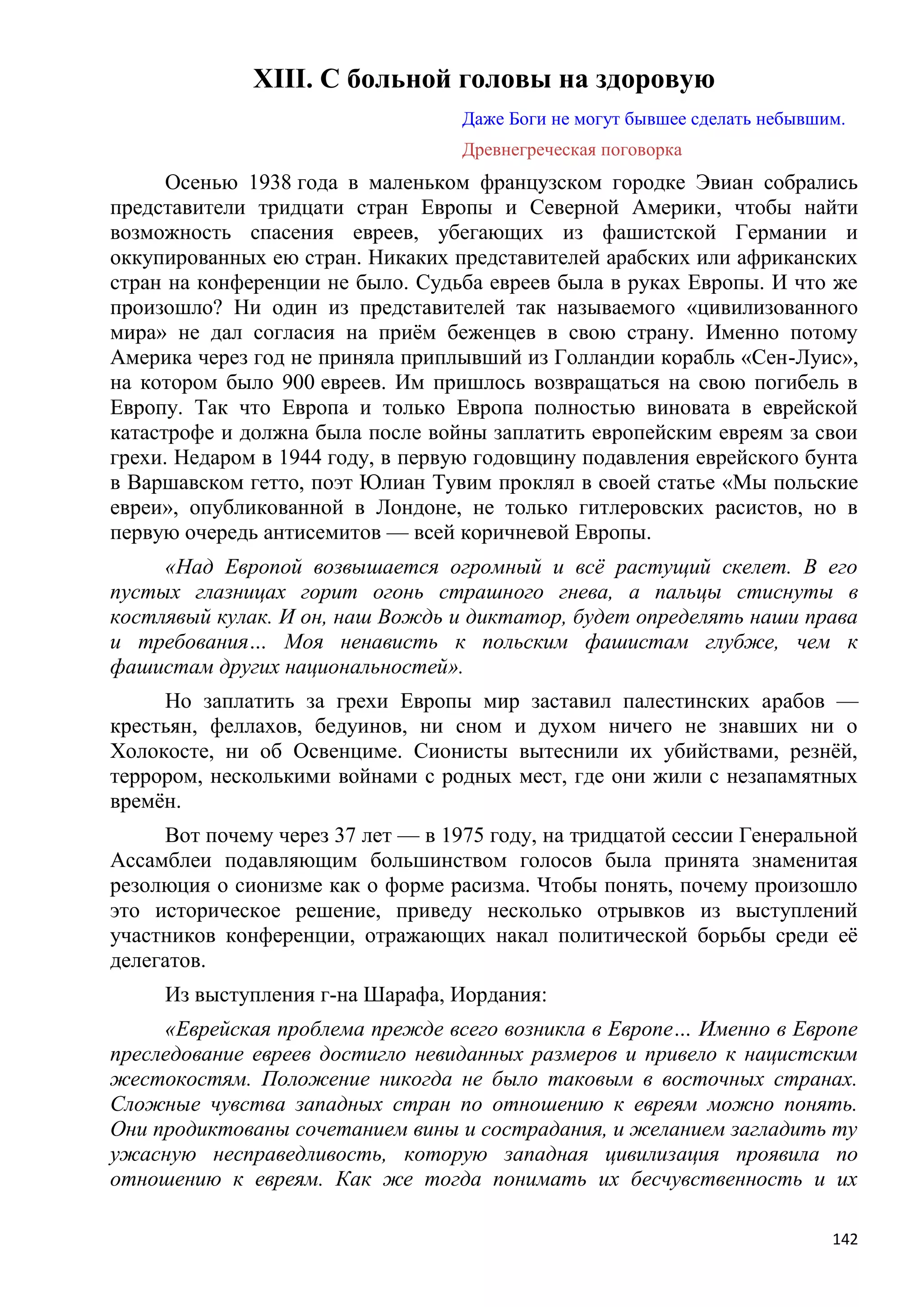 XIII. С больной головы на здоровую
                                   Даже Боги не могут бывшее сделать небывшим.
                                   Древнегреческая поговорка
      Осенью 1938 года в маленьком французском городке Эвиан собрались
представители тридцати стран Европы и Северной Америки, чтобы найти
возможность спасения евреев, убегающих из фашистской Германии и
оккупированных ею стран. Никаких представителей арабских или африканских
стран на конференции не было. Судьба евреев была в руках Европы. И что же
произошло? Ни один из представителей так называемого «цивилизованного
мира» не дал согласия на приѐм беженцев в свою страну. Именно потому
Америка через год не приняла приплывший из Голландии корабль «Сен-Луис»,
на котором было 900 евреев. Им пришлось возвращаться на свою погибель в
Европу. Так что Европа и только Европа полностью виновата в еврейской
катастрофе и должна была после войны заплатить европейским евреям за свои
грехи. Недаром в 1944 году, в первую годовщину подавления еврейского бунта
в Варшавском гетто, поэт Юлиан Тувим проклял в своей статье «Мы польские
евреи», опубликованной в Лондоне, не только гитлеровских расистов, но в
первую очередь антисемитов — всей коричневой Европы.
     «Над Европой возвышается огромный и всѐ растущий скелет. В его
пустых глазницах горит огонь страшного гнева, а пальцы стиснуты в
костлявый кулак. И он, наш Вождь и диктатор, будет определять наши права
и требования… Моя ненависть к польским фашистам глубже, чем к
фашистам других национальностей».
     Но заплатить за грехи Европы мир заставил палестинских арабов —
крестьян, феллахов, бедуинов, ни сном и духом ничего не знавших ни о
Холокосте, ни об Освенциме. Сионисты вытеснили их убийствами, резнѐй,
террором, несколькими войнами с родных мест, где они жили с незапамятных
времѐн.
     Вот почему через 37 лет — в 1975 году, на тридцатой сессии Генеральной
Ассамблеи подавляющим большинством голосов была принята знаменитая
резолюция о сионизме как о форме расизма. Чтобы понять, почему произошло
это историческое решение, приведу несколько отрывков из выступлений
участников конференции, отражающих накал политической борьбы среди еѐ
делегатов.
     Из выступления г-на Шарафа, Иордания:
     «Еврейская проблема прежде всего возникла в Европе… Именно в Европе
преследование евреев достигло невиданных размеров и привело к нацистским
жестокостям. Положение никогда не было таковым в восточных странах.
Сложные чувства западных стран по отношению к евреям можно понять.
Они продиктованы сочетанием вины и сострадания, и желанием загладить ту
ужасную несправедливость, которую западная цивилизация проявила по
отношению к евреям. Как же тогда понимать их бесчувственность и их

                                                                            142
 