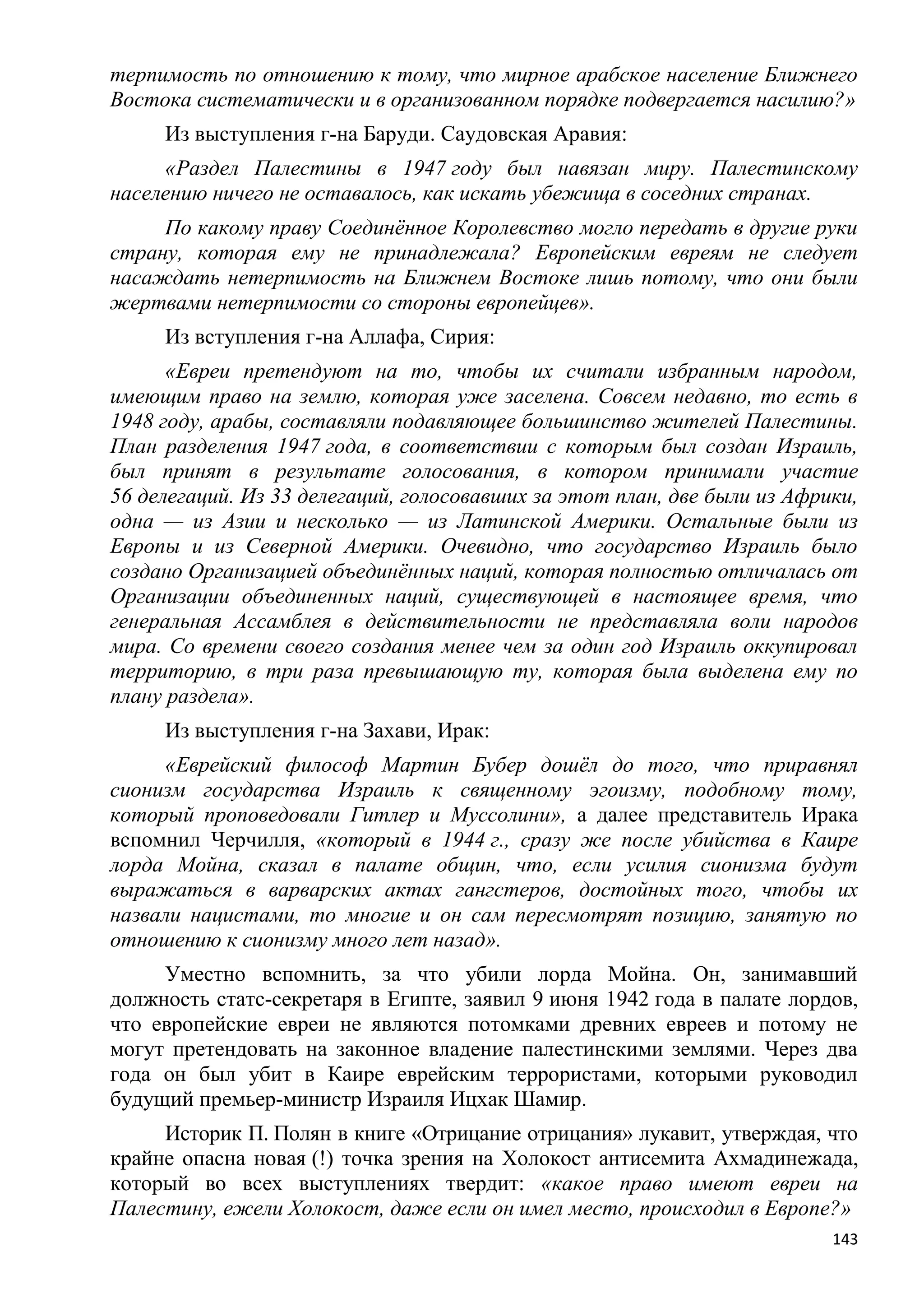 терпимость по отношению к тому, что мирное арабское население Ближнего
Востока систематически и в организованном порядке подвергается насилию?»
     Из выступления г-на Баруди. Саудовская Аравия:
     «Раздел Палестины в 1947 году был навязан миру. Палестинскому
населению ничего не оставалось, как искать убежища в соседних странах.
     По какому праву Соединѐнное Королевство могло передать в другие руки
страну, которая ему не принадлежала? Европейским евреям не следует
насаждать нетерпимость на Ближнем Востоке лишь потому, что они были
жертвами нетерпимости со стороны европейцев».
     Из вступления г-на Аллафа, Сирия:
      «Евреи претендуют на то, чтобы их считали избранным народом,
имеющим право на землю, которая уже заселена. Совсем недавно, то есть в
1948 году, арабы, составляли подавляющее большинство жителей Палестины.
План разделения 1947 года, в соответствии с которым был создан Израиль,
был принят в результате голосования, в котором принимали участие
56 делегаций. Из 33 делегаций, голосовавших за этот план, две были из Африки,
одна — из Азии и несколько — из Латинской Америки. Остальные были из
Европы и из Северной Америки. Очевидно, что государство Израиль было
создано Организацией объединѐнных наций, которая полностью отличалась от
Организации объединенных наций, существующей в настоящее время, что
генеральная Ассамблея в действительности не представляла воли народов
мира. Со времени своего создания менее чем за один год Израиль оккупировал
территорию, в три раза превышающую ту, которая была выделена ему по
плану раздела».
     Из выступления г-на Захави, Ирак:
     «Еврейский философ Мартин Бубер дошѐл до того, что приравнял
сионизм государства Израиль к священному эгоизму, подобному тому,
который проповедовали Гитлер и Муссолини», а далее представитель Ирака
вспомнил Черчилля, «который в 1944 г., сразу же после убийства в Каире
лорда Мойна, сказал в палате общин, что, если усилия сионизма будут
выражаться в варварских актах гангстеров, достойных того, чтобы их
назвали нацистами, то многие и он сам пересмотрят позицию, занятую по
отношению к сионизму много лет назад».
     Уместно вспомнить, за что убили лорда Мойна. Он, занимавший
должность статс-секретаря в Египте, заявил 9 июня 1942 года в палате лордов,
что европейские евреи не являются потомками древних евреев и потому не
могут претендовать на законное владение палестинскими землями. Через два
года он был убит в Каире еврейским террористами, которыми руководил
будущий премьер-министр Израиля Ицхак Шамир.
     Историк П. Полян в книге «Отрицание отрицания» лукавит, утверждая, что
крайне опасна новая (!) точка зрения на Холокост антисемита Ахмадинежада,
который во всех выступлениях твердит: «какое право имеют евреи на
Палестину, ежели Холокост, даже если он имел место, происходил в Европе?»
                                                                          143
 
