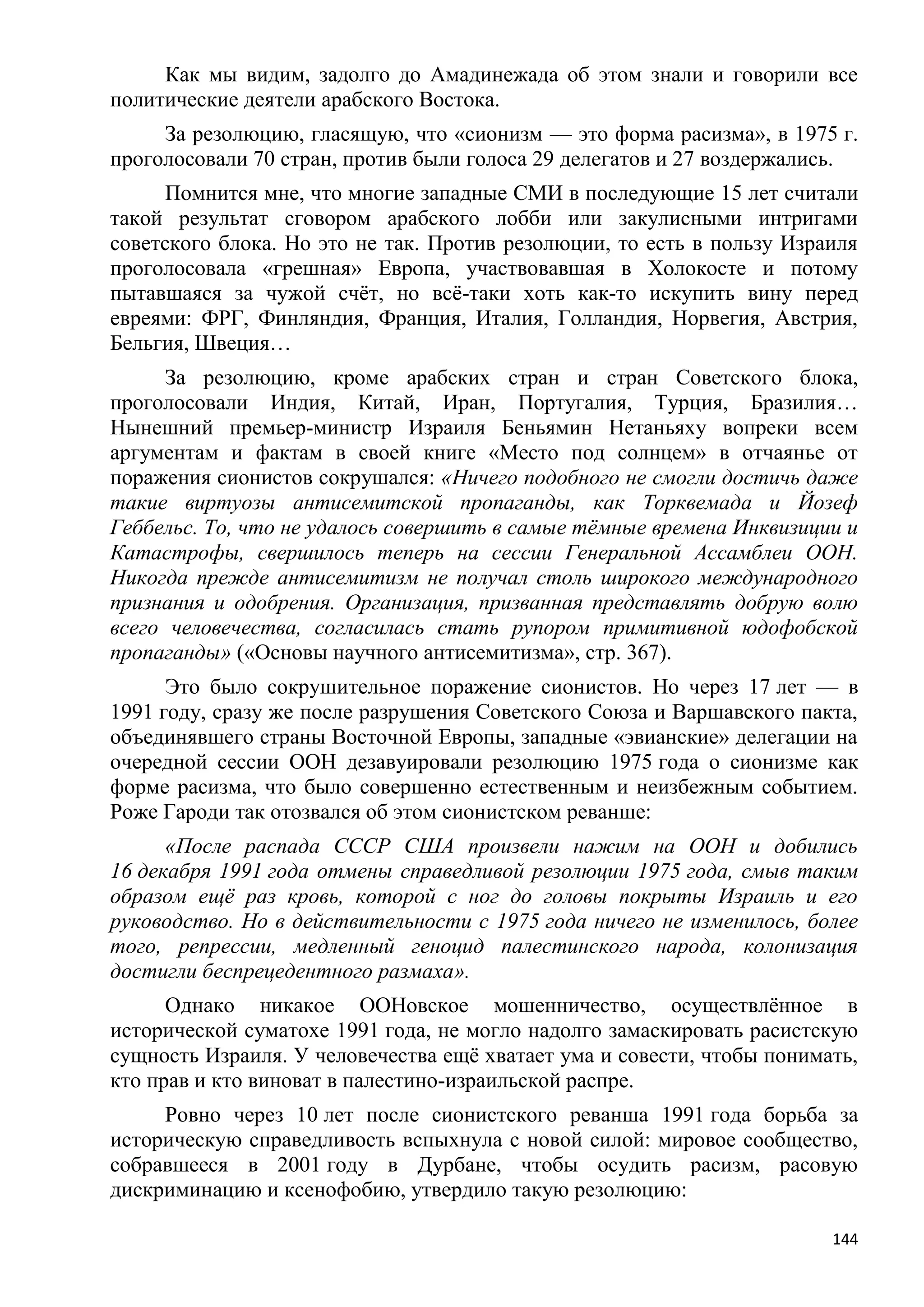 Как мы видим, задолго до Амадинежада об этом знали и говорили все
политические деятели арабского Востока.
     За резолюцию, гласящую, что «сионизм — это форма расизма», в 1975 г.
проголосовали 70 стран, против были голоса 29 делегатов и 27 воздержались.
      Помнится мне, что многие западные СМИ в последующие 15 лет считали
такой результат сговором арабского лобби или закулисными интригами
советского блока. Но это не так. Против резолюции, то есть в пользу Израиля
проголосовала «грешная» Европа, участвовавшая в Холокосте и потому
пытавшаяся за чужой счѐт, но всѐ-таки хоть как-то искупить вину перед
евреями: ФРГ, Финляндия, Франция, Италия, Голландия, Норвегия, Австрия,
Бельгия, Швеция…
      За резолюцию, кроме арабских стран и стран Советского блока,
проголосовали Индия, Китай, Иран, Португалия, Турция, Бразилия…
Нынешний премьер-министр Израиля Беньямин Нетаньяху вопреки всем
аргументам и фактам в своей книге «Место под солнцем» в отчаянье от
поражения сионистов сокрушался: «Ничего подобного не смогли достичь даже
такие виртуозы антисемитской пропаганды, как Торквемада и Йозеф
Геббельс. То, что не удалось совершить в самые тѐмные времена Инквизиции и
Катастрофы, свершилось теперь на сессии Генеральной Ассамблеи ООН.
Никогда прежде антисемитизм не получал столь широкого международного
признания и одобрения. Организация, призванная представлять добрую волю
всего человечества, согласилась стать рупором примитивной юдофобской
пропаганды» («Основы научного антисемитизма», стр. 367).
      Это было сокрушительное поражение сионистов. Но через 17 лет — в
1991 году, сразу же после разрушения Советского Союза и Варшавского пакта,
объединявшего страны Восточной Европы, западные «эвианские» делегации на
очередной сессии ООН дезавуировали резолюцию 1975 года о сионизме как
форме расизма, что было совершенно естественным и неизбежным событием.
Роже Гароди так отозвался об этом сионистском реванше:
      «После распада СССР США произвели нажим на ООН и добились
16 декабря 1991 года отмены справедливой резолюции 1975 года, смыв таким
образом ещѐ раз кровь, которой с ног до головы покрыты Израиль и его
руководство. Но в действительности с 1975 года ничего не изменилось, более
того, репрессии, медленный геноцид палестинского народа, колонизация
достигли беспрецедентного размаха».
      Однако никакое ООНовское мошенничество, осуществлѐнное в
исторической суматохе 1991 года, не могло надолго замаскировать расистскую
сущность Израиля. У человечества ещѐ хватает ума и совести, чтобы понимать,
кто прав и кто виноват в палестино-израильской распре.
     Ровно через 10 лет после сионистского реванша 1991 года борьба за
историческую справедливость вспыхнула с новой силой: мировое сообщество,
собравшееся в 2001 году в Дурбане, чтобы осудить расизм, расовую
дискриминацию и ксенофобию, утвердило такую резолюцию:

                                                                        144
 