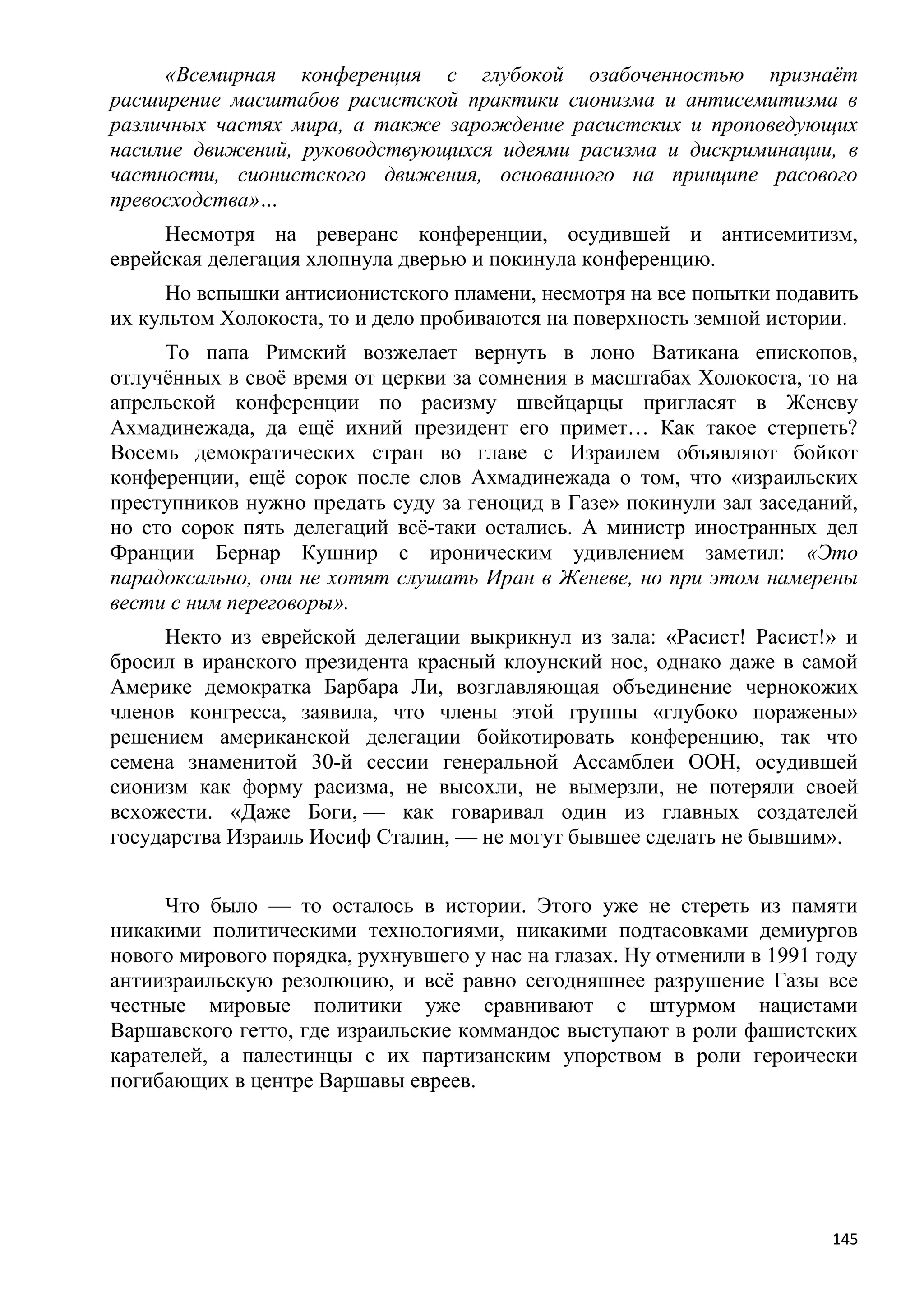 «Всемирная конференция с глубокой озабоченностью признаѐт
расширение масштабов расистской практики сионизма и антисемитизма в
различных частях мира, а также зарождение расистских и проповедующих
насилие движений, руководствующихся идеями расизма и дискриминации, в
частности, сионистского движения, основанного на принципе расового
превосходства»…
     Несмотря на реверанс конференции, осудившей и антисемитизм,
еврейская делегация хлопнула дверью и покинула конференцию.
      Но вспышки антисионистского пламени, несмотря на все попытки подавить
их культом Холокоста, то и дело пробиваются на поверхность земной истории.
     То папа Римский возжелает вернуть в лоно Ватикана епископов,
отлучѐнных в своѐ время от церкви за сомнения в масштабах Холокоста, то на
апрельской конференции по расизму швейцарцы пригласят в Женеву
Ахмадинежада, да ещѐ ихний президент его примет… Как такое стерпеть?
Восемь демократических стран во главе с Израилем объявляют бойкот
конференции, ещѐ сорок после слов Ахмадинежада о том, что «израильских
преступников нужно предать суду за геноцид в Газе» покинули зал заседаний,
но сто сорок пять делегаций всѐ-таки остались. А министр иностранных дел
Франции Бернар Кушнир с ироническим удивлением заметил: «Это
парадоксально, они не хотят слушать Иран в Женеве, но при этом намерены
вести с ним переговоры».
     Некто из еврейской делегации выкрикнул из зала: «Расист! Расист!» и
бросил в иранского президента красный клоунский нос, однако даже в самой
Америке демократка Барбара Ли, возглавляющая объединение чернокожих
членов конгресса, заявила, что члены этой группы «глубоко поражены»
решением американской делегации бойкотировать конференцию, так что
семена знаменитой 30-й сессии генеральной Ассамблеи ООН, осудившей
сионизм как форму расизма, не высохли, не вымерзли, не потеряли своей
всхожести. «Даже Боги, — как говаривал один из главных создателей
государства Израиль Иосиф Сталин, — не могут бывшее сделать не бывшим».


     Что было — то осталось в истории. Этого уже не стереть из памяти
никакими политическими технологиями, никакими подтасовками демиургов
нового мирового порядка, рухнувшего у нас на глазах. Ну отменили в 1991 году
антиизраильскую резолюцию, и всѐ равно сегодняшнее разрушение Газы все
честные мировые политики уже сравнивают с штурмом нацистами
Варшавского гетто, где израильские коммандос выступают в роли фашистских
карателей, а палестинцы с их партизанским упорством в роли героически
погибающих в центре Варшавы евреев.




                                                                         145
 