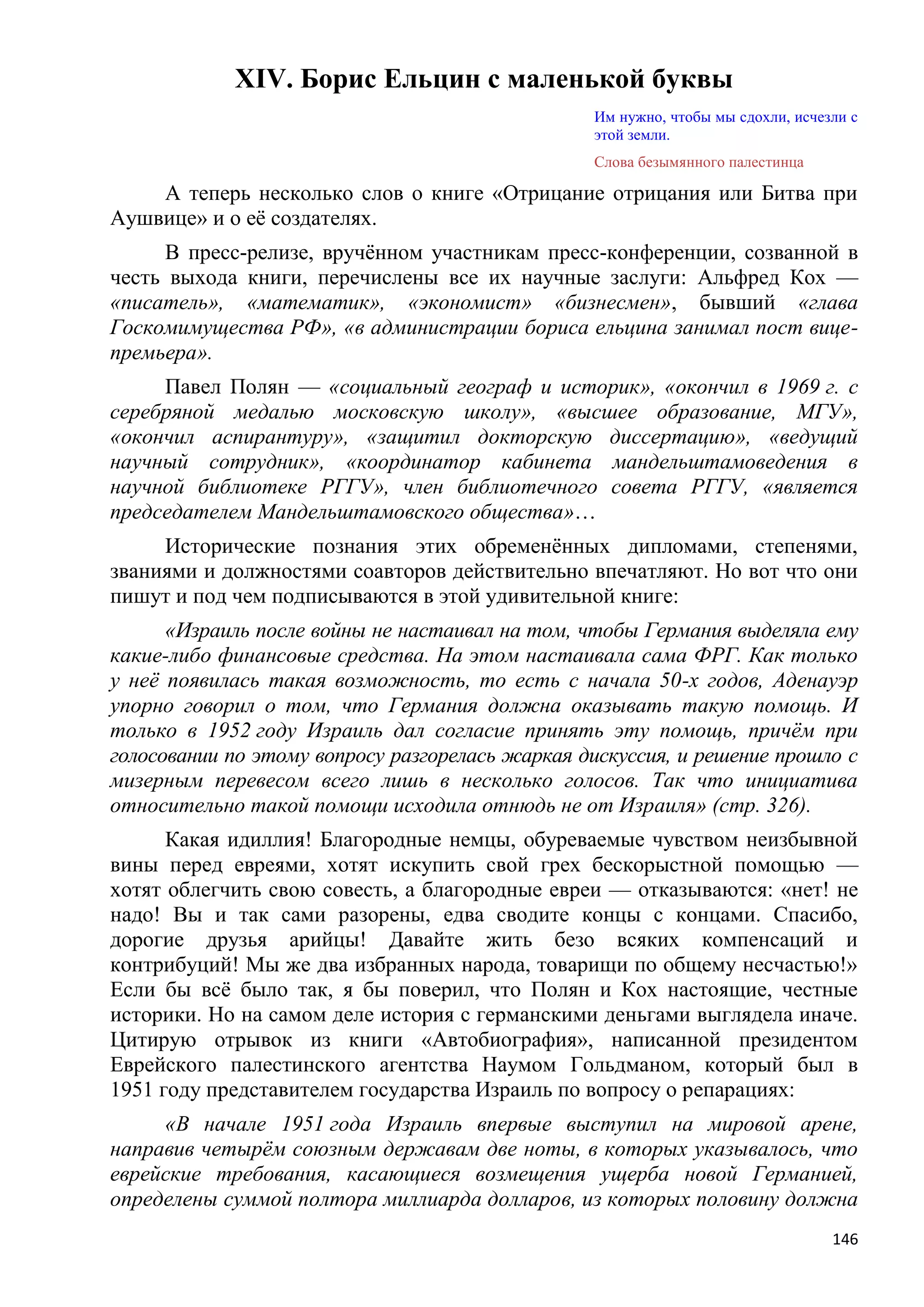 XIV. Борис Ельцин с маленькой буквы
                                                 Им нужно, чтобы мы сдохли, исчезли с
                                                 этой земли.
                                                 Слова безымянного палестинца

    А теперь несколько слов о книге «Отрицание отрицания или Битва при
Аушвице» и о еѐ создателях.
     В пресс-релизе, вручѐнном участникам пресс-конференции, созванной в
честь выхода книги, перечислены все их научные заслуги: Альфред Кох —
«писатель», «математик», «экономист» «бизнесмен», бывший «глава
Госкомимущества РФ», «в администрации бориса ельцина занимал пост вице-
премьера».
     Павел Полян — «социальный географ и историк», «окончил в 1969 г. с
серебряной медалью московскую школу», «высшее образование, МГУ»,
«окончил аспирантуру», «защитил докторскую диссертацию», «ведущий
научный сотрудник», «координатор кабинета мандельштамоведения в
научной библиотеке РГГУ», член библиотечного совета РГГУ, «является
председателем Мандельштамовского общества»…
     Исторические познания этих обременѐнных дипломами, степенями,
званиями и должностями соавторов действительно впечатляют. Но вот что они
пишут и под чем подписываются в этой удивительной книге:
      «Израиль после войны не настаивал на том, чтобы Германия выделяла ему
какие-либо финансовые средства. На этом настаивала сама ФРГ. Как только
у неѐ появилась такая возможность, то есть с начала 50-х годов, Аденауэр
упорно говорил о том, что Германия должна оказывать такую помощь. И
только в 1952 году Израиль дал согласие принять эту помощь, причѐм при
голосовании по этому вопросу разгорелась жаркая дискуссия, и решение прошло с
мизерным перевесом всего лишь в несколько голосов. Так что инициатива
относительно такой помощи исходила отнюдь не от Израиля» (стр. 326).
      Какая идиллия! Благородные немцы, обуреваемые чувством неизбывной
вины перед евреями, хотят искупить свой грех бескорыстной помощью —
хотят облегчить свою совесть, а благородные евреи — отказываются: «нет! не
надо! Вы и так сами разорены, едва сводите концы с концами. Спасибо,
дорогие друзья арийцы! Давайте жить безо всяких компенсаций и
контрибуций! Мы же два избранных народа, товарищи по общему несчастью!»
Если бы всѐ было так, я бы поверил, что Полян и Кох настоящие, честные
историки. Но на самом деле история с германскими деньгами выглядела иначе.
Цитирую отрывок из книги «Автобиография», написанной президентом
Еврейского палестинского агентства Наумом Гольдманом, который был в
1951 году представителем государства Израиль по вопросу о репарациях:
     «В начале 1951 года Израиль впервые выступил на мировой арене,
направив четырѐм союзным державам две ноты, в которых указывалось, что
еврейские требования, касающиеся возмещения ущерба новой Германией,
определены суммой полтора миллиарда долларов, из которых половину должна
                                                                                 146
 