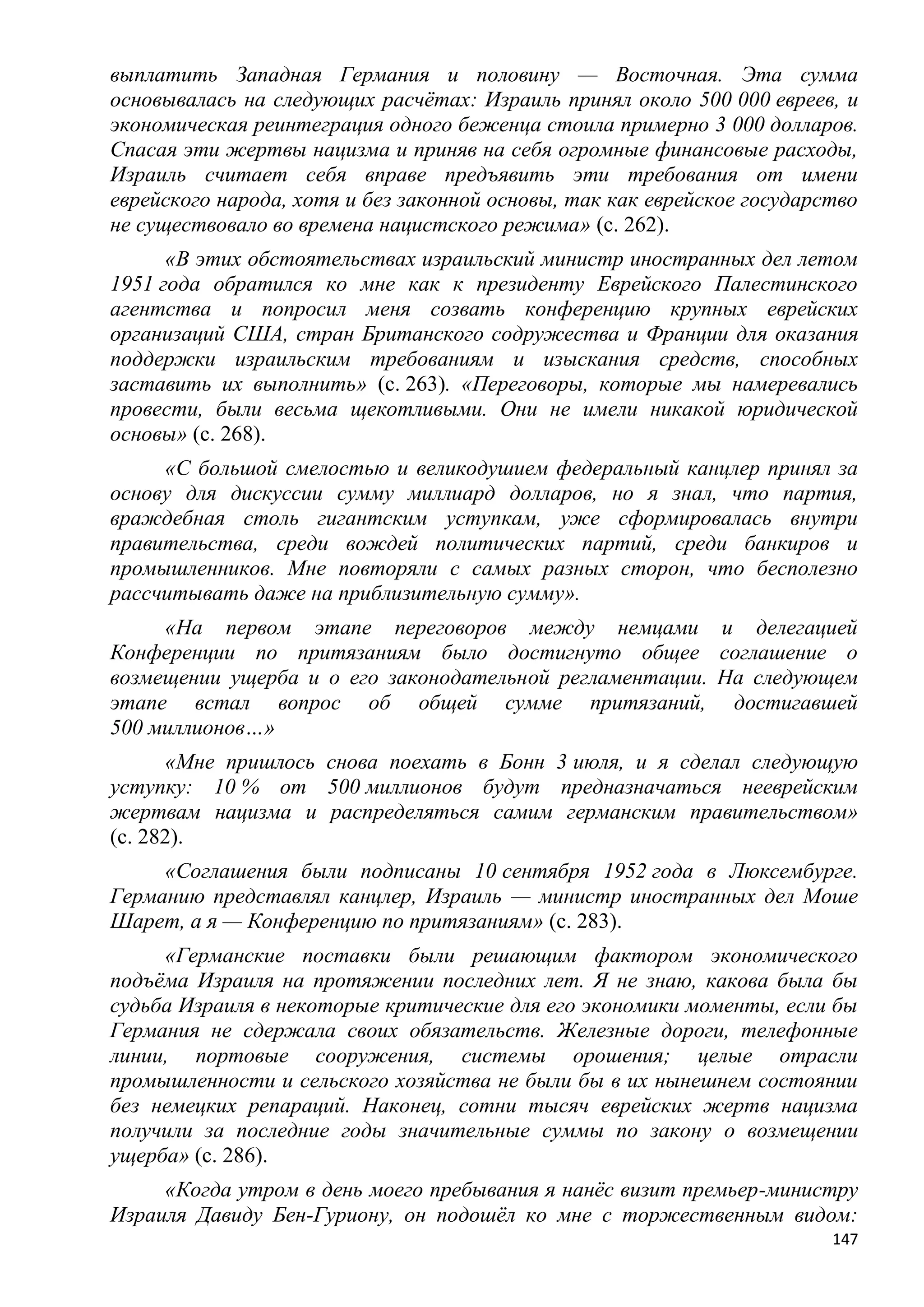 выплатить Западная Германия и половину — Восточная. Эта сумма
основывалась на следующих расчѐтах: Израиль принял около 500 000 евреев, и
экономическая реинтеграция одного беженца стоила примерно 3 000 долларов.
Спасая эти жертвы нацизма и приняв на себя огромные финансовые расходы,
Израиль считает себя вправе предъявить эти требования от имени
еврейского народа, хотя и без законной основы, так как еврейское государство
не существовало во времена нацистского режима» (с. 262).
      «В этих обстоятельствах израильский министр иностранных дел летом
1951 года обратился ко мне как к президенту Еврейского Палестинского
агентства и попросил меня созвать конференцию крупных еврейских
организаций США, стран Британского содружества и Франции для оказания
поддержки израильским требованиям и изыскания средств, способных
заставить их выполнить» (с. 263). «Переговоры, которые мы намеревались
провести, были весьма щекотливыми. Они не имели никакой юридической
основы» (с. 268).
     «С большой смелостью и великодушием федеральный канцлер принял за
основу для дискуссии сумму миллиард долларов, но я знал, что партия,
враждебная столь гигантским уступкам, уже сформировалась внутри
правительства, среди вождей политических партий, среди банкиров и
промышленников. Мне повторяли с самых разных сторон, что бесполезно
рассчитывать даже на приблизительную сумму».
     «На первом этапе переговоров между немцами и делегацией
Конференции по притязаниям было достигнуто общее соглашение о
возмещении ущерба и о его законодательной регламентации. На следующем
этапе встал вопрос об общей сумме притязаний, достигавшей
500 миллионов…»
      «Мне пришлось снова поехать в Бонн 3 июля, и я сделал следующую
уступку: 10 % от 500 миллионов будут предназначаться нееврейским
жертвам нацизма и распределяться самим германским правительством»
(с. 282).
     «Соглашения были подписаны 10 сентября 1952 года в Люксембурге.
Германию представлял канцлер, Израиль — министр иностранных дел Моше
Шарет, а я — Конференцию по притязаниям» (с. 283).
     «Германские поставки были решающим фактором экономического
подъѐма Израиля на протяжении последних лет. Я не знаю, какова была бы
судьба Израиля в некоторые критические для его экономики моменты, если бы
Германия не сдержала своих обязательств. Железные дороги, телефонные
линии, портовые сооружения, системы орошения; целые отрасли
промышленности и сельского хозяйства не были бы в их нынешнем состоянии
без немецких репараций. Наконец, сотни тысяч еврейских жертв нацизма
получили за последние годы значительные суммы по закону о возмещении
ущерба» (с. 286).
     «Когда утром в день моего пребывания я нанѐс визит премьер-министру
Израиля Давиду Бен-Гуриону, он подошѐл ко мне с торжественным видом:
                                                                         147
 