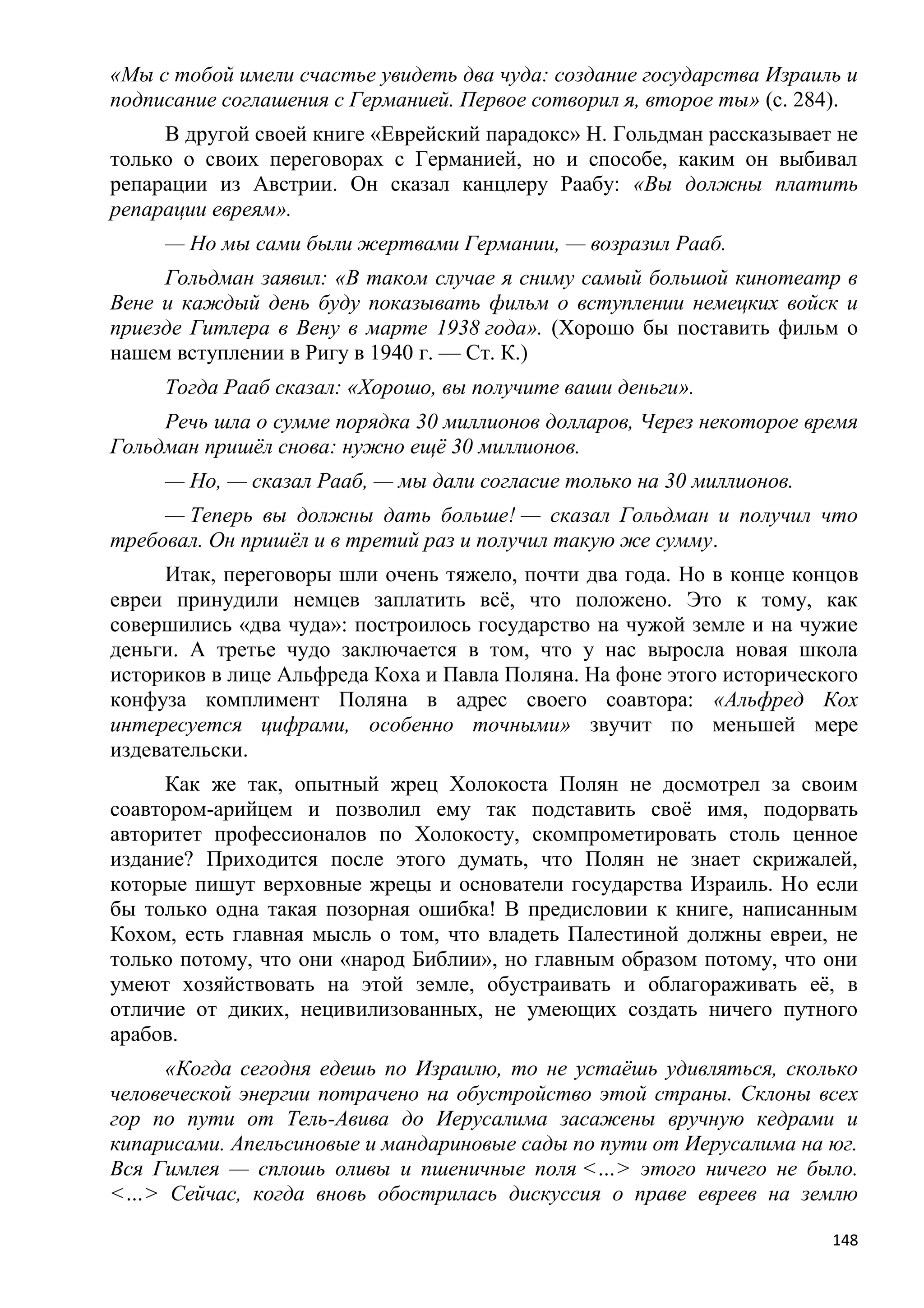 «Мы с тобой имели счастье увидеть два чуда: создание государства Израиль и
подписание соглашения с Германией. Первое сотворил я, второе ты» (с. 284).
     В другой своей книге «Еврейский парадокс» Н. Гольдман рассказывает не
только о своих переговорах с Германией, но и способе, каким он выбивал
репарации из Австрии. Он сказал канцлеру Раабу: «Вы должны платить
репарации евреям».
     — Но мы сами были жертвами Германии, — возразил Рааб.
     Гольдман заявил: «В таком случае я сниму самый большой кинотеатр в
Вене и каждый день буду показывать фильм о вступлении немецких войск и
приезде Гитлера в Вену в марте 1938 года». (Хорошо бы поставить фильм о
нашем вступлении в Ригу в 1940 г. — Ст. К.)
     Тогда Рааб сказал: «Хорошо, вы получите ваши деньги».
     Речь шла о сумме порядка 30 миллионов долларов, Через некоторое время
Гольдман пришѐл снова: нужно ещѐ 30 миллионов.
     — Но, — сказал Рааб, — мы дали согласие только на 30 миллионов.
     — Теперь вы должны дать больше! — сказал Гольдман и получил что
требовал. Он пришѐл и в третий раз и получил такую же сумму.
     Итак, переговоры шли очень тяжело, почти два года. Но в конце концов
евреи принудили немцев заплатить всѐ, что положено. Это к тому, как
совершились «два чуда»: построилось государство на чужой земле и на чужие
деньги. А третье чудо заключается в том, что у нас выросла новая школа
историков в лице Альфреда Коха и Павла Поляна. На фоне этого исторического
конфуза комплимент Поляна в адрес своего соавтора: «Альфред Кох
интересуется цифрами, особенно точными» звучит по меньшей мере
издевательски.
     Как же так, опытный жрец Холокоста Полян не досмотрел за своим
соавтором-арийцем и позволил ему так подставить своѐ имя, подорвать
авторитет профессионалов по Холокосту, скомпрометировать столь ценное
издание? Приходится после этого думать, что Полян не знает скрижалей,
которые пишут верховные жрецы и основатели государства Израиль. Но если
бы только одна такая позорная ошибка! В предисловии к книге, написанным
Кохом, есть главная мысль о том, что владеть Палестиной должны евреи, не
только потому, что они «народ Библии», но главным образом потому, что они
умеют хозяйствовать на этой земле, обустраивать и облагораживать еѐ, в
отличие от диких, нецивилизованных, не умеющих создать ничего путного
арабов.
      «Когда сегодня едешь по Израилю, то не устаѐшь удивляться, сколько
человеческой энергии потрачено на обустройство этой страны. Склоны всех
гор по пути от Тель-Авива до Иерусалима засажены вручную кедрами и
кипарисами. Апельсиновые и мандариновые сады по пути от Иерусалима на юг.
Вся Гимлея — сплошь оливы и пшеничные поля <…> этого ничего не было.
<…> Сейчас, когда вновь обострилась дискуссия о праве евреев на землю

                                                                       148
 