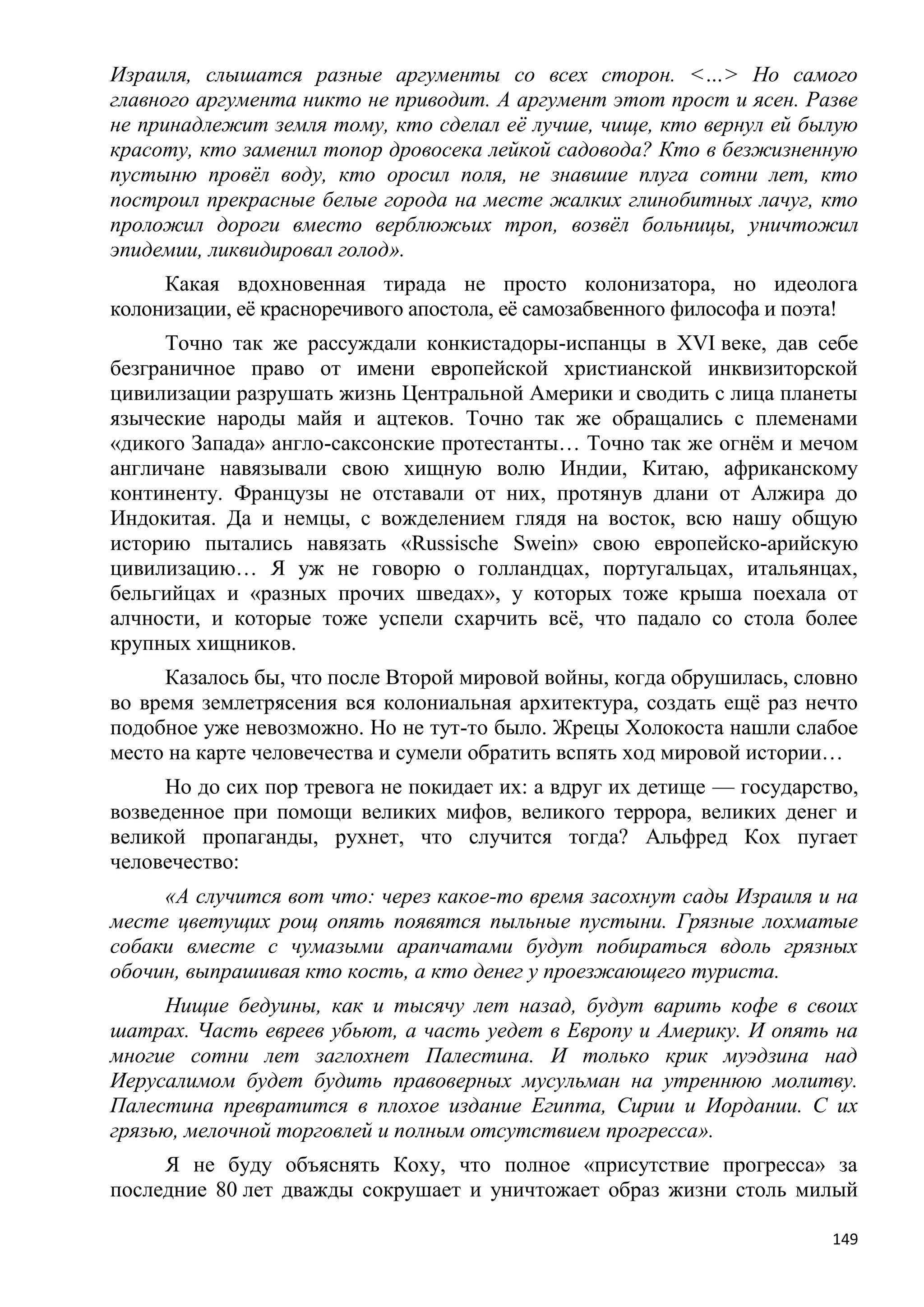Израиля, слышатся разные аргументы со всех сторон. <…> Но самого
главного аргумента никто не приводит. А аргумент этот прост и ясен. Разве
не принадлежит земля тому, кто сделал еѐ лучше, чище, кто вернул ей былую
красоту, кто заменил топор дровосека лейкой садовода? Кто в безжизненную
пустыню провѐл воду, кто оросил поля, не знавшие плуга сотни лет, кто
построил прекрасные белые города на месте жалких глинобитных лачуг, кто
проложил дороги вместо верблюжьих троп, возвѐл больницы, уничтожил
эпидемии, ликвидировал голод».
     Какая вдохновенная тирада не просто колонизатора, но идеолога
колонизации, еѐ красноречивого апостола, еѐ самозабвенного философа и поэта!
      Точно так же рассуждали конкистадоры-испанцы в XVI веке, дав себе
безграничное право от имени европейской христианской инквизиторской
цивилизации разрушать жизнь Центральной Америки и сводить с лица планеты
языческие народы майя и ацтеков. Точно так же обращались с племенами
«дикого Запада» англо-саксонские протестанты… Точно так же огнѐм и мечом
англичане навязывали свою хищную волю Индии, Китаю, африканскому
континенту. Французы не отставали от них, протянув длани от Алжира до
Индокитая. Да и немцы, с вожделением глядя на восток, всю нашу общую
историю пытались навязать «Russische Swein» свою европейско-арийскую
цивилизацию… Я уж не говорю о голландцах, португальцах, итальянцах,
бельгийцах и «разных прочих шведах», у которых тоже крыша поехала от
алчности, и которые тоже успели схарчить всѐ, что падало со стола более
крупных хищников.
     Казалось бы, что после Второй мировой войны, когда обрушилась, словно
во время землетрясения вся колониальная архитектура, создать ещѐ раз нечто
подобное уже невозможно. Но не тут-то было. Жрецы Холокоста нашли слабое
место на карте человечества и сумели обратить вспять ход мировой истории…
     Но до сих пор тревога не покидает их: а вдруг их детище — государство,
возведенное при помощи великих мифов, великого террора, великих денег и
великой пропаганды, рухнет, что случится тогда? Альфред Кох пугает
человечество:
     «А случится вот что: через какое-то время засохнут сады Израиля и на
месте цветущих рощ опять появятся пыльные пустыни. Грязные лохматые
собаки вместе с чумазыми арапчатами будут побираться вдоль грязных
обочин, выпрашивая кто кость, а кто денег у проезжающего туриста.
     Нищие бедуины, как и тысячу лет назад, будут варить кофе в своих
шатрах. Часть евреев убьют, а часть уедет в Европу и Америку. И опять на
многие сотни лет заглохнет Палестина. И только крик муэдзина над
Иерусалимом будет будить правоверных мусульман на утреннюю молитву.
Палестина превратится в плохое издание Египта, Сирии и Иордании. С их
грязью, мелочной торговлей и полным отсутствием прогресса».
     Я не буду объяснять Коху, что полное «присутствие прогресса» за
последние 80 лет дважды сокрушает и уничтожает образ жизни столь милый

                                                                         149
 
