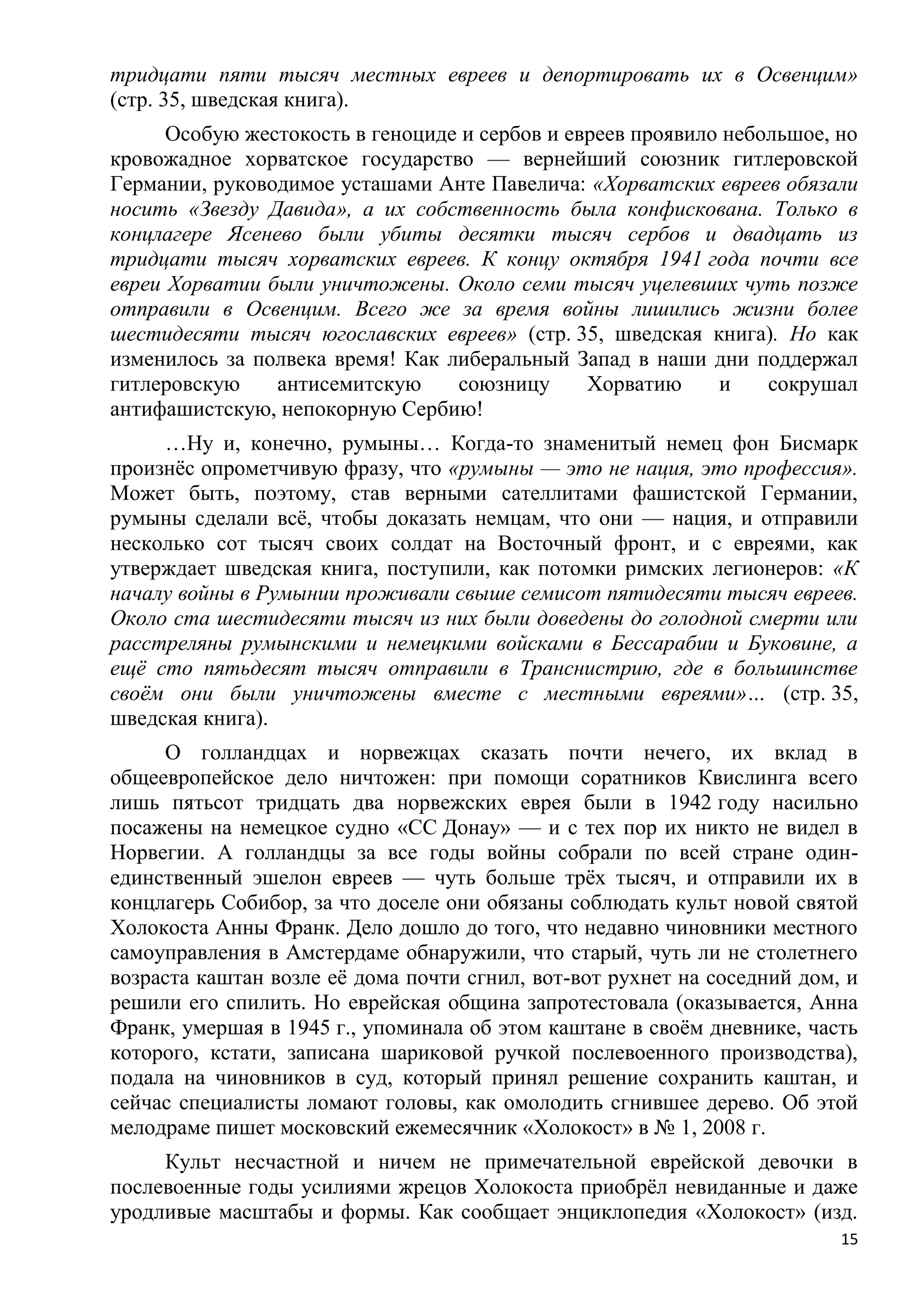 тридцати пяти тысяч местных евреев и депортировать их в Освенцим»
(стр. 35, шведская книга).
      Особую жестокость в геноциде и сербов и евреев проявило небольшое, но
кровожадное хорватское государство — вернейший союзник гитлеровской
Германии, руководимое усташами Анте Павелича: «Хорватских евреев обязали
носить «Звезду Давида», а их собственность была конфискована. Только в
концлагере Ясенево были убиты десятки тысяч сербов и двадцать из
тридцати тысяч хорватских евреев. К концу октября 1941 года почти все
евреи Хорватии были уничтожены. Около семи тысяч уцелевших чуть позже
отправили в Освенцим. Всего же за время войны лишились жизни более
шестидесяти тысяч югославских евреев» (стр. 35, шведская книга). Но как
изменилось за полвека время! Как либеральный Запад в наши дни поддержал
гитлеровскую    антисемитскую     союзницу      Хорватию     и    сокрушал
антифашистскую, непокорную Сербию!
     …Ну и, конечно, румыны… Когда-то знаменитый немец фон Бисмарк
произнѐс опрометчивую фразу, что «румыны — это не нация, это профессия».
Может быть, поэтому, став верными сателлитами фашистской Германии,
румыны сделали всѐ, чтобы доказать немцам, что они — нация, и отправили
несколько сот тысяч своих солдат на Восточный фронт, и с евреями, как
утверждает шведская книга, поступили, как потомки римских легионеров: «К
началу войны в Румынии проживали свыше семисот пятидесяти тысяч евреев.
Около ста шестидесяти тысяч из них были доведены до голодной смерти или
расстреляны румынскими и немецкими войсками в Бессарабии и Буковине, а
ещѐ сто пятьдесят тысяч отправили в Транснистрию, где в большинстве
своѐм они были уничтожены вместе с местными евреями»… (стр. 35,
шведская книга).
     О голландцах и норвежцах сказать почти нечего, их вклад в
общеевропейское дело ничтожен: при помощи соратников Квислинга всего
лишь пятьсот тридцать два норвежских еврея были в 1942 году насильно
посажены на немецкое судно «СС Донау» — и с тех пор их никто не видел в
Норвегии. А голландцы за все годы войны собрали по всей стране один-
единственный эшелон евреев — чуть больше трѐх тысяч, и отправили их в
концлагерь Собибор, за что доселе они обязаны соблюдать культ новой святой
Холокоста Анны Франк. Дело дошло до того, что недавно чиновники местного
самоуправления в Амстердаме обнаружили, что старый, чуть ли не столетнего
возраста каштан возле еѐ дома почти сгнил, вот-вот рухнет на соседний дом, и
решили его спилить. Но еврейская община запротестовала (оказывается, Анна
Франк, умершая в 1945 г., упоминала об этом каштане в своѐм дневнике, часть
которого, кстати, записана шариковой ручкой послевоенного производства),
подала на чиновников в суд, который принял решение сохранить каштан, и
сейчас специалисты ломают головы, как омолодить сгнившее дерево. Об этой
мелодраме пишет московский ежемесячник «Холокост» в № 1, 2008 г.
     Культ несчастной и ничем не примечательной еврейской девочки в
послевоенные годы усилиями жрецов Холокоста приобрѐл невиданные и даже
уродливые масштабы и формы. Как сообщает энциклопедия «Холокост» (изд.
                                                                          15
 