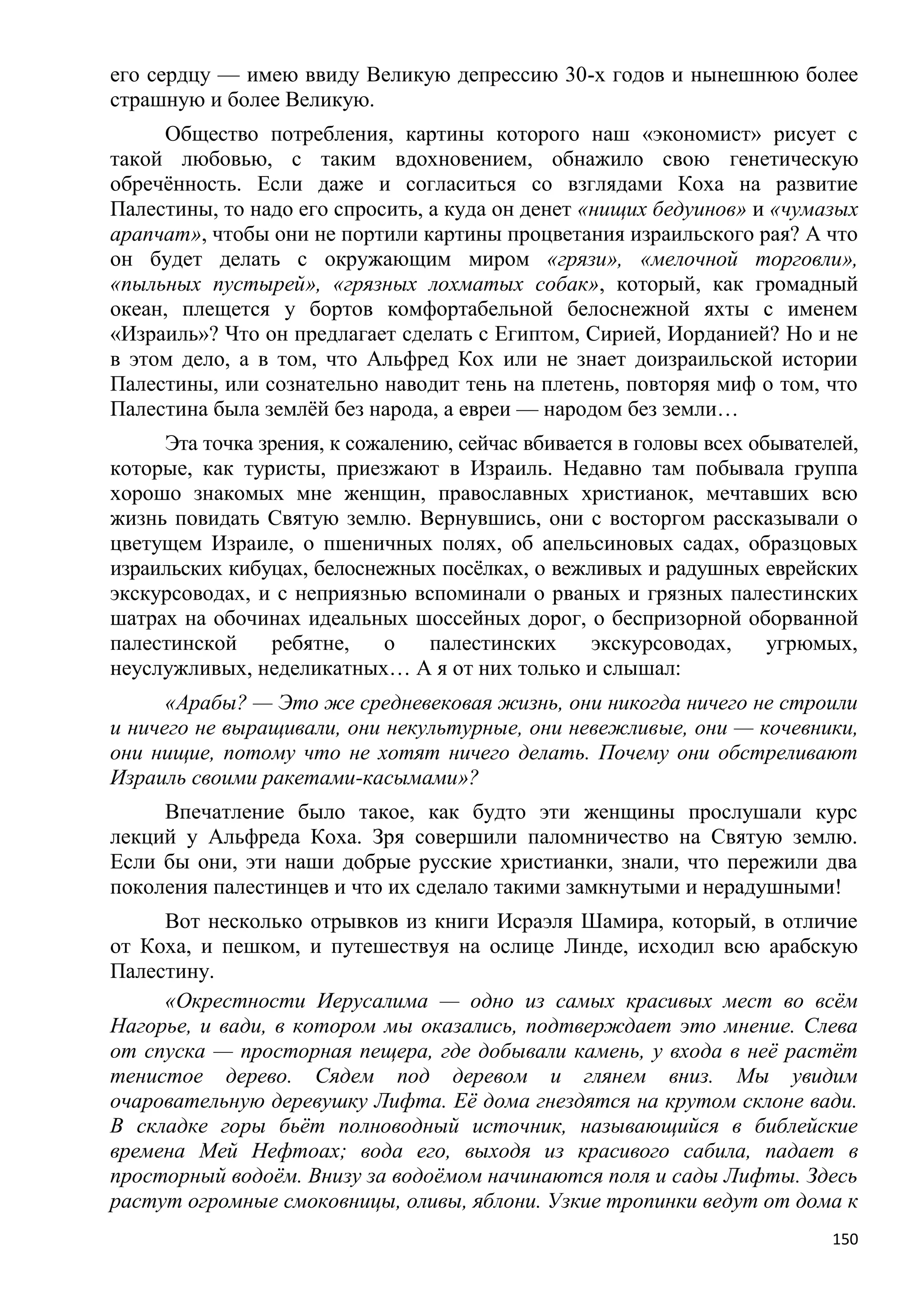 его сердцу — имею ввиду Великую депрессию 30-х годов и нынешнюю более
страшную и более Великую.
     Общество потребления, картины которого наш «экономист» рисует с
такой любовью, с таким вдохновением, обнажило свою генетическую
обречѐнность. Если даже и согласиться со взглядами Коха на развитие
Палестины, то надо его спросить, а куда он денет «нищих бедуинов» и «чумазых
арапчат», чтобы они не портили картины процветания израильского рая? А что
он будет делать с окружающим миром «грязи», «мелочной торговли»,
«пыльных пустырей», «грязных лохматых собак», который, как громадный
океан, плещется у бортов комфортабельной белоснежной яхты с именем
«Израиль»? Что он предлагает сделать с Египтом, Сирией, Иорданией? Но и не
в этом дело, а в том, что Альфред Кох или не знает доизраильской истории
Палестины, или сознательно наводит тень на плетень, повторяя миф о том, что
Палестина была землѐй без народа, а евреи — народом без земли…
     Эта точка зрения, к сожалению, сейчас вбивается в головы всех обывателей,
которые, как туристы, приезжают в Израиль. Недавно там побывала группа
хорошо знакомых мне женщин, православных христианок, мечтавших всю
жизнь повидать Святую землю. Вернувшись, они с восторгом рассказывали о
цветущем Израиле, о пшеничных полях, об апельсиновых садах, образцовых
израильских кибуцах, белоснежных посѐлках, о вежливых и радушных еврейских
экскурсоводах, и с неприязнью вспоминали о рваных и грязных палестинских
шатрах на обочинах идеальных шоссейных дорог, о беспризорной оборванной
палестинской    ребятне,    о    палестинских     экскурсоводах,     угрюмых,
неуслужливых, неделикатных… А я от них только и слышал:
      «Арабы? — Это же средневековая жизнь, они никогда ничего не строили
и ничего не выращивали, они некультурные, они невежливые, они — кочевники,
они нищие, потому что не хотят ничего делать. Почему они обстреливают
Израиль своими ракетами-касымами»?
     Впечатление было такое, как будто эти женщины прослушали курс
лекций у Альфреда Коха. Зря совершили паломничество на Святую землю.
Если бы они, эти наши добрые русские христианки, знали, что пережили два
поколения палестинцев и что их сделало такими замкнутыми и нерадушными!
     Вот несколько отрывков из книги Исраэля Шамира, который, в отличие
от Коха, и пешком, и путешествуя на ослице Линде, исходил всю арабскую
Палестину.
     «Окрестности Иерусалима — одно из самых красивых мест во всѐм
Нагорье, и вади, в котором мы оказались, подтверждает это мнение. Слева
от спуска — просторная пещера, где добывали камень, у входа в неѐ растѐт
тенистое дерево. Сядем под деревом и глянем вниз. Мы увидим
очаровательную деревушку Лифта. Еѐ дома гнездятся на крутом склоне вади.
В складке горы бьѐт полноводный источник, называющийся в библейские
времена Мей Нефтоах; вода его, выходя из красивого сабила, падает в
просторный водоѐм. Внизу за водоѐмом начинаются поля и сады Лифты. Здесь
растут огромные смоковницы, оливы, яблони. Узкие тропинки ведут от дома к
                                                                           150
 