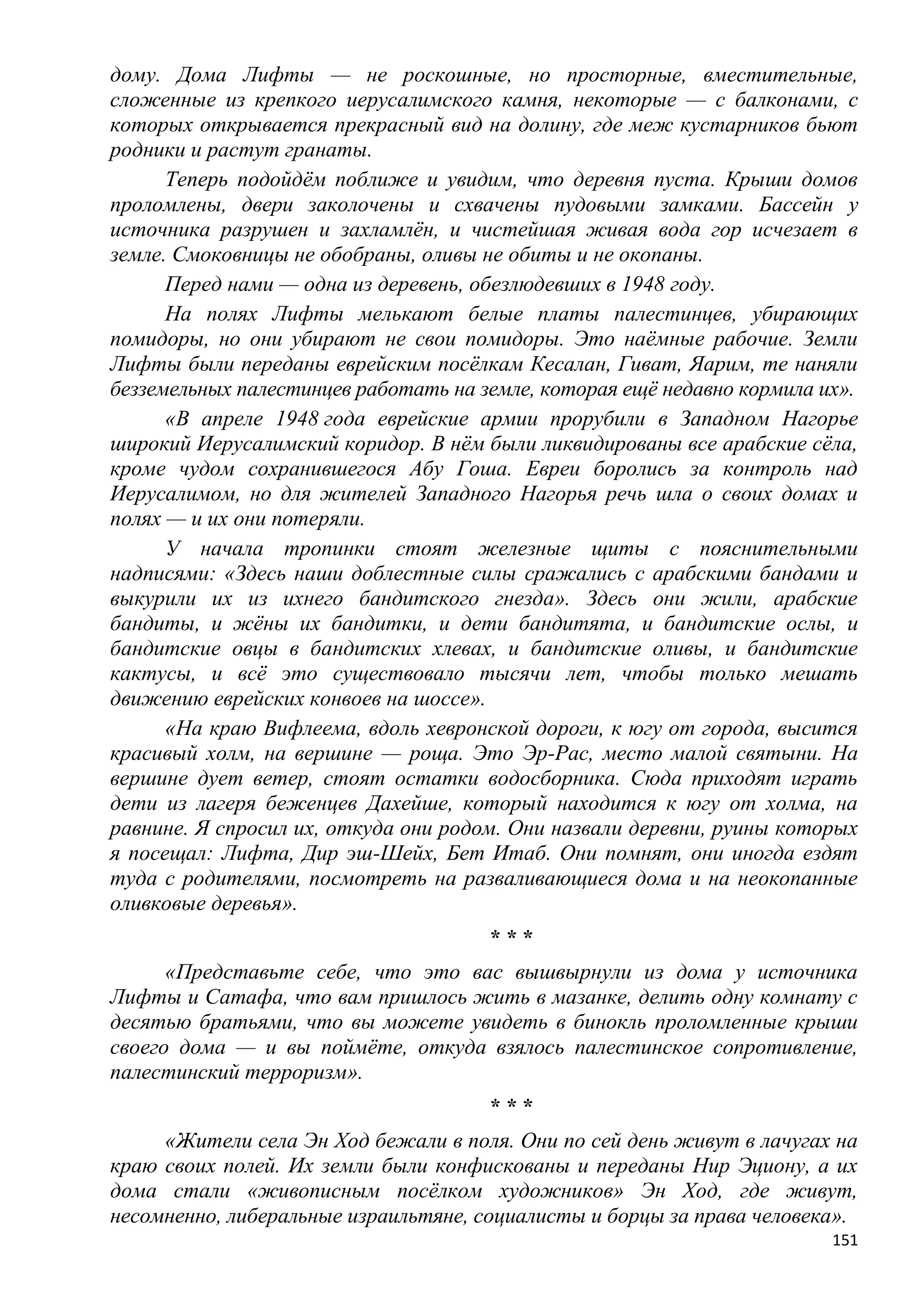 дому. Дома Лифты — не роскошные, но просторные, вместительные,
сложенные из крепкого иерусалимского камня, некоторые — с балконами, с
которых открывается прекрасный вид на долину, где меж кустарников бьют
родники и растут гранаты.
      Теперь подойдѐм поближе и увидим, что деревня пуста. Крыши домов
проломлены, двери заколочены и схвачены пудовыми замками. Бассейн у
источника разрушен и захламлѐн, и чистейшая живая вода гор исчезает в
земле. Смоковницы не обобраны, оливы не обиты и не окопаны.
      Перед нами — одна из деревень, обезлюдевших в 1948 году.
      На полях Лифты мелькают белые платы палестинцев, убирающих
помидоры, но они убирают не свои помидоры. Это наѐмные рабочие. Земли
Лифты были переданы еврейским посѐлкам Кесалан, Гиват, Яарим, те наняли
безземельных палестинцев работать на земле, которая ещѐ недавно кормила их».
      «В апреле 1948 года еврейские армии прорубили в Западном Нагорье
широкий Иерусалимский коридор. В нѐм были ликвидированы все арабские сѐла,
кроме чудом сохранившегося Абу Гоша. Евреи боролись за контроль над
Иерусалимом, но для жителей Западного Нагорья речь шла о своих домах и
полях — и их они потеряли.
      У начала тропинки стоят железные щиты с пояснительными
надписями: «Здесь наши доблестные силы сражались с арабскими бандами и
выкурили их из ихнего бандитского гнезда». Здесь они жили, арабские
бандиты, и жѐны их бандитки, и дети бандитята, и бандитские ослы, и
бандитские овцы в бандитских хлевах, и бандитские оливы, и бандитские
кактусы, и всѐ это существовало тысячи лет, чтобы только мешать
движению еврейских конвоев на шоссе».
      «На краю Вифлеема, вдоль хевронской дороги, к югу от города, высится
красивый холм, на вершине — роща. Это Эр-Рас, место малой святыни. На
вершине дует ветер, стоят остатки водосборника. Сюда приходят играть
дети из лагеря беженцев Дахейше, который находится к югу от холма, на
равнине. Я спросил их, откуда они родом. Они назвали деревни, руины которых
я посещал: Лифта, Дир эш-Шейх, Бет Итаб. Они помнят, они иногда ездят
туда с родителями, посмотреть на разваливающиеся дома и на неокопанные
оливковые деревья».
                                      ***
      «Представьте себе, что это вас вышвырнули из дома у источника
Лифты и Сатафа, что вам пришлось жить в мазанке, делить одну комнату с
десятью братьями, что вы можете увидеть в бинокль проломленные крыши
своего дома — и вы поймѐте, откуда взялось палестинское сопротивление,
палестинский терроризм».
                                      ***
     «Жители села Эн Ход бежали в поля. Они по сей день живут в лачугах на
краю своих полей. Их земли были конфискованы и переданы Нир Эциону, а их
дома стали «живописным посѐлком художников» Эн Ход, где живут,
несомненно, либеральные израильтяне, социалисты и борцы за права человека».
                                                                         151
 
