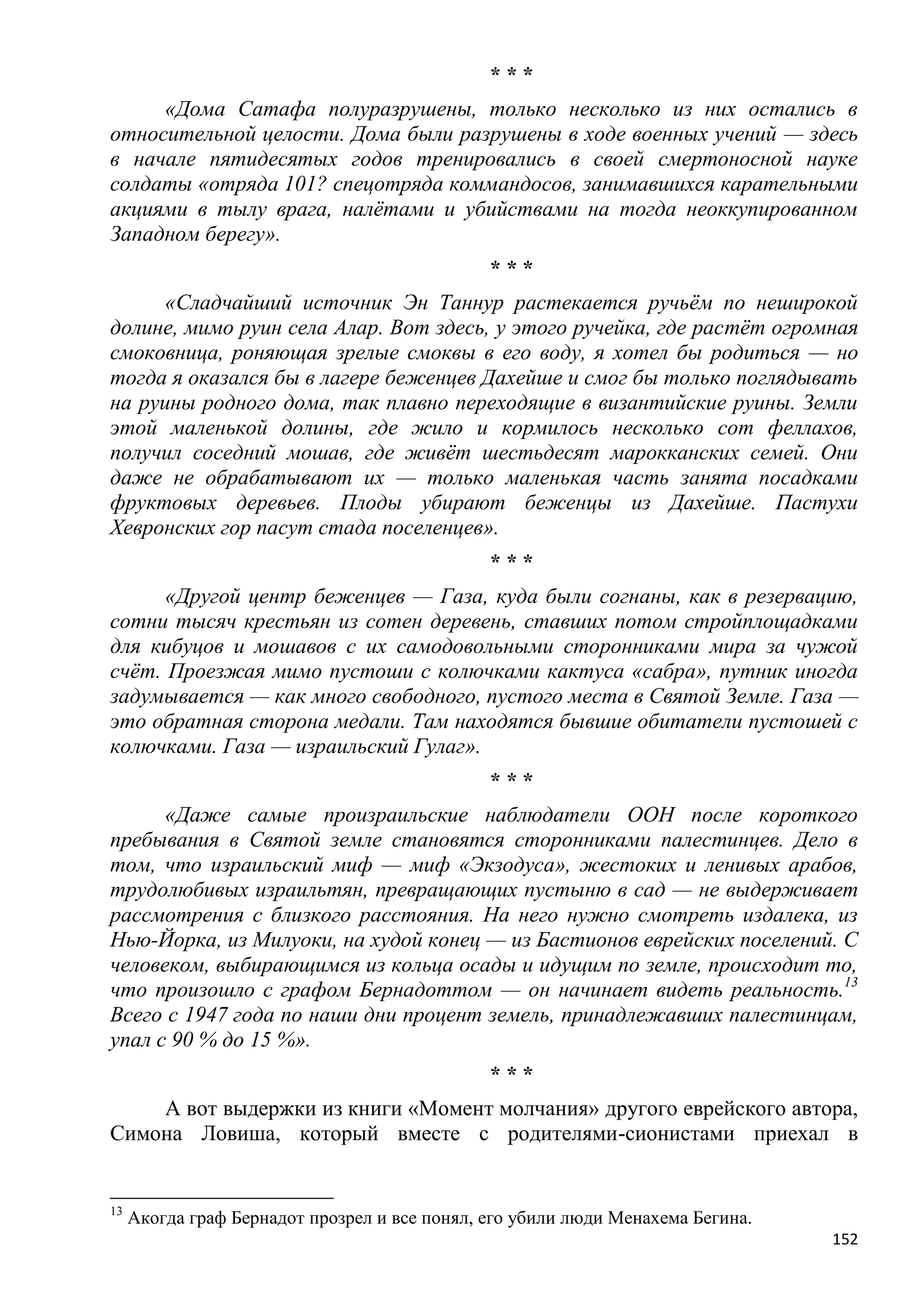 ***
     «Дома Сатафа полуразрушены, только несколько из них остались в
относительной целости. Дома были разрушены в ходе военных учений — здесь
в начале пятидесятых годов тренировались в своей смертоносной науке
солдаты «отряда 101? спецотряда коммандосов, занимавшихся карательными
акциями в тылу врага, налѐтами и убийствами на тогда неоккупированном
Западном берегу».
                                               ***
      «Сладчайший источник Эн Таннур растекается ручьѐм по неширокой
долине, мимо руин села Алар. Вот здесь, у этого ручейка, где растѐт огромная
смоковница, роняющая зрелые смоквы в его воду, я хотел бы родиться — но
тогда я оказался бы в лагере беженцев Дахейше и смог бы только поглядывать
на руины родного дома, так плавно переходящие в византийские руины. Земли
этой маленькой долины, где жило и кормилось несколько сот феллахов,
получил соседний мошав, где живѐт шестьдесят марокканских семей. Они
даже не обрабатывают их — только маленькая часть занята посадками
фруктовых деревьев. Плоды убирают беженцы из Дахейше. Пастухи
Хевронских гор пасут стада поселенцев».
                                               ***
      «Другой центр беженцев — Газа, куда были согнаны, как в резервацию,
сотни тысяч крестьян из сотен деревень, ставших потом стройплощадками
для кибуцов и мошавов с их самодовольными сторонниками мира за чужой
счѐт. Проезжая мимо пустоши с колючками кактуса «сабра», путник иногда
задумывается — как много свободного, пустого места в Святой Земле. Газа —
это обратная сторона медали. Там находятся бывшие обитатели пустошей с
колючками. Газа — израильский Гулаг».
                                               ***
      «Даже самые произраильские наблюдатели ООН после короткого
пребывания в Святой земле становятся сторонниками палестинцев. Дело в
том, что израильский миф — миф «Экзодуса», жестоких и ленивых арабов,
трудолюбивых израильтян, превращающих пустыню в сад — не выдерживает
рассмотрения с близкого расстояния. На него нужно смотреть издалека, из
Нью-Йорка, из Милуоки, на худой конец — из Бастионов еврейских поселений. С
человеком, выбирающимся из кольца осады и идущим по земле, происходит то,
что произошло с графом Бернадоттом — он начинает видеть реальность.13
Всего с 1947 года по наши дни процент земель, принадлежавших палестинцам,
упал с 90 % до 15 %».
                                               ***
    А вот выдержки из книги «Момент молчания» другого еврейского автора,
Симона Ловиша, который вместе с родителями-сионистами приехал в


13
     Акогда граф Бернадот прозрел и все понял, его убили люди Менахема Бегина.
                                                                                 152
 