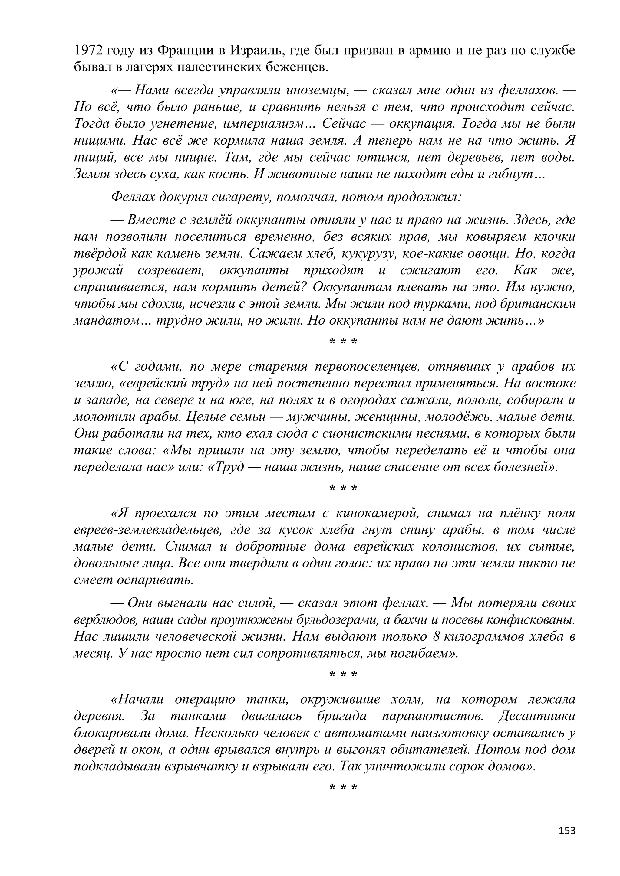 1972 году из Франции в Израиль, где был призван в армию и не раз по службе
бывал в лагерях палестинских беженцев.
     «— Нами всегда управляли иноземцы, — сказал мне один из феллахов. —
Но всѐ, что было раньше, и сравнить нельзя с тем, что происходит сейчас.
Тогда было угнетение, империализм… Сейчас — оккупация. Тогда мы не были
нищими. Нас всѐ же кормила наша земля. А теперь нам не на что жить. Я
нищий, все мы нищие. Там, где мы сейчас ютимся, нет деревьев, нет воды.
Земля здесь суха, как кость. И животные наши не находят еды и гибнут…
     Феллах докурил сигарету, помолчал, потом продолжил:
     — Вместе с землѐй оккупанты отняли у нас и право на жизнь. Здесь, где
нам позволили поселиться временно, без всяких прав, мы ковыряем клочки
твѐрдой как камень земли. Сажаем хлеб, кукурузу, кое-какие овощи. Но, когда
урожай созревает, оккупанты приходят и сжигают его. Как же,
спрашивается, нам кормить детей? Оккупантам плевать на это. Им нужно,
чтобы мы сдохли, исчезли с этой земли. Мы жили под турками, под британским
мандатом… трудно жили, но жили. Но оккупанты нам не дают жить…»
                                       ***
      «С годами, по мере старения первопоселенцев, отнявших у арабов их
землю, «еврейский труд» на ней постепенно перестал применяться. На востоке
и западе, на севере и на юге, на полях и в огородах сажали, пололи, собирали и
молотили арабы. Целые семьи — мужчины, женщины, молодѐжь, малые дети.
Они работали на тех, кто ехал сюда с сионистскими песнями, в которых были
такие слова: «Мы пришли на эту землю, чтобы переделать еѐ и чтобы она
переделала нас» или: «Труд — наша жизнь, наше спасение от всех болезней».
                                       ***
      «Я проехался по этим местам с кинокамерой, снимал на плѐнку поля
евреев-землевладельцев, где за кусок хлеба гнут спину арабы, в том числе
малые дети. Снимал и добротные дома еврейских колонистов, их сытые,
довольные лица. Все они твердили в один голос: их право на эти земли никто не
смеет оспаривать.
      — Они выгнали нас силой, — сказал этот феллах. — Мы потеряли своих
верблюдов, наши сады проутюжены бульдозерами, а бахчи и посевы конфискованы.
Нас лишили человеческой жизни. Нам выдают только 8 килограммов хлеба в
месяц. У нас просто нет сил сопротивляться, мы погибаем».
                                       ***
     «Начали операцию танки, окружившие холм, на котором лежала
деревня. За танками двигалась бригада парашютистов. Десантники
блокировали дома. Несколько человек с автоматами наизготовку оставались у
дверей и окон, а один врывался внутрь и выгонял обитателей. Потом под дом
подкладывали взрывчатку и взрывали его. Так уничтожили сорок домов».
                                       ***

                                                                           153
 