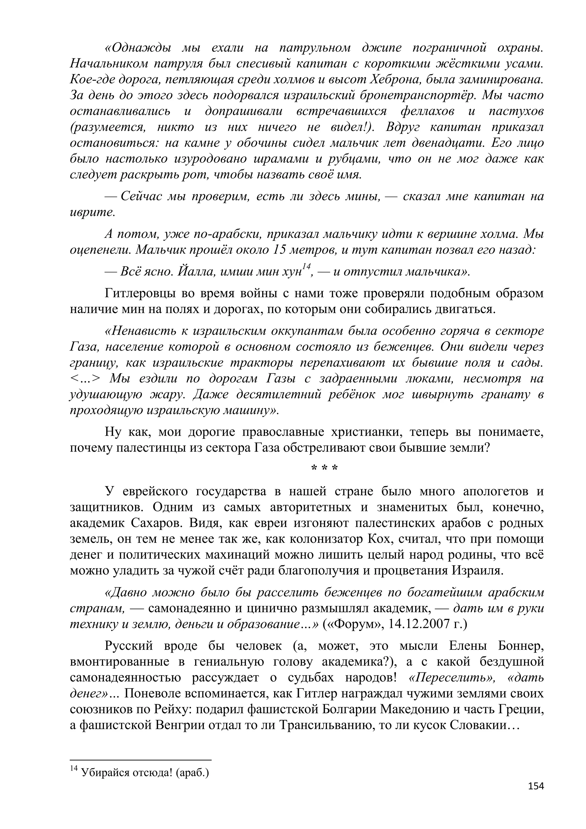 «Однажды мы ехали на патрульном джипе пограничной охраны.
Начальником патруля был спесивый капитан с короткими жѐсткими усами.
Кое-где дорога, петляющая среди холмов и высот Хеброна, была заминирована.
За день до этого здесь подорвался израильский бронетранспортѐр. Мы часто
останавливались и допрашивали встречавшихся феллахов и пастухов
(разумеется, никто из них ничего не видел!). Вдруг капитан приказал
остановиться: на камне у обочины сидел мальчик лет двенадцати. Его лицо
было настолько изуродовано шрамами и рубцами, что он не мог даже как
следует раскрыть рот, чтобы назвать своѐ имя.
     — Сейчас мы проверим, есть ли здесь мины, — сказал мне капитан на
иврите.
     А потом, уже по-арабски, приказал мальчику идти к вершине холма. Мы
оцепенели. Мальчик прошѐл около 15 метров, и тут капитан позвал его назад:
         — Всѐ ясно. Йалла, имши мин хун14, — и отпустил мальчика».
     Гитлеровцы во время войны с нами тоже проверяли подобным образом
наличие мин на полях и дорогах, по которым они собирались двигаться.
      «Ненависть к израильским оккупантам была особенно горяча в секторе
Газа, население которой в основном состояло из беженцев. Они видели через
границу, как израильские тракторы перепахивают их бывшие поля и сады.
<…> Мы ездили по дорогам Газы с задраенными люками, несмотря на
удушающую жару. Даже десятилетний ребѐнок мог швырнуть гранату в
проходящую израильскую машину».
     Ну как, мои дорогие православные христианки, теперь вы понимаете,
почему палестинцы из сектора Газа обстреливают свои бывшие земли?
                                         ***
      У еврейского государства в нашей стране было много апологетов и
защитников. Одним из самых авторитетных и знаменитых был, конечно,
академик Сахаров. Видя, как евреи изгоняют палестинских арабов с родных
земель, он тем не менее так же, как колонизатор Кох, считал, что при помощи
денег и политических махинаций можно лишить целый народ родины, что всѐ
можно уладить за чужой счѐт ради благополучия и процветания Израиля.
     «Давно можно было бы расселить беженцев по богатейшим арабским
странам, — самонадеянно и цинично размышлял академик, — дать им в руки
технику и землю, деньги и образование…» («Форум», 14.12.2007 г.)
     Русский вроде бы человек (а, может, это мысли Елены Боннер,
вмонтированные в гениальную голову академика?), а с какой бездушной
самонадеянностью рассуждает о судьбах народов! «Переселить», «дать
денег»… Поневоле вспоминается, как Гитлер награждал чужими землями своих
союзников по Рейху: подарил фашистской Болгарии Македонию и часть Греции,
а фашистской Венгрии отдал то ли Трансильванию, то ли кусок Словакии…


14
     Убирайся отсюда! (араб.)
                                                                        154
 