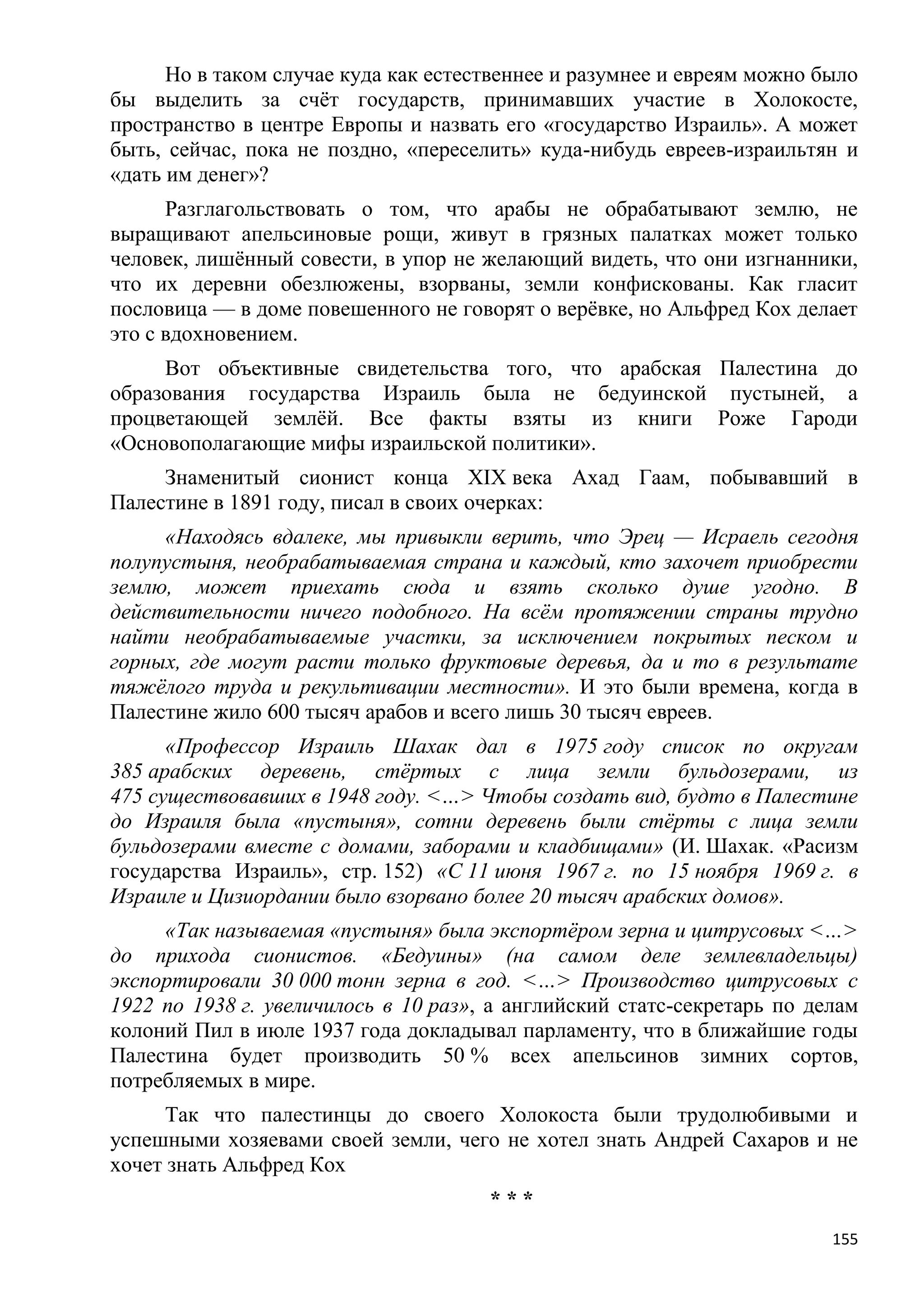 Но в таком случае куда как естественнее и разумнее и евреям можно было
бы выделить за счѐт государств, принимавших участие в Холокосте,
пространство в центре Европы и назвать его «государство Израиль». А может
быть, сейчас, пока не поздно, «переселить» куда-нибудь евреев-израильтян и
«дать им денег»?
      Разглагольствовать о том, что арабы не обрабатывают землю, не
выращивают апельсиновые рощи, живут в грязных палатках может только
человек, лишѐнный совести, в упор не желающий видеть, что они изгнанники,
что их деревни обезлюжены, взорваны, земли конфискованы. Как гласит
пословица — в доме повешенного не говорят о верѐвке, но Альфред Кох делает
это с вдохновением.
     Вот объективные свидетельства того, что арабская Палестина до
образования государства Израиль была не бедуинской пустыней, а
процветающей землѐй. Все факты взяты из книги Роже Гароди
«Основополагающие мифы израильской политики».
     Знаменитый сионист конца XIX века Ахад Гаам, побывавший в
Палестине в 1891 году, писал в своих очерках:
     «Находясь вдалеке, мы привыкли верить, что Эрец — Исраель сегодня
полупустыня, необрабатываемая страна и каждый, кто захочет приобрести
землю, может приехать сюда и взять сколько душе угодно. В
действительности ничего подобного. На всѐм протяжении страны трудно
найти необрабатываемые участки, за исключением покрытых песком и
горных, где могут расти только фруктовые деревья, да и то в результате
тяжѐлого труда и рекультивации местности». И это были времена, когда в
Палестине жило 600 тысяч арабов и всего лишь 30 тысяч евреев.
      «Профессор Израиль Шахак дал в 1975 году список по округам
385 арабских деревень, стѐртых с лица земли бульдозерами, из
475 существовавших в 1948 году. <…> Чтобы создать вид, будто в Палестине
до Израиля была «пустыня», сотни деревень были стѐрты с лица земли
бульдозерами вместе с домами, заборами и кладбищами» (И. Шахак. «Расизм
государства Израиль», стр. 152) «С 11 июня 1967 г. по 15 ноября 1969 г. в
Израиле и Цизиордании было взорвано более 20 тысяч арабских домов».
     «Так называемая «пустыня» была экспортѐром зерна и цитрусовых <…>
до прихода сионистов. «Бедуины» (на самом деле землевладельцы)
экспортировали 30 000 тонн зерна в год. <…> Производство цитрусовых с
1922 по 1938 г. увеличилось в 10 раз», а английский статс-секретарь по делам
колоний Пил в июле 1937 года докладывал парламенту, что в ближайшие годы
Палестина будет производить 50 % всех апельсинов зимних сортов,
потребляемых в мире.
      Так что палестинцы до своего Холокоста были трудолюбивыми и
успешными хозяевами своей земли, чего не хотел знать Андрей Сахаров и не
хочет знать Альфред Кох
                                      ***
                                                                         155
 
