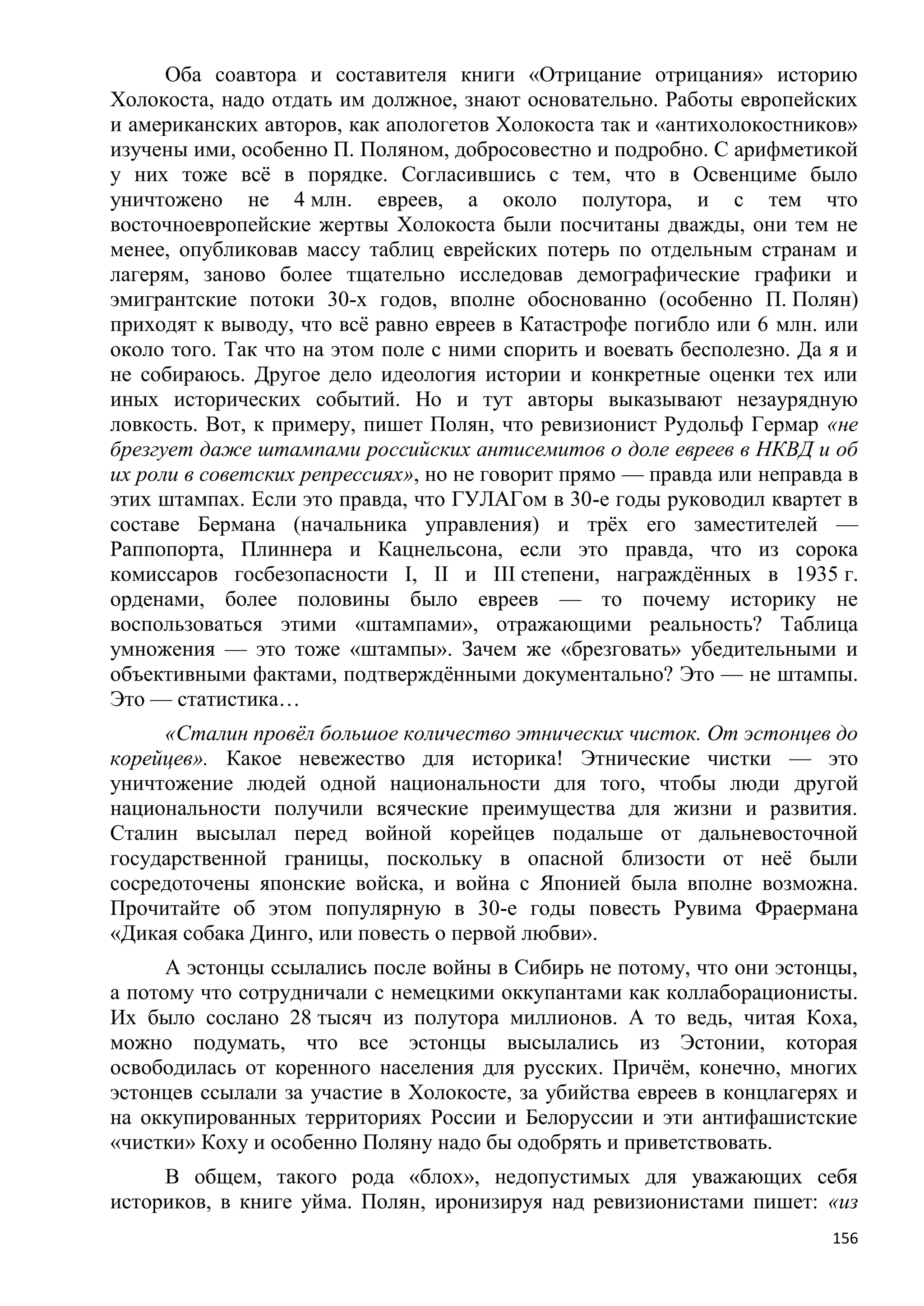 Оба соавтора и составителя книги «Отрицание отрицания» историю
Холокоста, надо отдать им должное, знают основательно. Работы европейских
и американских авторов, как апологетов Холокоста так и «антихолокостников»
изучены ими, особенно П. Поляном, добросовестно и подробно. С арифметикой
у них тоже всѐ в порядке. Согласившись с тем, что в Освенциме было
уничтожено не 4 млн. евреев, а около полутора, и с тем что
восточноевропейские жертвы Холокоста были посчитаны дважды, они тем не
менее, опубликовав массу таблиц еврейских потерь по отдельным странам и
лагерям, заново более тщательно исследовав демографические графики и
эмигрантские потоки 30-х годов, вполне обоснованно (особенно П. Полян)
приходят к выводу, что всѐ равно евреев в Катастрофе погибло или 6 млн. или
около того. Так что на этом поле с ними спорить и воевать бесполезно. Да я и
не собираюсь. Другое дело идеология истории и конкретные оценки тех или
иных исторических событий. Но и тут авторы выказывают незаурядную
ловкость. Вот, к примеру, пишет Полян, что ревизионист Рудольф Гермар «не
брезгует даже штампами российских антисемитов о доле евреев в НКВД и об
их роли в советских репрессиях», но не говорит прямо — правда или неправда в
этих штампах. Если это правда, что ГУЛАГом в 30-е годы руководил квартет в
составе Бермана (начальника управления) и трѐх его заместителей —
Раппопорта, Плиннера и Кацнельсона, если это правда, что из сорока
комиссаров госбезопасности I, II и III степени, награждѐнных в 1935 г.
орденами, более половины было евреев — то почему историку не
воспользоваться этими «штампами», отражающими реальность? Таблица
умножения — это тоже «штампы». Зачем же «брезговать» убедительными и
объективными фактами, подтверждѐнными документально? Это — не штампы.
Это — статистика…
     «Сталин провѐл большое количество этнических чисток. От эстонцев до
корейцев». Какое невежество для историка! Этнические чистки — это
уничтожение людей одной национальности для того, чтобы люди другой
национальности получили всяческие преимущества для жизни и развития.
Сталин высылал перед войной корейцев подальше от дальневосточной
государственной границы, поскольку в опасной близости от неѐ были
сосредоточены японские войска, и война с Японией была вполне возможна.
Прочитайте об этом популярную в 30-е годы повесть Рувима Фраермана
«Дикая собака Динго, или повесть о первой любви».
      А эстонцы ссылались после войны в Сибирь не потому, что они эстонцы,
а потому что сотрудничали с немецкими оккупантами как коллаборационисты.
Их было сослано 28 тысяч из полутора миллионов. А то ведь, читая Коха,
можно подумать, что все эстонцы высылались из Эстонии, которая
освободилась от коренного населения для русских. Причѐм, конечно, многих
эстонцев ссылали за участие в Холокосте, за убийства евреев в концлагерях и
на оккупированных территориях России и Белоруссии и эти антифашистские
«чистки» Коху и особенно Поляну надо бы одобрять и приветствовать.
     В общем, такого рода «блох», недопустимых для уважающих себя
историков, в книге уйма. Полян, иронизируя над ревизионистами пишет: «из
                                                                         156
 