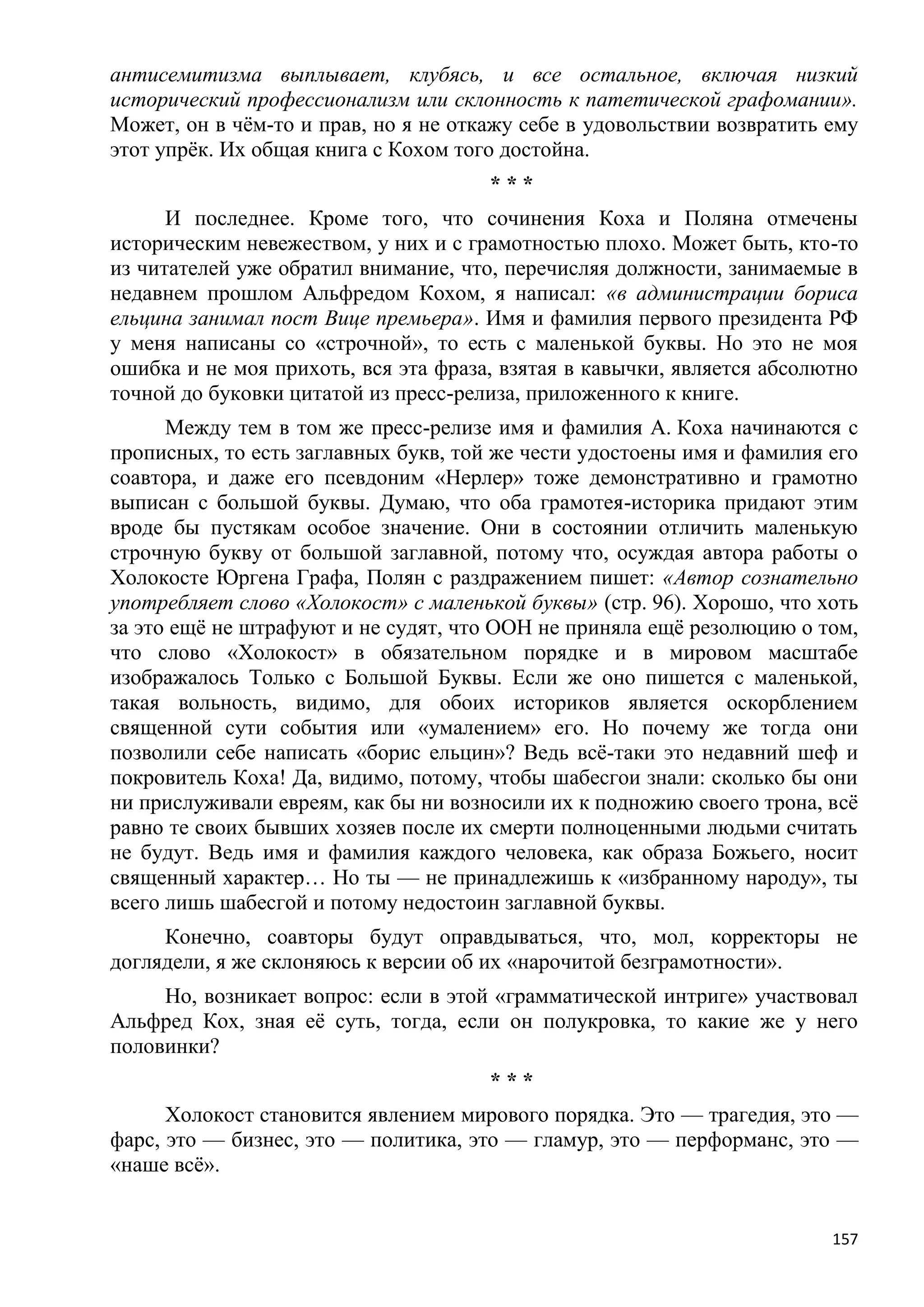 антисемитизма выплывает, клубясь, и все остальное, включая низкий
исторический профессионализм или склонность к патетической графомании».
Может, он в чѐм-то и прав, но я не откажу себе в удовольствии возвратить ему
этот упрѐк. Их общая книга с Кохом того достойна.
                                      ***
      И последнее. Кроме того, что сочинения Коха и Поляна отмечены
историческим невежеством, у них и с грамотностью плохо. Может быть, кто-то
из читателей уже обратил внимание, что, перечисляя должности, занимаемые в
недавнем прошлом Альфредом Кохом, я написал: «в администрации бориса
ельцина занимал пост Вице премьера». Имя и фамилия первого президента РФ
у меня написаны со «строчной», то есть с маленькой буквы. Но это не моя
ошибка и не моя прихоть, вся эта фраза, взятая в кавычки, является абсолютно
точной до буковки цитатой из пресс-релиза, приложенного к книге.
      Между тем в том же пресс-релизе имя и фамилия А. Коха начинаются с
прописных, то есть заглавных букв, той же чести удостоены имя и фамилия его
соавтора, и даже его псевдоним «Нерлер» тоже демонстративно и грамотно
выписан с большой буквы. Думаю, что оба грамотея-историка придают этим
вроде бы пустякам особое значение. Они в состоянии отличить маленькую
строчную букву от большой заглавной, потому что, осуждая автора работы о
Холокосте Юргена Графа, Полян с раздражением пишет: «Автор сознательно
употребляет слово «Холокост» с маленькой буквы» (стр. 96). Хорошо, что хоть
за это ещѐ не штрафуют и не судят, что ООН не приняла ещѐ резолюцию о том,
что слово «Холокост» в обязательном порядке и в мировом масштабе
изображалось Только с Большой Буквы. Если же оно пишется с маленькой,
такая вольность, видимо, для обоих историков является оскорблением
священной сути события или «умалением» его. Но почему же тогда они
позволили себе написать «борис ельцин»? Ведь всѐ-таки это недавний шеф и
покровитель Коха! Да, видимо, потому, чтобы шабесгои знали: сколько бы они
ни прислуживали евреям, как бы ни возносили их к подножию своего трона, всѐ
равно те своих бывших хозяев после их смерти полноценными людьми считать
не будут. Ведь имя и фамилия каждого человека, как образа Божьего, носит
священный характер… Но ты — не принадлежишь к «избранному народу», ты
всего лишь шабесгой и потому недостоин заглавной буквы.
     Конечно, соавторы будут оправдываться, что, мол, корректоры не
доглядели, я же склоняюсь к версии об их «нарочитой безграмотности».
     Но, возникает вопрос: если в этой «грамматической интриге» участвовал
Альфред Кох, зная еѐ суть, тогда, если он полукровка, то какие же у него
половинки?
                                      ***
      Холокост становится явлением мирового порядка. Это — трагедия, это —
фарс, это — бизнес, это — политика, это — гламур, это — перформанс, это —
«наше всѐ».


                                                                         157
 