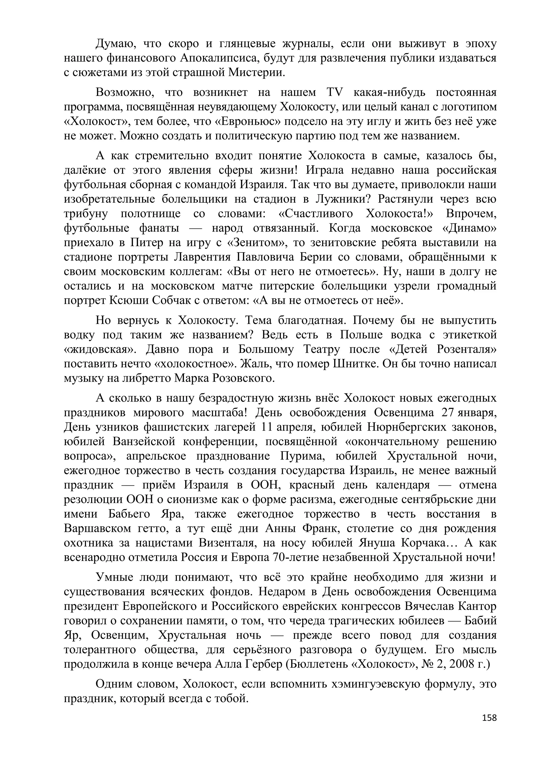 Думаю, что скоро и глянцевые журналы, если они выживут в эпоху
нашего финансового Апокалипсиса, будут для развлечения публики издаваться
с сюжетами из этой страшной Мистерии.
     Возможно, что возникнет на нашем TV какая-нибудь постоянная
программа, посвящѐнная неувядающему Холокосту, или целый канал с логотипом
«Холокост», тем более, что «Евроньюс» подсело на эту иглу и жить без неѐ уже
не может. Можно создать и политическую партию под тем же названием.
     А как стремительно входит понятие Холокоста в самые, казалось бы,
далѐкие от этого явления сферы жизни! Играла недавно наша российская
футбольная сборная с командой Израиля. Так что вы думаете, приволокли наши
изобретательные болельщики на стадион в Лужники? Растянули через всю
трибуну полотнище со словами: «Счастливого Холокоста!» Впрочем,
футбольные фанаты — народ отвязанный. Когда московское «Динамо»
приехало в Питер на игру с «Зенитом», то зенитовские ребята выставили на
стадионе портреты Лаврентия Павловича Берии со словами, обращѐнными к
своим московским коллегам: «Вы от него не отмоетесь». Ну, наши в долгу не
остались и на московском матче питерские болельщики узрели громадный
портрет Ксюши Собчак с ответом: «А вы не отмоетесь от неѐ».
     Но вернусь к Холокосту. Тема благодатная. Почему бы не выпустить
водку под таким же названием? Ведь есть в Польше водка с этикеткой
«жидовская». Давно пора и Большому Театру после «Детей Розенталя»
поставить нечто «холокостное». Жаль, что помер Шнитке. Он бы точно написал
музыку на либретто Марка Розовского.
     А сколько в нашу безрадостную жизнь внѐс Холокост новых ежегодных
праздников мирового масштаба! День освобождения Освенцима 27 января,
День узников фашистских лагерей 11 апреля, юбилей Нюрнбергских законов,
юбилей Ванзейской конференции, посвящѐнной «окончательному решению
вопроса», апрельское празднование Пурима, юбилей Хрустальной ночи,
ежегодное торжество в честь создания государства Израиль, не менее важный
праздник — приѐм Израиля в ООН, красный день календаря — отмена
резолюции ООН о сионизме как о форме расизма, ежегодные сентябрьские дни
имени Бабьего Яра, также ежегодное торжество в честь восстания в
Варшавском гетто, а тут ещѐ дни Анны Франк, столетие со дня рождения
охотника за нацистами Визенталя, на носу юбилей Януша Корчака… А как
всенародно отметила Россия и Европа 70-летие незабвенной Хрустальной ночи!
     Умные люди понимают, что всѐ это крайне необходимо для жизни и
существования всяческих фондов. Недаром в День освобождения Освенцима
президент Европейского и Российского еврейских конгрессов Вячеслав Кантор
говорил о сохранении памяти, о том, что череда трагических юбилеев — Бабий
Яр, Освенцим, Хрустальная ночь — прежде всего повод для создания
толерантного общества, для серьѐзного разговора о будущем. Его мысль
продолжила в конце вечера Алла Гербер (Бюллетень «Холокост», № 2, 2008 г.)
     Одним словом, Холокост, если вспомнить хэмингуэевскую формулу, это
праздник, который всегда с тобой.
                                                                         158
 