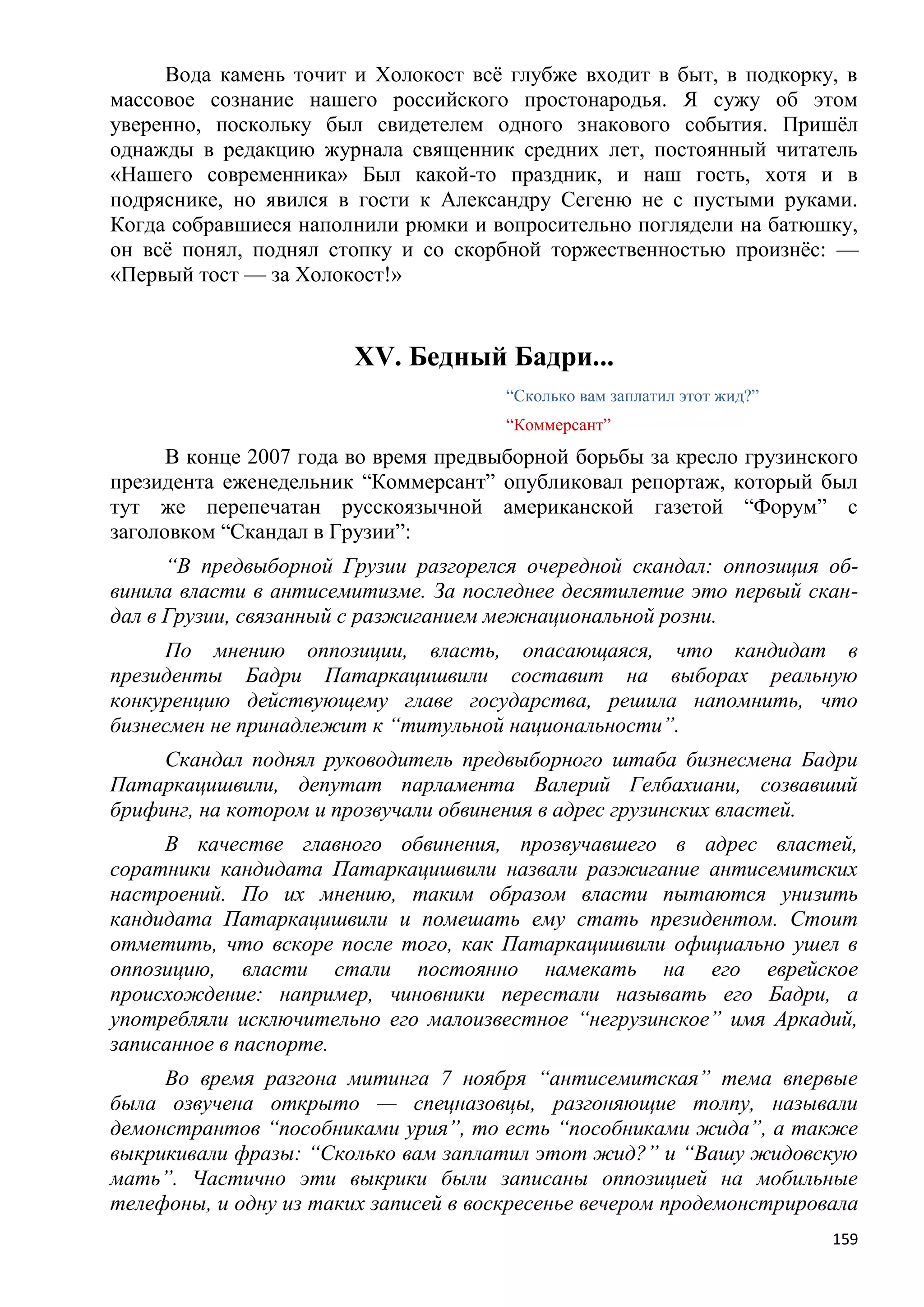 Вода камень точит и Холокост всѐ глубже входит в быт, в подкорку, в
массовое сознание нашего российского простонародья. Я сужу об этом
уверенно, поскольку был свидетелем одного знакового события. Пришѐл
однажды в редакцию журнала священник средних лет, постоянный читатель
«Нашего современника» Был какой-то праздник, и наш гость, хотя и в
подряснике, но явился в гости к Александру Сегеню не с пустыми руками.
Когда собравшиеся наполнили рюмки и вопросительно поглядели на батюшку,
он всѐ понял, поднял стопку и со скорбной торжественностью произнѐс: —
«Первый тост — за Холокост!»


                        XV. Бедный Бадри...
                                       ―Сколько вам заплатил этот жид?‖
                                       ―Коммерсант‖
      В конце 2007 года во время предвыборной борьбы за кресло грузинского
президента еженедельник ―Коммерсант‖ опубликовал репортаж, который был
тут же перепечатан русскоязычной американской газетой ―Форум‖ с
заголовком ―Скандал в Грузии‖:
      ―В предвыборной Грузии разгорелся очередной скандал: оппозиция об-
винила власти в антисемитизме. За последнее десятилетие это первый скан-
дал в Грузии, связанный с разжиганием межнациональной розни.
     По мнению оппозиции, власть, опасающаяся, что кандидат в
президенты Бадри Патаркацишвили составит на выборах реальную
конкуренцию действующему главе государства, решила напомнить, что
бизнесмен не принадлежит к ―титульной национальности‖.
     Скандал поднял руководитель предвыборного штаба бизнесмена Бадри
Патаркацишвили, депутат парламента Валерий Гелбахиани, созвавший
брифинг, на котором и прозвучали обвинения в адрес грузинских властей.
     В качестве главного обвинения, прозвучавшего в адрес властей,
соратники кандидата Патаркацишвили назвали разжигание антисемитских
настроений. По их мнению, таким образом власти пытаются унизить
кандидата Патаркацишвили и помешать ему стать президентом. Стоит
отметить, что вскоре после того, как Патаркацишвили официально ушел в
оппозицию, власти стали постоянно намекать на его еврейское
происхождение: например, чиновники перестали называть его Бадри, а
употребляли исключительно его малоизвестное ―негрузинское‖ имя Аркадий,
записанное в паспорте.
     Во время разгона митинга 7 ноября ―антисемитская‖ тема впервые
была озвучена открыто — спецназовцы, разгоняющие толпу, называли
демонстрантов ―пособниками урия‖, то есть ―пособниками жида‖, а также
выкрикивали фразы: ―Сколько вам заплатил этот жид?‖ и ―Вашу жидовскую
мать‖. Частично эти выкрики были записаны оппозицией на мобильные
телефоны, и одну из таких записей в воскресенье вечером продемонстрировала
                                                                          159
 