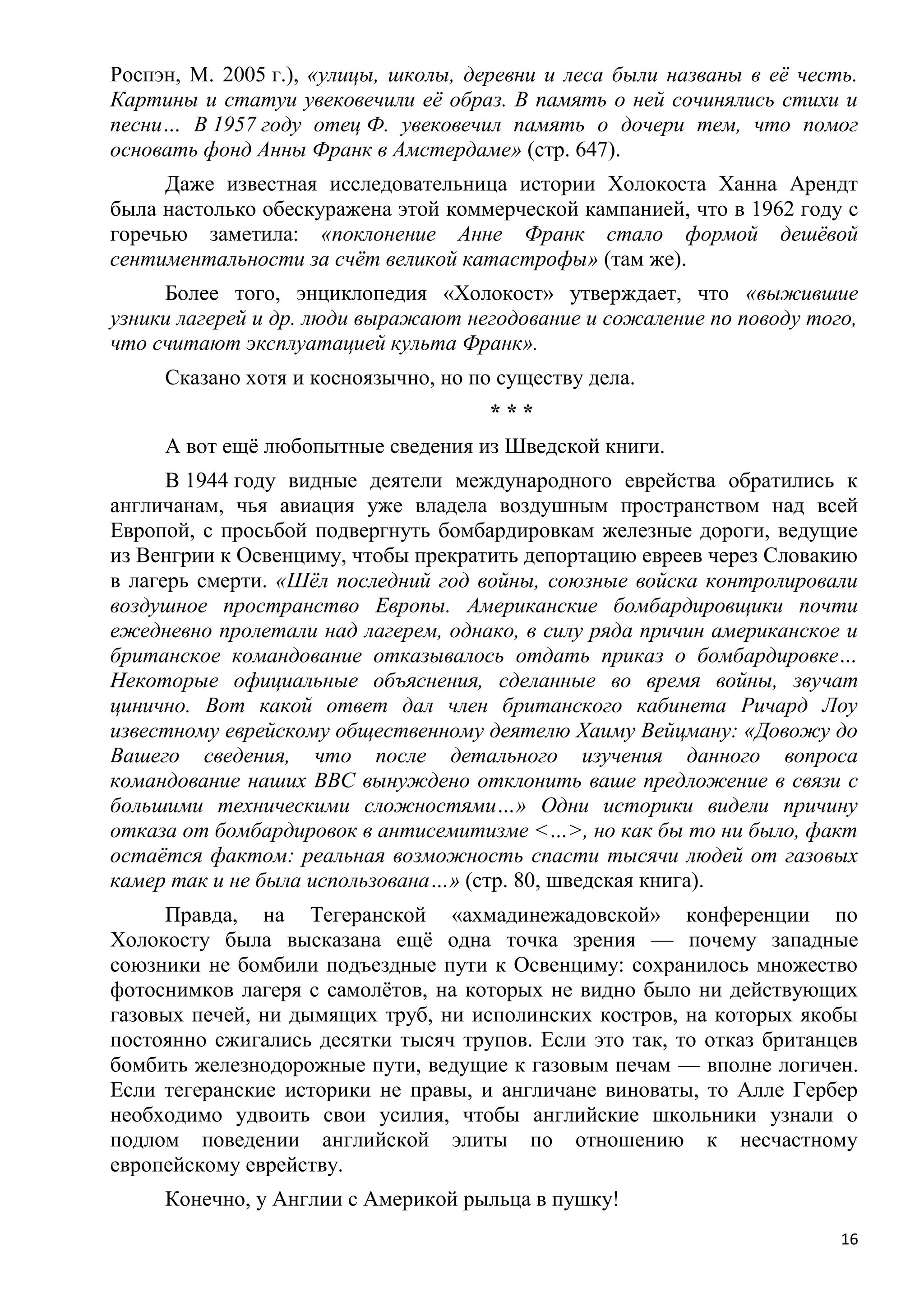 Роспэн, М. 2005 г.), «улицы, школы, деревни и леса были названы в еѐ честь.
Картины и статуи увековечили еѐ образ. В память о ней сочинялись стихи и
песни… В 1957 году отец Ф. увековечил память о дочери тем, что помог
основать фонд Анны Франк в Амстердаме» (стр. 647).
     Даже известная исследовательница истории Холокоста Ханна Арендт
была настолько обескуражена этой коммерческой кампанией, что в 1962 году с
горечью заметила: «поклонение Анне Франк стало формой дешѐвой
сентиментальности за счѐт великой катастрофы» (там же).
     Более того, энциклопедия «Холокост» утверждает, что «выжившие
узники лагерей и др. люди выражают негодование и сожаление по поводу того,
что считают эксплуатацией культа Франк».
     Сказано хотя и косноязычно, но по существу дела.
                                      ***
     А вот ещѐ любопытные сведения из Шведской книги.
      В 1944 году видные деятели международного еврейства обратились к
англичанам, чья авиация уже владела воздушным пространством над всей
Европой, с просьбой подвергнуть бомбардировкам железные дороги, ведущие
из Венгрии к Освенциму, чтобы прекратить депортацию евреев через Словакию
в лагерь смерти. «Шѐл последний год войны, союзные войска контролировали
воздушное пространство Европы. Американские бомбардировщики почти
ежедневно пролетали над лагерем, однако, в силу ряда причин американское и
британское командование отказывалось отдать приказ о бомбардировке…
Некоторые официальные объяснения, сделанные во время войны, звучат
цинично. Вот какой ответ дал член британского кабинета Ричард Лоу
известному еврейскому общественному деятелю Хаиму Вейцману: «Довожу до
Вашего сведения, что после детального изучения данного вопроса
командование наших ВВС вынуждено отклонить ваше предложение в связи с
большими техническими сложностями…» Одни историки видели причину
отказа от бомбардировок в антисемитизме <…>, но как бы то ни было, факт
остаѐтся фактом: реальная возможность спасти тысячи людей от газовых
камер так и не была использована…» (стр. 80, шведская книга).
     Правда, на Тегеранской «ахмадинежадовской» конференции по
Холокосту была высказана ещѐ одна точка зрения — почему западные
союзники не бомбили подъездные пути к Освенциму: сохранилось множество
фотоснимков лагеря с самолѐтов, на которых не видно было ни действующих
газовых печей, ни дымящих труб, ни исполинских костров, на которых якобы
постоянно сжигались десятки тысяч трупов. Если это так, то отказ британцев
бомбить железнодорожные пути, ведущие к газовым печам — вполне логичен.
Если тегеранские историки не правы, и англичане виноваты, то Алле Гербер
необходимо удвоить свои усилия, чтобы английские школьники узнали о
подлом поведении английской элиты по отношению к несчастному
европейскому еврейству.
     Конечно, у Англии с Америкой рыльца в пушку!
                                                                         16
 