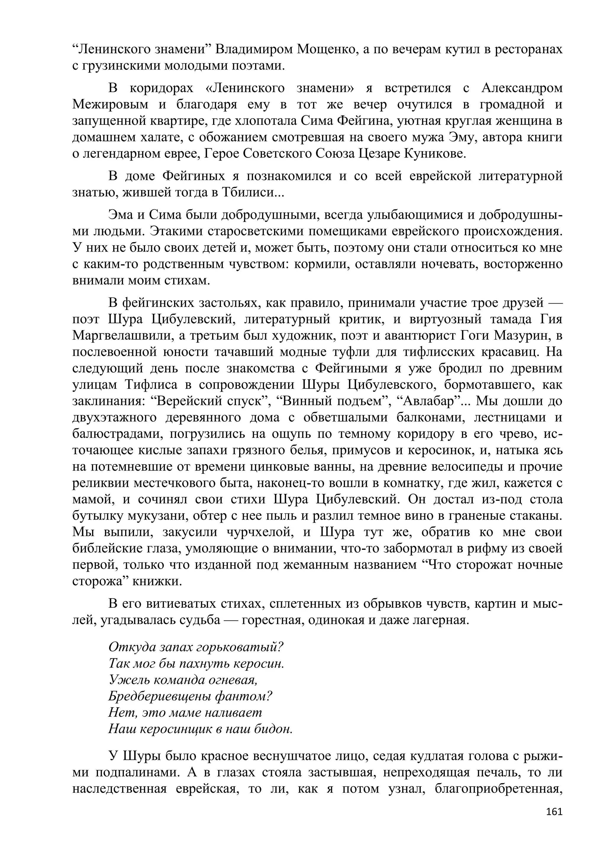 ―Ленинского знамени‖ Владимиром Мощенко, а по вечерам кутил в ресторанах
с грузинскими молодыми поэтами.
      В коридорах «Ленинского знамени» я встретился с Александром
Межировым и благодаря ему в тот же вечер очутился в громадной и
запущенной квартире, где хлопотала Сима Фейгина, уютная круглая женщина в
домашнем халате, с обожанием смотревшая на своего мужа Эму, автора книги
о легендарном еврее, Герое Советского Союза Цезаре Куникове.
     В доме Фейгиных я познакомился и со всей еврейской литературной
знатью, жившей тогда в Тбилиси...
      Эма и Сима были добродушными, всегда улыбающимися и добродушны-
ми людьми. Этакими старосветскими помещиками еврейского происхождения.
У них не было своих детей и, может быть, поэтому они стали относиться ко мне
с каким-то родственным чувством: кормили, оставляли ночевать, восторженно
внимали моим стихам.
     В фейгинских застольях, как правило, принимали участие трое друзей —
поэт Шура Цибулевский, литературный критик, и виртуозный тамада Гия
Маргвелашвили, а третьим был художник, поэт и авантюрист Гоги Мазурин, в
послевоенной юности тачавший модные туфли для тифлисских красавиц. На
следующий день после знакомства с Фейгиными я уже бродил по древним
улицам Тифлиса в сопровождении Шуры Цибулевского, бормотавшего, как
заклинания: ―Верейский спуск‖, ―Винный подъем‖, ―Авлабар‖... Мы дошли до
двухэтажного деревянного дома с обветшалыми балконами, лестницами и
балюстрадами, погрузились на ощупь по темному коридору в его чрево, ис-
точающее кислые запахи грязного белья, примусов и керосинок, и, натыка ясь
на потемневшие от времени цинковые ванны, на древние велосипеды и прочие
реликвии местечкового быта, наконец-то вошли в комнатку, где жил, кажется с
мамой, и сочинял свои стихи Шура Цибулевский. Он достал из-под стола
бутылку мукузани, обтер с нее пыль и разлил темное вино в граненые стаканы.
Мы выпили, закусили чурчхелой, и Шура тут же, обратив ко мне свои
библейские глаза, умоляющие о внимании, что-то забормотал в рифму из своей
первой, только что изданной под жеманным названием ―Что сторожат ночные
сторожа‖ книжки.
      В его витиеватых стихах, сплетенных из обрывков чувств, картин и мыс-
лей, угадывалась судьба — горестная, одинокая и даже лагерная.
     Откуда запах горьковатый?
     Так мог бы пахнуть керосин.
     Ужель команда огневая,
     Бредбериевщены фантом?
     Нет, это маме наливает
     Наш керосинщик в наш бидон.
     У Шуры было красное веснушчатое лицо, седая кудлатая голова с рыжи-
ми подпалинами. А в глазах стояла застывшая, непреходящая печаль, то ли
наследственная еврейская, то ли, как я потом узнал, благоприобретенная,
                                                                         161
 