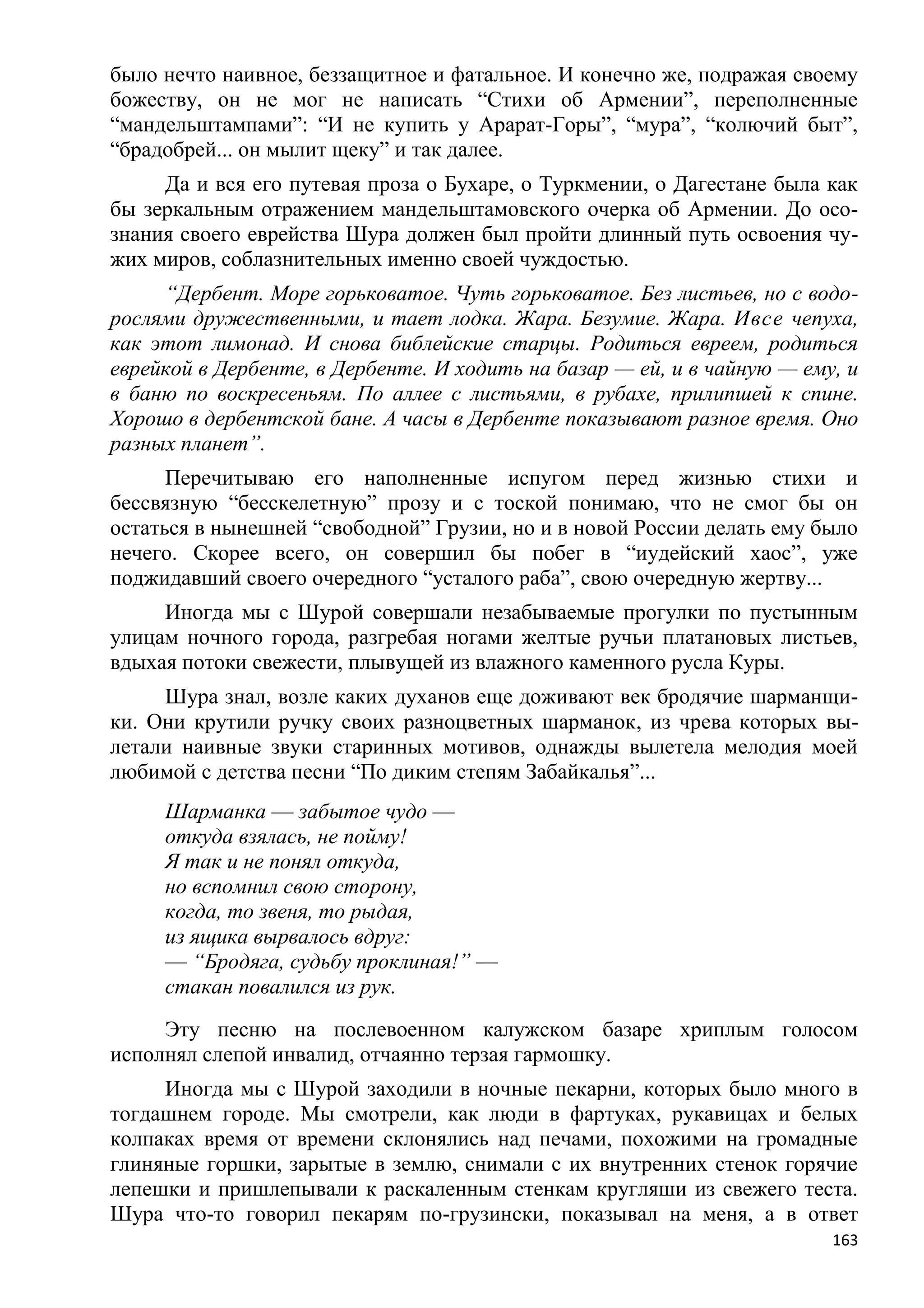 было нечто наивное, беззащитное и фатальное. И конечно же, подражая своему
божеству, он не мог не написать ―Стихи об Армении‖, переполненные
―мандельштампами‖: ―И не купить у Арарат-Горы‖, ―мура‖, ―колючий быт‖,
―брадобрей... он мылит щеку‖ и так далее.
     Да и вся его путевая проза о Бухаре, о Туркмении, о Дагестане была как
бы зеркальным отражением мандельштамовского очерка об Армении. До осо-
знания своего еврейства Шура должен был пройти длинный путь освоения чу-
жих миров, соблазнительных именно своей чуждостью.
     ―Дербент. Море горьковатое. Чуть горьковатое. Без листьев, но с водо-
рослями дружественными, и тает лодка. Жара. Безумие. Жара. Ивсе чепуха,
как этот лимонад. И снова библейские старцы. Родиться евреем, родиться
еврейкой в Дербенте, в Дербенте. И ходить на базар — ей, и в чайную — ему, и
в баню по воскресеньям. По аллее с листьями, в рубахе, прилипшей к спине.
Хорошо в дербентской бане. А часы в Дербенте показывают разное время. Оно
разных планет‖.
      Перечитываю его наполненные испугом перед жизнью стихи и
бессвязную ―бесскелетную‖ прозу и с тоской понимаю, что не смог бы он
остаться в нынешней ―свободной‖ Грузии, но и в новой России делать ему было
нечего. Скорее всего, он совершил бы побег в ―иудейский хаос‖, уже
поджидавший своего очередного ―усталого раба‖, свою очередную жертву...
     Иногда мы с Шурой совершали незабываемые прогулки по пустынным
улицам ночного города, разгребая ногами желтые ручьи платановых листьев,
вдыхая потоки свежести, плывущей из влажного каменного русла Куры.
     Шура знал, возле каких духанов еще доживают век бродячие шарманщи-
ки. Они крутили ручку своих разноцветных шарманок, из чрева которых вы-
летали наивные звуки старинных мотивов, однажды вылетела мелодия моей
любимой с детства песни ―По диким степям Забайкалья‖...
     Шарманка — забытое чудо —
     откуда взялась, не пойму!
     Я так и не понял откуда,
     но вспомнил свою сторону,
     когда, то звеня, то рыдая,
     из ящика вырвалось вдруг:
     — ―Бродяга, судьбу проклиная!‖ —
     стакан повалился из рук.
     Эту песню на послевоенном калужском базаре хриплым голосом
исполнял слепой инвалид, отчаянно терзая гармошку.
     Иногда мы с Шурой заходили в ночные пекарни, которых было много в
тогдашнем городе. Мы смотрели, как люди в фартуках, рукавицах и белых
колпаках время от времени склонялись над печами, похожими на громадные
глиняные горшки, зарытые в землю, снимали с их внутренних стенок горячие
лепешки и пришлепывали к раскаленным стенкам кругляши из свежего теста.
Шура что-то говорил пекарям по-грузински, показывал на меня, а в ответ
                                                                         163
 