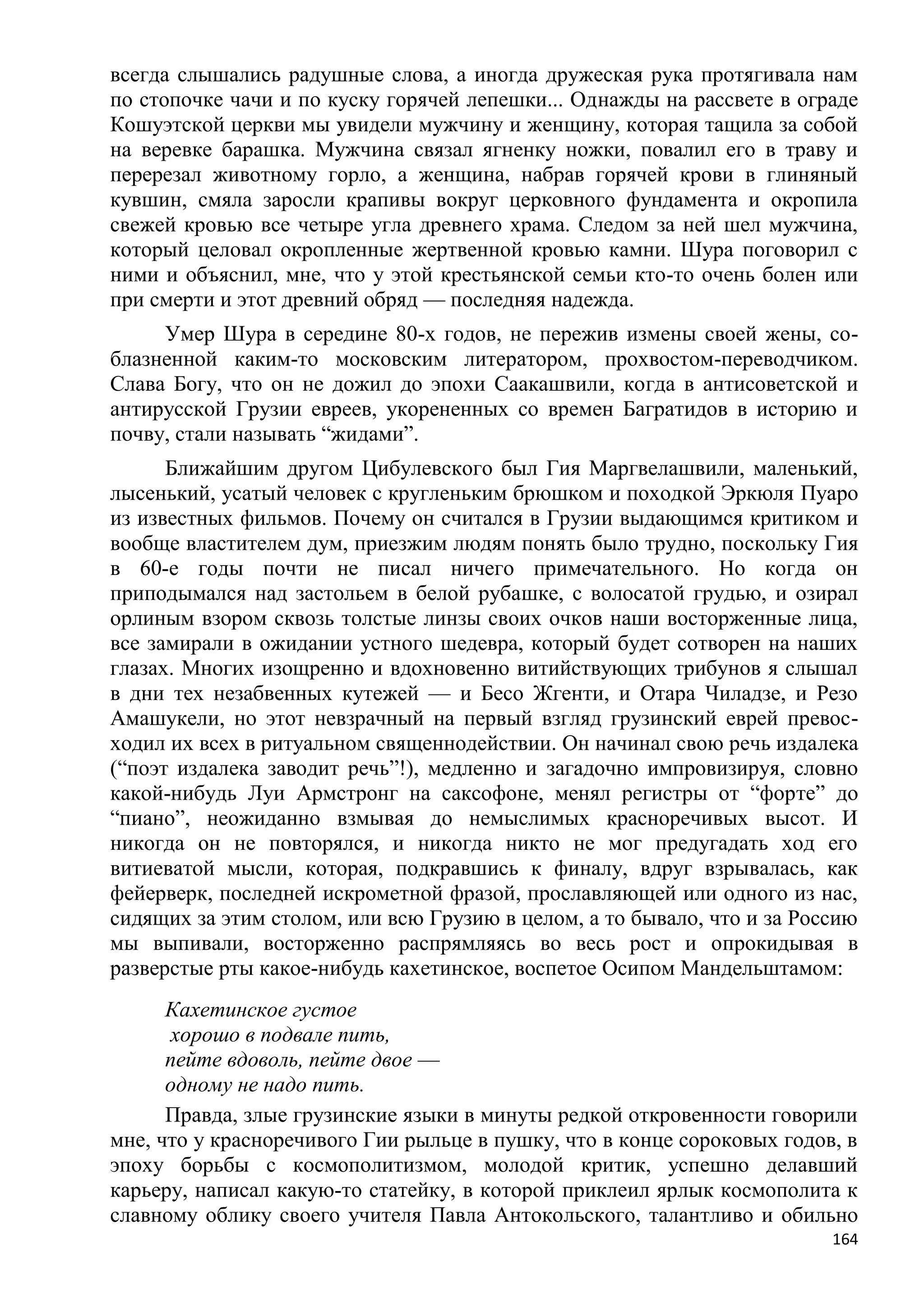 всегда слышались радушные слова, а иногда дружеская рука протягивала нам
по стопочке чачи и по куску горячей лепешки... Однажды на рассвете в ограде
Кошуэтской церкви мы увидели мужчину и женщину, которая тащила за собой
на веревке барашка. Мужчина связал ягненку ножки, повалил его в траву и
перерезал животному горло, а женщина, набрав горячей крови в глиняный
кувшин, смяла заросли крапивы вокруг церковного фундамента и окропила
свежей кровью все четыре угла древнего храма. Следом за ней шел мужчина,
который целовал окропленные жертвенной кровью камни. Шура поговорил с
ними и объяснил, мне, что у этой крестьянской семьи кто-то очень болен или
при смерти и этот древний обряд — последняя надежда.
     Умер Шура в середине 80-х годов, не пережив измены своей жены, со-
блазненной каким-то московским литератором, прохвостом-переводчиком.
Слава Богу, что он не дожил до эпохи Саакашвили, когда в антисоветской и
антирусской Грузии евреев, укорененных со времен Багратидов в историю и
почву, стали называть ―жидами‖.
      Ближайшим другом Цибулевского был Гия Маргвелашвили, маленький,
лысенький, усатый человек с кругленьким брюшком и походкой Эркюля Пуаро
из известных фильмов. Почему он считался в Грузии выдающимся критиком и
вообще властителем дум, приезжим людям понять было трудно, поскольку Гия
в 60-е годы почти не писал ничего примечательного. Но когда он
приподымался над застольем в белой рубашке, с волосатой грудью, и озирал
орлиным взором сквозь толстые линзы своих очков наши восторженные лица,
все замирали в ожидании устного шедевра, который будет сотворен на наших
глазах. Многих изощренно и вдохновенно витийствующих трибунов я слышал
в дни тех незабвенных кутежей — и Бесо Жгенти, и Отара Чиладзе, и Резо
Амашукели, но этот невзрачный на первый взгляд грузинский еврей превос-
ходил их всех в ритуальном священнодействии. Он начинал свою речь издалека
(―поэт издалека заводит речь‖!), медленно и загадочно импровизируя, словно
какой-нибудь Луи Армстронг на саксофоне, менял регистры от ―форте‖ до
―пиано‖, неожиданно взмывая до немыслимых красноречивых высот. И
никогда он не повторялся, и никогда никто не мог предугадать ход его
витиеватой мысли, которая, подкравшись к финалу, вдруг взрывалась, как
фейерверк, последней искрометной фразой, прославляющей или одного из нас,
сидящих за этим столом, или всю Грузию в целом, а то бывало, что и за Россию
мы выпивали, восторженно распрямляясь во весь рост и опрокидывая в
разверстые рты какое-нибудь кахетинское, воспетое Осипом Мандельштамом:
      Кахетинское густое
      хорошо в подвале пить,
      пейте вдоволь, пейте двое —
      одному не надо пить.
      Правда, злые грузинские языки в минуты редкой откровенности говорили
мне, что у красноречивого Гии рыльце в пушку, что в конце сороковых годов, в
эпоху борьбы с космополитизмом, молодой критик, успешно делавший
карьеру, написал какую-то статейку, в которой приклеил ярлык космополита к
славному облику своего учителя Павла Антокольского, талантливо и обильно
                                                                         164
 