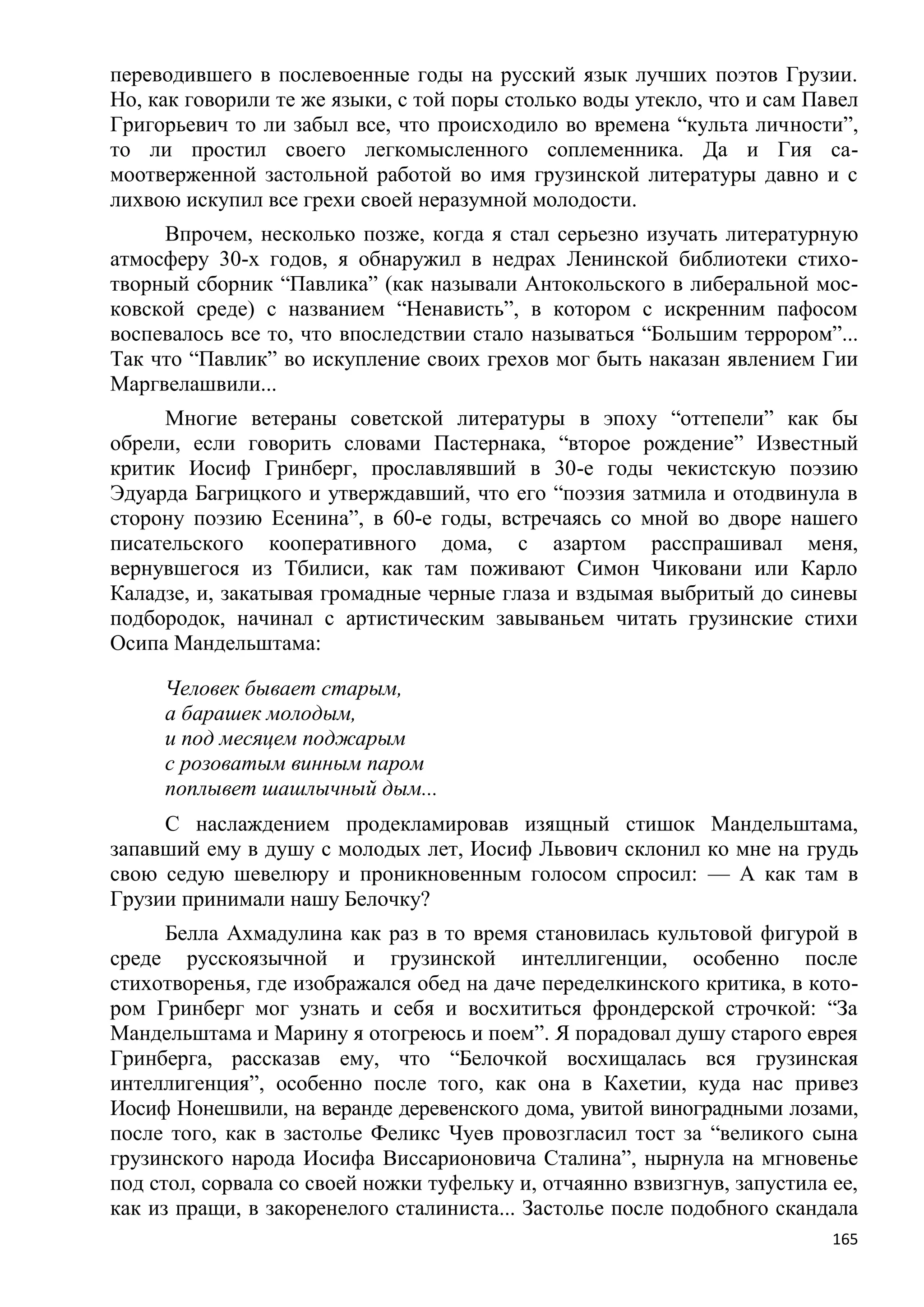 переводившего в послевоенные годы на русский язык лучших поэтов Грузии.
Но, как говорили те же языки, с той поры столько воды утекло, что и сам Павел
Григорьевич то ли забыл все, что происходило во времена ―культа личности‖,
то ли простил своего легкомысленного соплеменника. Да и Гия са-
моотверженной застольной работой во имя грузинской литературы давно и с
лихвою искупил все грехи своей неразумной молодости.
     Впрочем, несколько позже, когда я стал серьезно изучать литературную
атмосферу 30-х годов, я обнаружил в недрах Ленинской библиотеки стихо-
творный сборник ―Павлика‖ (как называли Антокольского в либеральной мос-
ковской среде) с названием ―Ненависть‖, в котором с искренним пафосом
воспевалось все то, что впоследствии стало называться ―Большим террором‖...
Так что ―Павлик‖ во искупление своих грехов мог быть наказан явлением Гии
Маргвелашвили...
     Многие ветераны советской литературы в эпоху ―оттепели‖ как бы
обрели, если говорить словами Пастернака, ―второе рождение‖ Известный
критик Иосиф Гринберг, прославлявший в 30-е годы чекистскую поэзию
Эдуарда Багрицкого и утверждавший, что его ―поэзия затмила и отодвинула в
сторону поэзию Есенина‖, в 60-е годы, встречаясь со мной во дворе нашего
писательского кооперативного дома, с азартом расспрашивал меня,
вернувшегося из Тбилиси, как там поживают Симон Чиковани или Карло
Каладзе, и, закатывая громадные черные глаза и вздымая выбритый до синевы
подбородок, начинал с артистическим завываньем читать грузинские стихи
Осипа Мандельштама:

     Человек бывает старым,
     а барашек молодым,
     и под месяцем поджарым
     с розоватым винным паром
     поплывет шашлычный дым...
     С наслаждением продекламировав изящный стишок Мандельштама,
запавший ему в душу с молодых лет, Иосиф Львович склонил ко мне на грудь
свою седую шевелюру и проникновенным голосом спросил: — А как там в
Грузии принимали нашу Белочку?
      Белла Ахмадулина как раз в то время становилась культовой фигурой в
среде русскоязычной и грузинской интеллигенции, особенно после
стихотворенья, где изображался обед на даче переделкинского критика, в кото-
ром Гринберг мог узнать и себя и восхититься фрондерской строчкой: ―За
Мандельштама и Марину я отогреюсь и поем‖. Я порадовал душу старого еврея
Гринберга, рассказав ему, что ―Белочкой восхищалась вся грузинская
интеллигенция‖, особенно после того, как она в Кахетии, куда нас привез
Иосиф Нонешвили, на веранде деревенского дома, увитой виноградными лозами,
после того, как в застолье Феликс Чуев провозгласил тост за ―великого сына
грузинского народа Иосифа Виссарионовича Сталина‖, нырнула на мгновенье
под стол, сорвала со своей ножки туфельку и, отчаянно взвизгнув, запустила ее,
как из пращи, в закоренелого сталиниста... Застолье после подобного скандала
                                                                           165
 