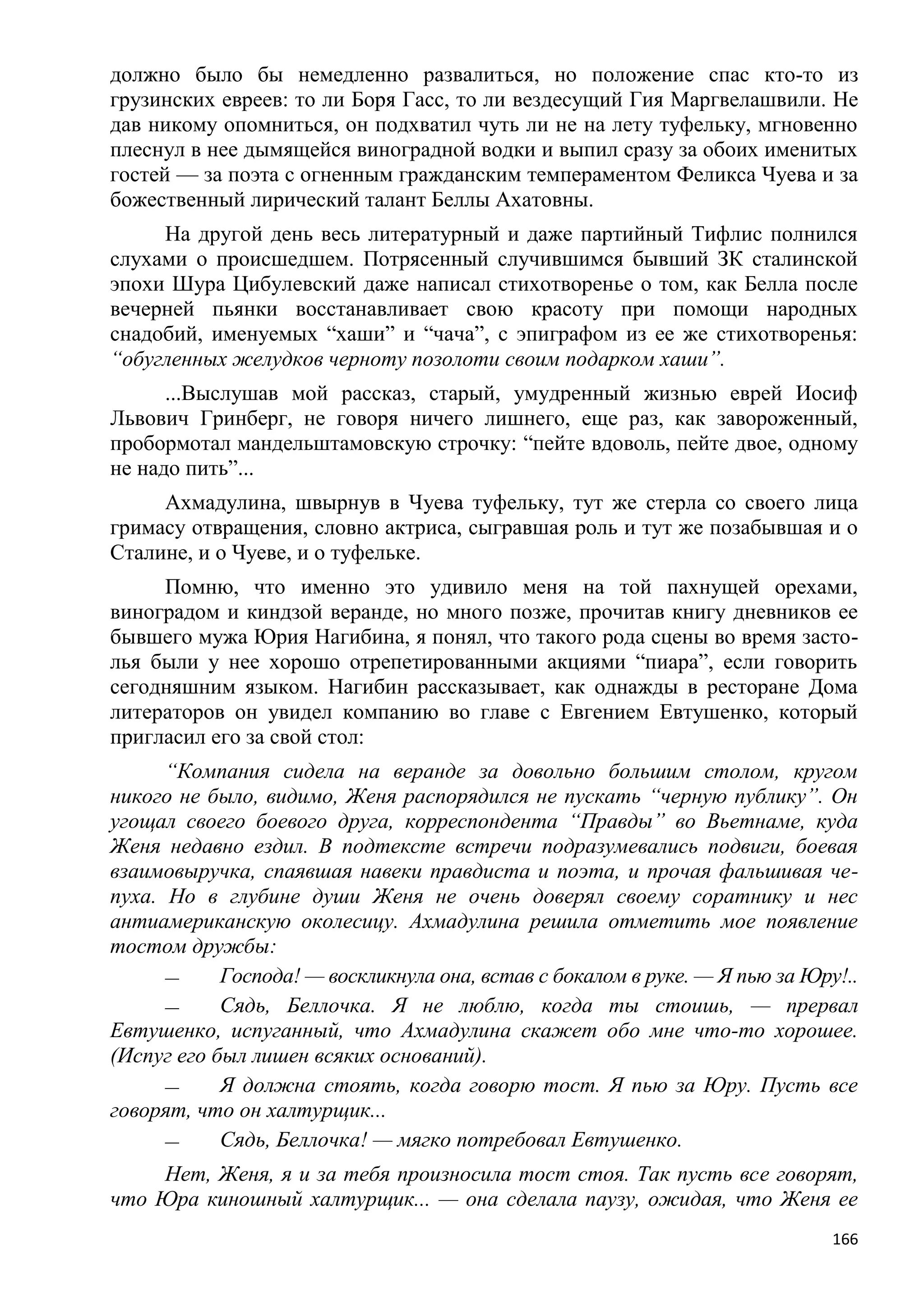 должно было бы немедленно развалиться, но положение спас кто-то из
грузинских евреев: то ли Боря Гасс, то ли вездесущий Гия Маргвелашвили. Не
дав никому опомниться, он подхватил чуть ли не на лету туфельку, мгновенно
плеснул в нее дымящейся виноградной водки и выпил сразу за обоих именитых
гостей — за поэта с огненным гражданским темпераментом Феликса Чуева и за
божественный лирический талант Беллы Ахатовны.
     На другой день весь литературный и даже партийный Тифлис полнился
слухами о происшедшем. Потрясенный случившимся бывший ЗК сталинской
эпохи Шура Цибулевский даже написал стихотворенье о том, как Белла после
вечерней пьянки восстанавливает свою красоту при помощи народных
снадобий, именуемых ―хаши‖ и ―чача‖, с эпиграфом из ее же стихотворенья:
―обугленных желудков черноту позолоти своим подарком хаши‖.
      ...Выслушав мой рассказ, старый, умудренный жизнью еврей Иосиф
Львович Гринберг, не говоря ничего лишнего, еще раз, как завороженный,
пробормотал мандельштамовскую строчку: ―пейте вдоволь, пейте двое, одному
не надо пить‖...
     Ахмадулина, швырнув в Чуева туфельку, тут же стерла со своего лица
гримасу отвращения, словно актриса, сыгравшая роль и тут же позабывшая и о
Сталине, и о Чуеве, и о туфельке.
     Помню, что именно это удивило меня на той пахнущей орехами,
виноградом и киндзой веранде, но много позже, прочитав книгу дневников ее
бывшего мужа Юрия Нагибина, я понял, что такого рода сцены во время засто-
лья были у нее хорошо отрепетированными акциями ―пиара‖, если говорить
сегодняшним языком. Нагибин рассказывает, как однажды в ресторане Дома
литераторов он увидел компанию во главе с Евгением Евтушенко, который
пригласил его за свой стол:
      ―Компания сидела на веранде за довольно большим столом, кругом
никого не было, видимо, Женя распорядился не пускать ―черную публику‖. Он
угощал своего боевого друга, корреспондента ―Правды‖ во Вьетнаме, куда
Женя недавно ездил. В подтексте встречи подразумевались подвиги, боевая
взаимовыручка, спаявшая навеки правдиста и поэта, и прочая фальшивая че-
пуха. Но в глубине души Женя не очень доверял своему соратнику и нес
антиамериканскую околесицу. Ахмадулина решила отметить мое появление
тостом дружбы:
      —     Господа! — воскликнула она, встав с бокалом в руке. — Я пью за Юру!..
      —     Сядь, Беллочка. Я не люблю, когда ты стоишь, — прервал
Евтушенко, испуганный, что Ахмадулина скажет обо мне что-то хорошее.
(Испуг его был лишен всяких оснований).
      —     Я должна стоять, когда говорю тост. Я пью за Юру. Пусть все
говорят, что он халтурщик...
      —     Сядь, Беллочка! — мягко потребовал Евтушенко.
    Нет, Женя, я и за тебя произносила тост стоя. Так пусть все говорят,
что Юра киношный халтурщик... — она сделала паузу, ожидая, что Женя ее
                                                                              166
 