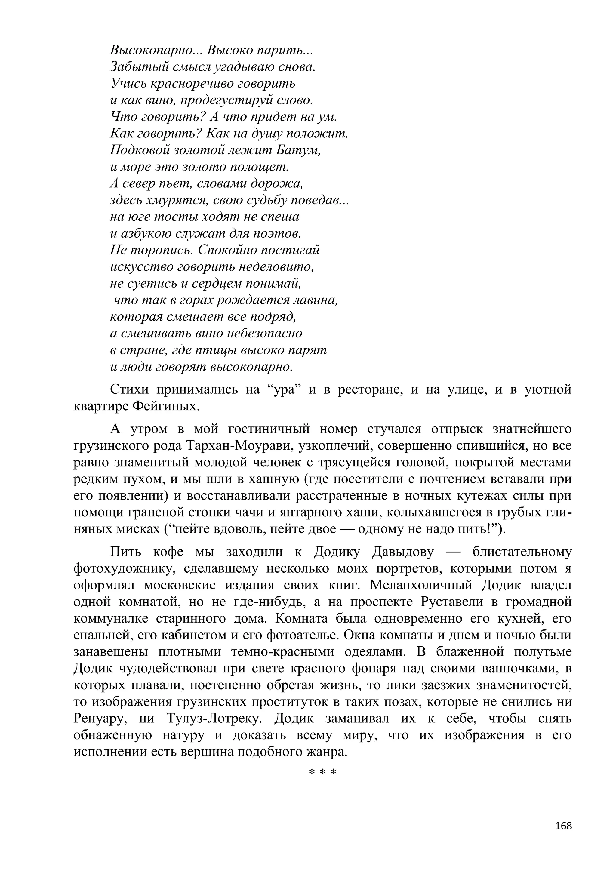 Высокопарно... Высоко парить...
     Забытый смысл угадываю снова.
     Учись красноречиво говорить
     и как вино, продегустируй слово.
     Что говорить? А что придет на ум.
     Как говорить? Как на душу положит.
     Подковой золотой лежит Батум,
     и море это золото полощет.
     А север пьет, словами дорожа,
     здесь хмурятся, свою судьбу поведав...
     на юге тосты ходят не спеша
     и азбукою служат для поэтов.
     Не торопись. Спокойно постигай
     искусство говорить неделовито,
     не суетись и сердцем понимай,
      что так в горах рождается лавина,
     которая смешает все подряд,
     а смешивать вино небезопасно
     в стране, где птицы высоко парят
     и люди говорят высокопарно.
     Стихи принимались на ―ура‖ и в ресторане, и на улице, и в уютной
квартире Фейгиных.
      А утром в мой гостиничный номер стучался отпрыск знатнейшего
грузинского рода Тархан-Моурави, узкоплечий, совершенно спившийся, но все
равно знаменитый молодой человек с трясущейся головой, покрытой местами
редким пухом, и мы шли в хашную (где посетители с почтением вставали при
его появлении) и восстанавливали расстраченные в ночных кутежах силы при
помощи граненой стопки чачи и янтарного хаши, колыхавшегося в грубых гли-
няных мисках (―пейте вдоволь, пейте двое — одному не надо пить!‖).
      Пить кофе мы заходили к Додику Давыдову — блистательному
фотохудожнику, сделавшему несколько моих портретов, которыми потом я
оформлял московские издания своих книг. Меланхоличный Додик владел
одной комнатой, но не где-нибудь, а на проспекте Руставели в громадной
коммуналке старинного дома. Комната была одновременно его кухней, его
спальней, его кабинетом и его фотоателье. Окна комнаты и днем и ночью были
занавешены плотными темно-красными одеялами. В блаженной полутьме
Додик чудодействовал при свете красного фонаря над своими ванночками, в
которых плавали, постепенно обретая жизнь, то лики заезжих знаменитостей,
то изображения грузинских проституток в таких позах, которые не снились ни
Ренуару, ни Тулуз-Лотреку. Додик заманивал их к себе, чтобы снять
обнаженную натуру и доказать всему миру, что их изображения в его
исполнении есть вершина подобного жанра.
                                    ***


                                                                       168
 