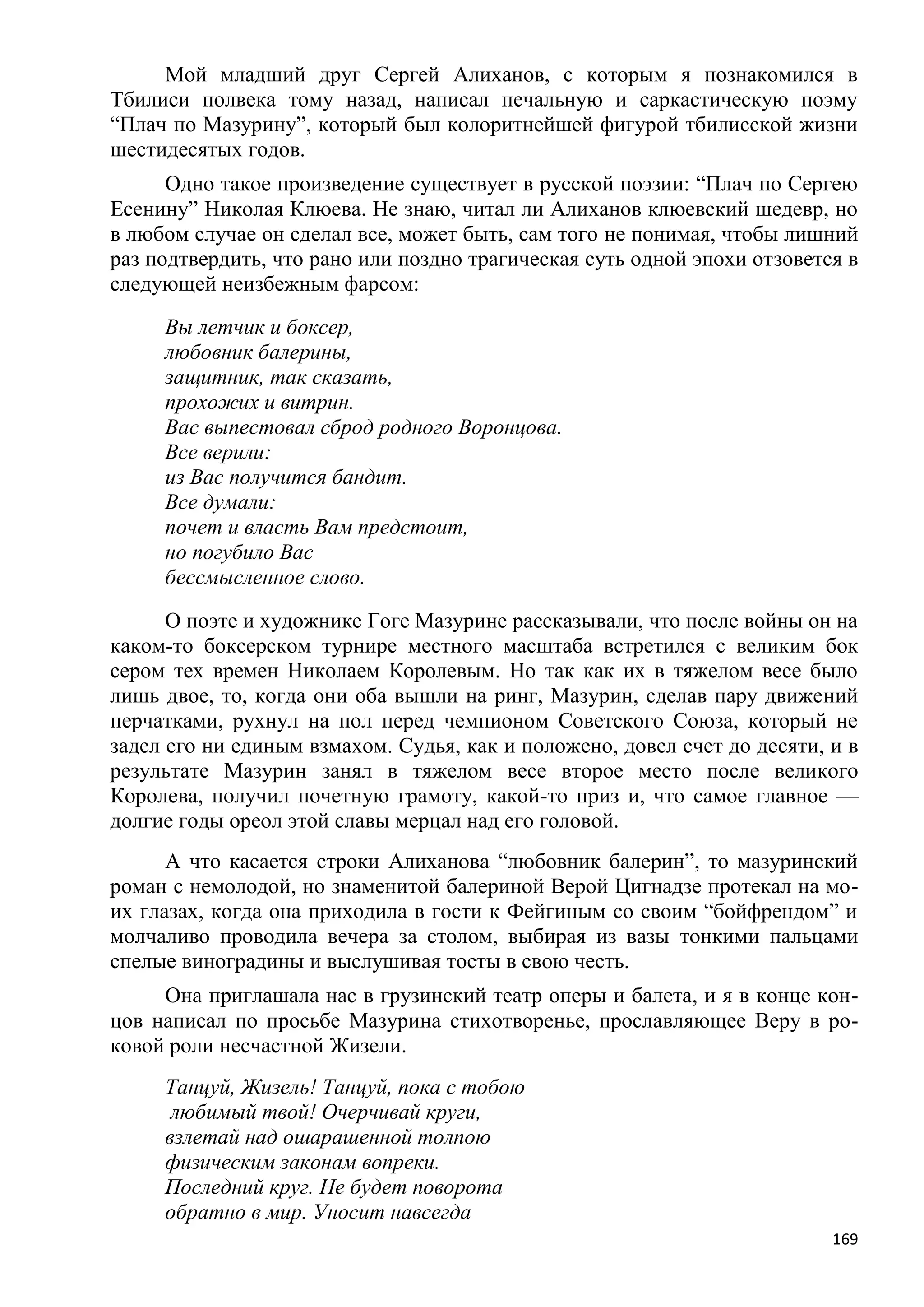Мой младший друг Сергей Алиханов, с которым я познакомился в
Тбилиси полвека тому назад, написал печальную и саркастическую поэму
―Плач по Мазурину‖, который был колоритнейшей фигурой тбилисской жизни
шестидесятых годов.
      Одно такое произведение существует в русской поэзии: ―Плач по Сергею
Есенину‖ Николая Клюева. Не знаю, читал ли Алиханов клюевский шедевр, но
в любом случае он сделал все, может быть, сам того не понимая, чтобы лишний
раз подтвердить, что рано или поздно трагическая суть одной эпохи отзовется в
следующей неизбежным фарсом:
     Вы летчик и боксер,
     любовник балерины,
     защитник, так сказать,
     прохожих и витрин.
     Вас выпестовал сброд родного Воронцова.
     Все верили:
     из Вас получится бандит.
     Все думали:
     почет и власть Вам предстоит,
     но погубило Вас
     бессмысленное слово.
      О поэте и художнике Гоге Мазурине рассказывали, что после войны он на
каком-то боксерском турнире местного масштаба встретился с великим бок
сером тех времен Николаем Королевым. Но так как их в тяжелом весе было
лишь двое, то, когда они оба вышли на ринг, Мазурин, сделав пару движений
перчатками, рухнул на пол перед чемпионом Советского Союза, который не
задел его ни единым взмахом. Судья, как и положено, довел счет до десяти, и в
результате Мазурин занял в тяжелом весе второе место после великого
Королева, получил почетную грамоту, какой-то приз и, что самое главное —
долгие годы ореол этой славы мерцал над его головой.
      А что касается строки Алиханова ―любовник балерин‖, то мазуринский
роман с немолодой, но знаменитой балериной Верой Цигнадзе протекал на мо-
их глазах, когда она приходила в гости к Фейгиным со своим ―бойфрендом‖ и
молчаливо проводила вечера за столом, выбирая из вазы тонкими пальцами
спелые виноградины и выслушивая тосты в свою честь.
     Она приглашала нас в грузинский театр оперы и балета, и я в конце кон-
цов написал по просьбе Мазурина стихотворенье, прославляющее Веру в ро-
ковой роли несчастной Жизели.
     Танцуй, Жизель! Танцуй, пока с тобою
      любимый твой! Очерчивай круги,
     взлетай над ошарашенной толпою
     физическим законам вопреки.
     Последний круг. Не будет поворота
     обратно в мир. Уносит навсегда
                                                                          169
 