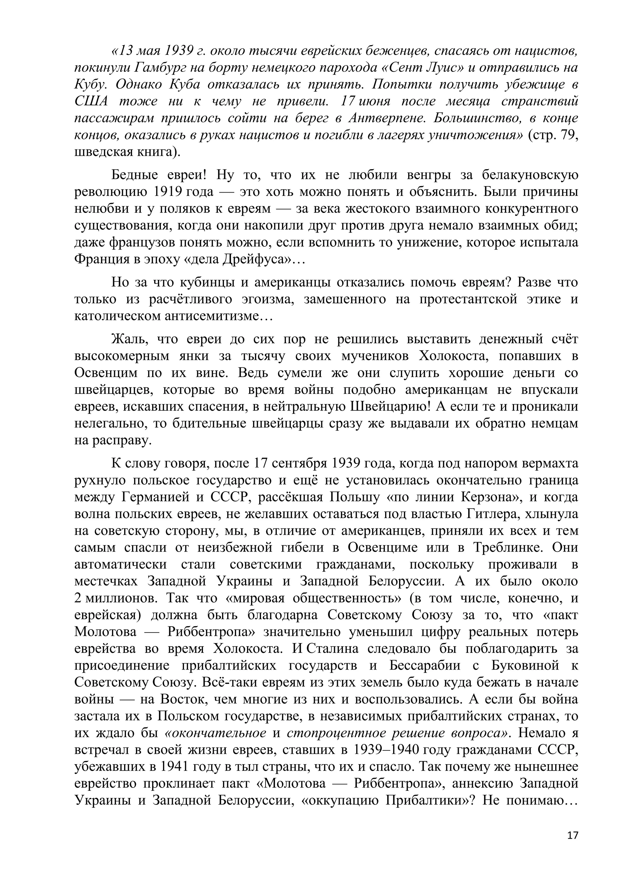 «13 мая 1939 г. около тысячи еврейских беженцев, спасаясь от нацистов,
покинули Гамбург на борту немецкого парохода «Сент Луис» и отправились на
Кубу. Однако Куба отказалась их принять. Попытки получить убежище в
США тоже ни к чему не привели. 17 июня после месяца странствий
пассажирам пришлось сойти на берег в Антверпене. Большинство, в конце
концов, оказались в руках нацистов и погибли в лагерях уничтожения» (стр. 79,
шведская книга).
     Бедные евреи! Ну то, что их не любили венгры за белакуновскую
революцию 1919 года — это хоть можно понять и объяснить. Были причины
нелюбви и у поляков к евреям — за века жестокого взаимного конкурентного
существования, когда они накопили друг против друга немало взаимных обид;
даже французов понять можно, если вспомнить то унижение, которое испытала
Франция в эпоху «дела Дрейфуса»…
     Но за что кубинцы и американцы отказались помочь евреям? Разве что
только из расчѐтливого эгоизма, замешенного на протестантской этике и
католическом антисемитизме…
      Жаль, что евреи до сих пор не решились выставить денежный счѐт
высокомерным янки за тысячу своих мучеников Холокоста, попавших в
Освенцим по их вине. Ведь сумели же они слупить хорошие деньги со
швейцарцев, которые во время войны подобно американцам не впускали
евреев, искавших спасения, в нейтральную Швейцарию! А если те и проникали
нелегально, то бдительные швейцарцы сразу же выдавали их обратно немцам
на расправу.
      К слову говоря, после 17 сентября 1939 года, когда под напором вермахта
рухнуло польское государство и ещѐ не установилась окончательно граница
между Германией и СССР, рассѐкшая Польшу «по линии Керзона», и когда
волна польских евреев, не желавших оставаться под властью Гитлера, хлынула
на советскую сторону, мы, в отличие от американцев, приняли их всех и тем
самым спасли от неизбежной гибели в Освенциме или в Треблинке. Они
автоматически стали советскими гражданами, поскольку проживали в
местечках Западной Украины и Западной Белоруссии. А их было около
2 миллионов. Так что «мировая общественность» (в том числе, конечно, и
еврейская) должна быть благодарна Советскому Союзу за то, что «пакт
Молотова — Риббентропа» значительно уменьшил цифру реальных потерь
еврейства во время Холокоста. И Сталина следовало бы поблагодарить за
присоединение прибалтийских государств и Бессарабии с Буковиной к
Советскому Союзу. Всѐ-таки евреям из этих земель было куда бежать в начале
войны — на Восток, чем многие из них и воспользовались. А если бы война
застала их в Польском государстве, в независимых прибалтийских странах, то
их ждало бы «окончательное и стопроцентное решение вопроса». Немало я
встречал в своей жизни евреев, ставших в 1939–1940 году гражданами СССР,
убежавших в 1941 году в тыл страны, что их и спасло. Так почему же нынешнее
еврейство проклинает пакт «Молотова — Риббентропа», аннексию Западной
Украины и Западной Белоруссии, «оккупацию Прибалтики»? Не понимаю…

                                                                           17
 
