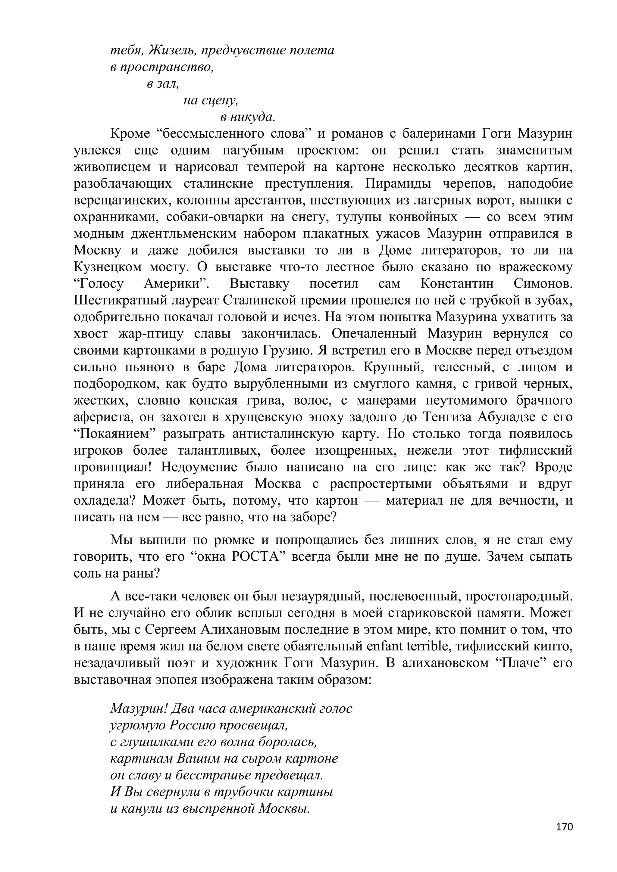 тебя, Жизель, предчувствие полета
     в пространство,
           в зал,
                  на сцену,
                        в никуда.
     Кроме ―бессмысленного слова‖ и романов с балеринами Гоги Мазурин
увлекся еще одним пагубным проектом: он решил стать знаменитым
живописцем и нарисовал темперой на картоне несколько десятков картин,
разоблачающих сталинские преступления. Пирамиды черепов, наподобие
верещагинских, колонны арестантов, шествующих из лагерных ворот, вышки с
охранниками, собаки-овчарки на снегу, тулупы конвойных — со всем этим
модным джентльменским набором плакатных ужасов Мазурин отправился в
Москву и даже добился выставки то ли в Доме литераторов, то ли на
Кузнецком мосту. О выставке что-то лестное было сказано по вражескому
―Голосу Америки‖. Выставку посетил сам Константин Симонов.
Шестикратный лауреат Сталинской премии прошелся по ней с трубкой в зубах,
одобрительно покачал головой и исчез. На этом попытка Мазурина ухватить за
хвост жар-птицу славы закончилась. Опечаленный Мазурин вернулся со
своими картонками в родную Грузию. Я встретил его в Москве перед отъездом
сильно пьяного в баре Дома литераторов. Крупный, телесный, с лицом и
подбородком, как будто вырубленными из смуглого камня, с гривой черных,
жестких, словно конская грива, волос, с манерами неутомимого брачного
афериста, он захотел в хрущевскую эпоху задолго до Тенгиза Абуладзе с его
―Покаянием‖ разыграть антисталинскую карту. Но столько тогда появилось
игроков более талантливых, более изощренных, нежели этот тифлисский
провинциал! Недоумение было написано на его лице: как же так? Вроде
приняла его либеральная Москва с распростертыми объятьями и вдруг
охладела? Может быть, потому, что картон — материал не для вечности, и
писать на нем — все равно, что на заборе?
      Мы выпили по рюмке и попрощались без лишних слов, я не стал ему
говорить, что его ―окна РОСТА‖ всегда были мне не по душе. Зачем сыпать
соль на раны?
      А все-таки человек он был незаурядный, послевоенный, простонародный.
И не случайно его облик всплыл сегодня в моей стариковской памяти. Может
быть, мы с Сергеем Алихановым последние в этом мире, кто помнит о том, что
в наше время жил на белом свете обаятельный enfant terrible, тифлисский кинто,
незадачливый поэт и художник Гоги Мазурин. В алихановском ―Плаче‖ его
выставочная эпопея изображена таким образом:
     Мазурин! Два часа американский голос
     угрюмую Россию просвещал,
     с глушилками его волна боролась,
     картинам Вашим на сыром картоне
     он славу и бесстрашье предвещал.
     И Вы свернули в трубочки картины
     и канули из выспренной Москвы.
                                                                           170
 