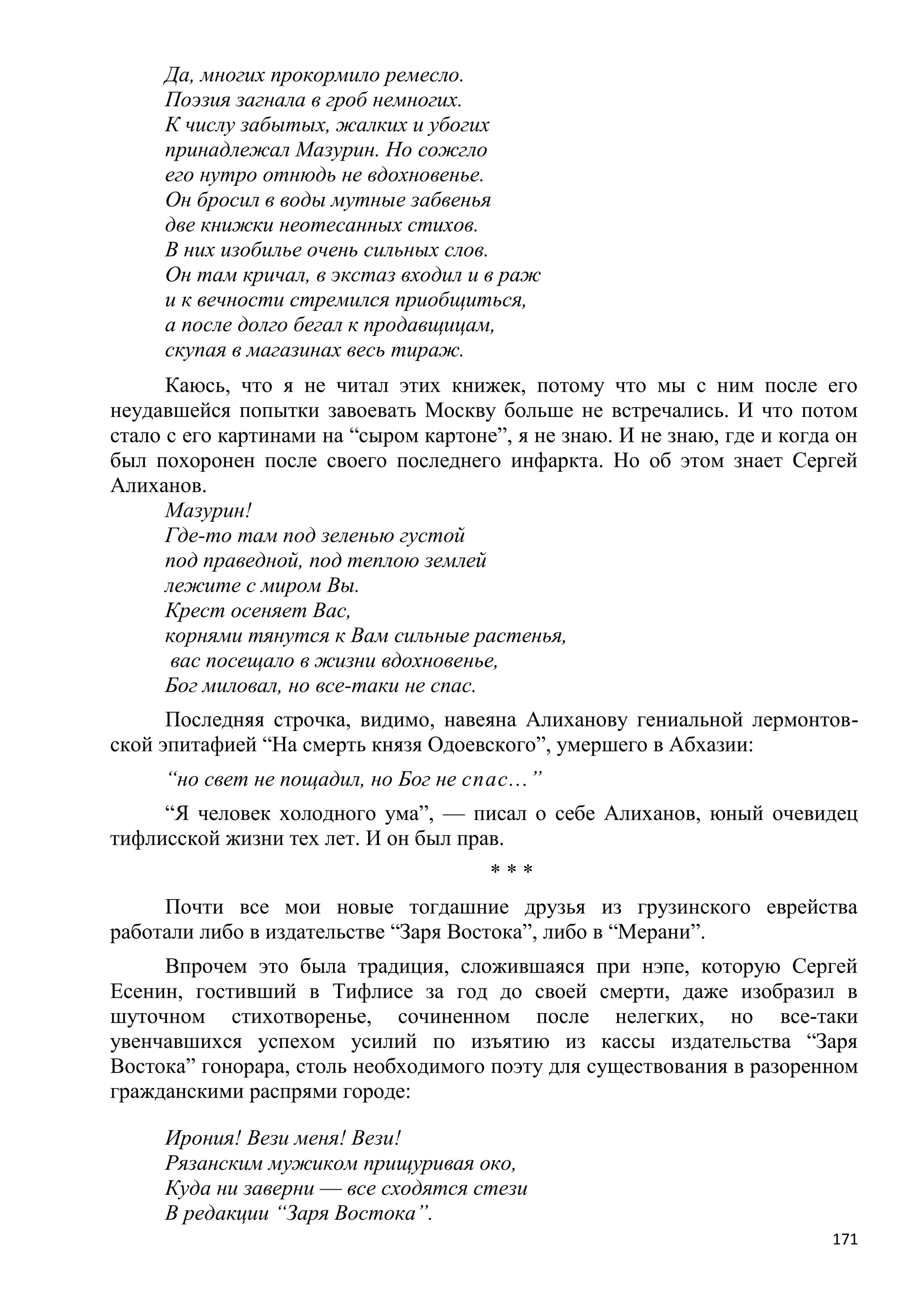 Да, многих прокормило ремесло.
     Поэзия загнала в гроб немногих.
     К числу забытых, жалких и убогих
     принадлежал Мазурин. Но сожгло
     его нутро отнюдь не вдохновенье.
     Он бросил в воды мутные забвенья
     две книжки неотесанных стихов.
     В них изобилье очень сильных слов.
     Он там кричал, в экстаз входил и в раж
     и к вечности стремился приобщиться,
     а после долго бегал к продавщицам,
     скупая в магазинах весь тираж.
      Каюсь, что я не читал этих книжек, потому что мы с ним после его
неудавшейся попытки завоевать Москву больше не встречались. И что потом
стало с его картинами на ―сыром картоне‖, я не знаю. И не знаю, где и когда он
был похоронен после своего последнего инфаркта. Но об этом знает Сергей
Алиханов.
      Мазурин!
      Где-то там под зеленью густой
      под праведной, под теплою землей
      лежите с миром Вы.
      Крест осеняет Вас,
      корнями тянутся к Вам сильные растенья,
       вас посещало в жизни вдохновенье,
      Бог миловал, но все-таки не спас.
      Последняя строчка, видимо, навеяна Алиханову гениальной лермонтов-
ской эпитафией ―На смерть князя Одоевского‖, умершего в Абхазии:
     ―но свет не пощадил, но Бог не спас...‖
     ―Я человек холодного ума‖, — писал о себе Алиханов, юный очевидец
тифлисской жизни тех лет. И он был прав.
                                       ***
     Почти все мои новые тогдашние друзья из грузинского еврейства
работали либо в издательстве ―Заря Востока‖, либо в ―Мерани‖.
     Впрочем это была традиция, сложившаяся при нэпе, которую Сергей
Есенин, гостивший в Тифлисе за год до своей смерти, даже изобразил в
шуточном стихотворенье, сочиненном после нелегких, но все-таки
увенчавшихся успехом усилий по изъятию из кассы издательства ―Заря
Востока‖ гонорара, столь необходимого поэту для существования в разоренном
гражданскими распрями городе:

     Ирония! Вези меня! Вези!
     Рязанским мужиком прищуривая око,
     Куда ни заверни — все сходятся стези
     В редакции ―Заря Востока‖.
                                                                           171
 